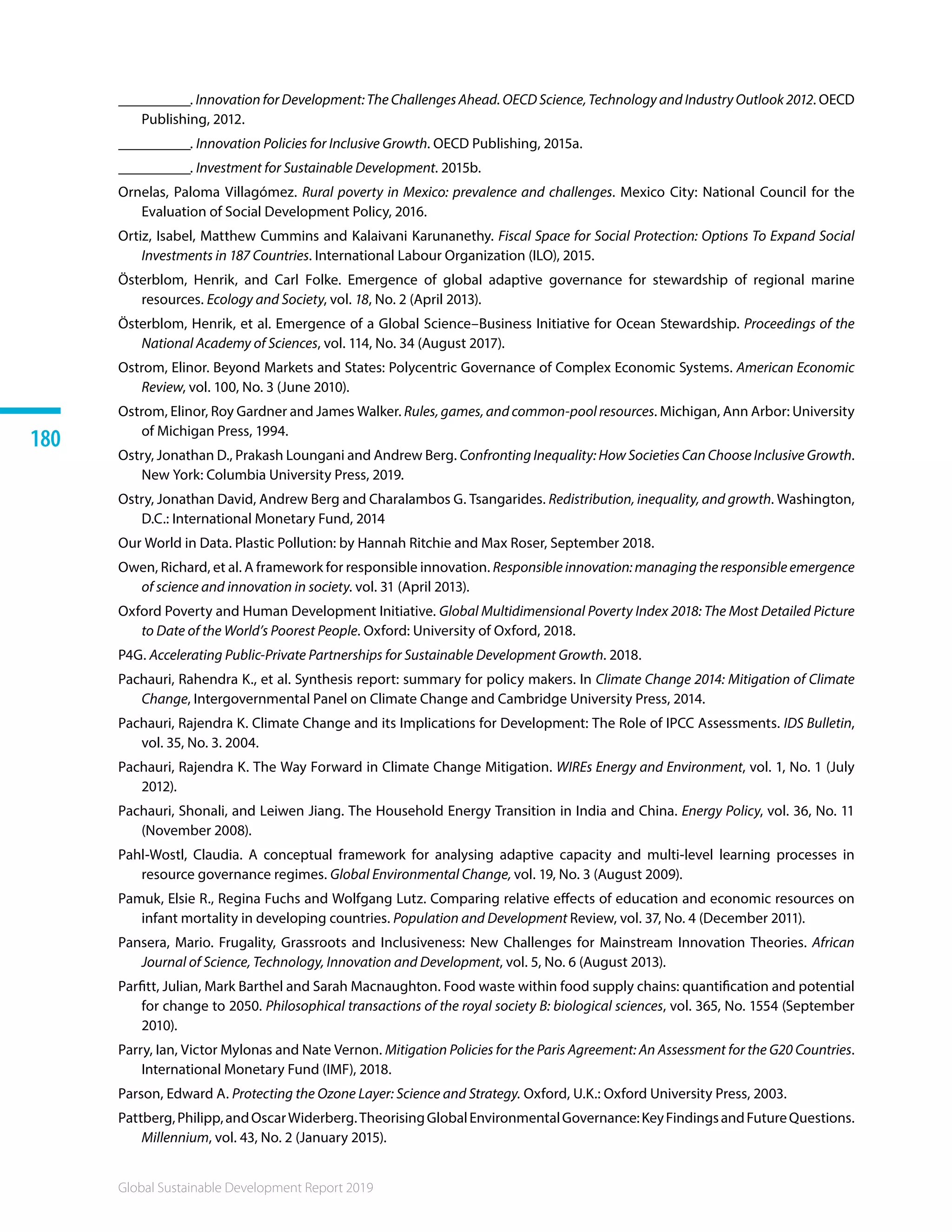 Global Sustainable Development Report 2019
180
__________. Innovation for Development: The Challenges Ahead. OECD Science, Technology and Industry Outlook 2012. OECD
Publishing, 2012.
__________. Innovation Policies for Inclusive Growth. OECD Publishing, 2015a.
__________. Investment for Sustainable Development. 2015b. 
Ornelas, Paloma Villagómez. Rural poverty in Mexico: prevalence and challenges. Mexico City: National Council for the
Evaluation of Social Development Policy, 2016.
Ortiz, Isabel, Matthew Cummins and Kalaivani Karunanethy. Fiscal Space for Social Protection: Options To Expand Social
Investments in 187 Countries. International Labour Organization (ILO), 2015.
Österblom, Henrik, and Carl Folke. Emergence of global adaptive governance for stewardship of regional marine
resources. Ecology and Society, vol. 18, No. 2 (April 2013).
Österblom, Henrik, et al. Emergence of a Global Science–Business Initiative for Ocean Stewardship. Proceedings of the
National Academy of Sciences, vol. 114, No. 34 (August 2017). 
Ostrom, Elinor. Beyond Markets and States: Polycentric Governance of Complex Economic Systems. American Economic
Review, vol. 100, No. 3 (June 2010).
Ostrom, Elinor, Roy Gardner and James Walker. Rules, games, and common-pool resources. Michigan, Ann Arbor: University
of Michigan Press, 1994.
Ostry, Jonathan D., Prakash Loungani and Andrew Berg. Confronting Inequality: How Societies Can Choose Inclusive Growth.
New York: Columbia University Press, 2019.
Ostry, Jonathan David, Andrew Berg and Charalambos G. Tsangarides. Redistribution, inequality, and growth. Washington,
D.C.: International Monetary Fund, 2014
Our World in Data. Plastic Pollution: by Hannah Ritchie and Max Roser, September 2018. 
Owen, Richard, et al. A framework for responsible innovation. Responsible innovation: managing the responsible emergence
of science and innovation in society. vol. 31 (April 2013).
Oxford Poverty and Human Development Initiative. Global Multidimensional Poverty Index 2018: The Most Detailed Picture
to Date of the World’s Poorest People. Oxford: University of Oxford, 2018.
P4G. Accelerating Public-Private Partnerships for Sustainable Development Growth. 2018.
Pachauri, Rahendra K., et al. Synthesis report: summary for policy makers. In Climate Change 2014: Mitigation of Climate
Change, Intergovernmental Panel on Climate Change and Cambridge University Press, 2014.
Pachauri, Rajendra K. Climate Change and its Implications for Development: The Role of IPCC Assessments. IDS Bulletin,
vol. 35, No. 3. 2004.
Pachauri, Rajendra K. The Way Forward in Climate Change Mitigation. WIREs Energy and Environment, vol. 1, No. 1 (July
2012).
Pachauri, Shonali, and Leiwen Jiang. The Household Energy Transition in India and China. Energy Policy, vol. 36, No. 11
(November 2008).
Pahl-Wostl, Claudia. A conceptual framework for analysing adaptive capacity and multi-level learning processes in
resource governance regimes. Global Environmental Change, vol. 19, No. 3 (August 2009).
Pamuk, Elsie R., Regina Fuchs and Wolfgang Lutz. Comparing relative effects of education and economic resources on
infant mortality in developing countries. Population and Development Review, vol. 37, No. 4 (December 2011).
Pansera, Mario. Frugality, Grassroots and Inclusiveness: New Challenges for Mainstream Innovation Theories. African
Journal of Science, Technology, Innovation and Development, vol. 5, No. 6 (August 2013).
Parfitt, Julian, Mark Barthel and Sarah Macnaughton. Food waste within food supply chains: quantification and potential
for change to 2050. Philosophical transactions of the royal society B: biological sciences, vol. 365, No. 1554 (September
2010).
Parry, Ian, Victor Mylonas and Nate Vernon. Mitigation Policies for the Paris Agreement: An Assessment for the G20 Countries.
International Monetary Fund (IMF), 2018.
Parson, Edward A. Protecting the Ozone Layer: Science and Strategy. Oxford, U.K.: Oxford University Press, 2003.
Pattberg,Philipp,andOscarWiderberg.TheorisingGlobalEnvironmentalGovernance:KeyFindingsandFutureQuestions.
Millennium, vol. 43, No. 2 (January 2015).
 