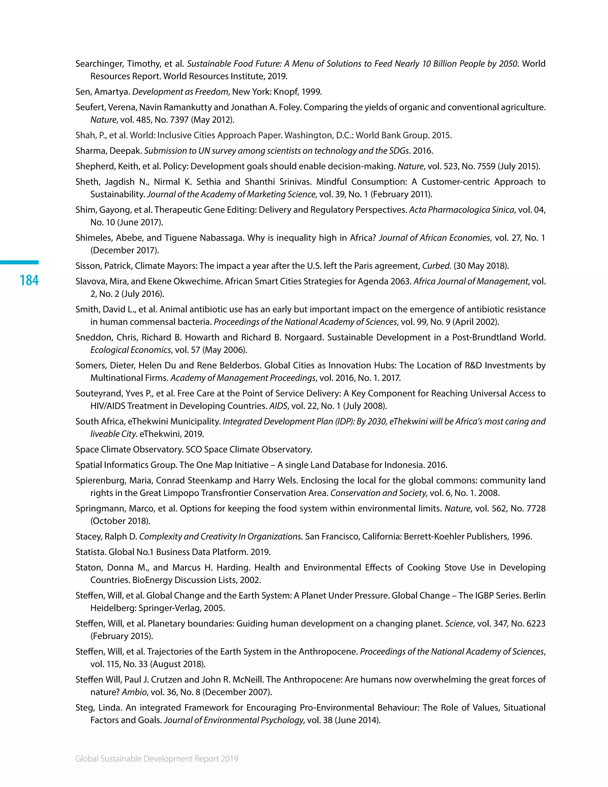 Global Sustainable Development Report 2019
184
Searchinger, Timothy, et al. Sustainable Food Future: A Menu of Solutions to Feed Nearly 10 Billion People by 2050. World
Resources Report. World Resources Institute, 2019.
Sen, Amartya. Development as Freedom, New York: Knopf, 1999.
Seufert, Verena, Navin Ramankutty and Jonathan A. Foley. Comparing the yields of organic and conventional agriculture.
Nature, vol. 485, No. 7397 (May 2012).
Shah, P., et al. World: Inclusive Cities Approach Paper. Washington, D.C.: World Bank Group. 2015.
Sharma, Deepak. Submission to UN survey among scientists on technology and the SDGs. 2016.
Shepherd, Keith, et al. Policy: Development goals should enable decision-making. Nature, vol. 523, No. 7559 (July 2015).
Sheth, Jagdish N., Nirmal K. Sethia and Shanthi Srinivas. Mindful Consumption: A Customer-centric Approach to
Sustainability. Journal of the Academy of Marketing Science, vol. 39, No. 1 (February 2011).
Shim, Gayong, et al. Therapeutic Gene Editing: Delivery and Regulatory Perspectives. Acta Pharmacologica Sinica, vol. 04,
No. 10 (June 2017).
Shimeles, Abebe, and Tiguene Nabassaga. Why is inequality high in Africa? Journal of African Economies, vol. 27, No. 1
(December 2017).
Sisson, Patrick, Climate Mayors: The impact a year after the U.S. left the Paris agreement, Curbed. (30 May 2018).
Slavova, Mira, and Ekene Okwechime. African Smart Cities Strategies for Agenda 2063. Africa Journal of Management, vol.
2, No. 2 (July 2016).
Smith, David L., et al. Animal antibiotic use has an early but important impact on the emergence of antibiotic resistance
in human commensal bacteria. Proceedings of the National Academy of Sciences, vol. 99, No. 9 (April 2002).
Sneddon, Chris, Richard B. Howarth and Richard B. Norgaard. Sustainable Development in a Post-Brundtland World.
Ecological Economics, vol. 57 (May 2006). 	
Somers, Dieter, Helen Du and Rene Belderbos. Global Cities as Innovation Hubs: The Location of RD Investments by
Multinational Firms. Academy of Management Proceedings, vol. 2016, No. 1. 2017.
Souteyrand, Yves P., et al. Free Care at the Point of Service Delivery: A Key Component for Reaching Universal Access to
HIV/AIDS Treatment in Developing Countries. AIDS, vol. 22, No. 1 (July 2008).
South Africa, eThekwini Municipality. Integrated Development Plan (IDP): By 2030, eThekwini will be Africa’s most caring and
liveable City. eThekwini, 2019. 
Space Climate Observatory. SCO Space Climate Observatory. 
Spatial Informatics Group. The One Map Initiative – A single Land Database for Indonesia. 2016.
Spierenburg, Maria, Conrad Steenkamp and Harry Wels. Enclosing the local for the global commons: community land
rights in the Great Limpopo Transfrontier Conservation Area. Conservation and Society, vol. 6, No. 1. 2008.
Springmann, Marco, et al. Options for keeping the food system within environmental limits. Nature, vol. 562, No. 7728
(October 2018).
Stacey, Ralph D. Complexity and Creativity In Organizations. San Francisco, California: Berrett-Koehler Publishers, 1996.
Statista. Global No.1 Business Data Platform. 2019.
Staton, Donna M., and Marcus H. Harding. Health and Environmental Effects of Cooking Stove Use in Developing
Countries. BioEnergy Discussion Lists, 2002. 
Steffen, Will, et al. Global Change and the Earth System: A Planet Under Pressure. Global Change – The IGBP Series. Berlin
Heidelberg: Springer-Verlag, 2005.
Steffen, Will, et al. Planetary boundaries: Guiding human development on a changing planet. Science, vol. 347, No. 6223
(February 2015).
Steffen, Will, et al. Trajectories of the Earth System in the Anthropocene. Proceedings of the National Academy of Sciences,
vol. 115, No. 33 (August 2018).
Steffen Will, Paul J. Crutzen and John R. McNeill. The Anthropocene: Are humans now overwhelming the great forces of
nature? Ambio, vol. 36, No. 8 (December 2007).
Steg, Linda. An integrated Framework for Encouraging Pro-Environmental Behaviour: The Role of Values, Situational
Factors and Goals. Journal of Environmental Psychology, vol. 38 (June 2014).
 
