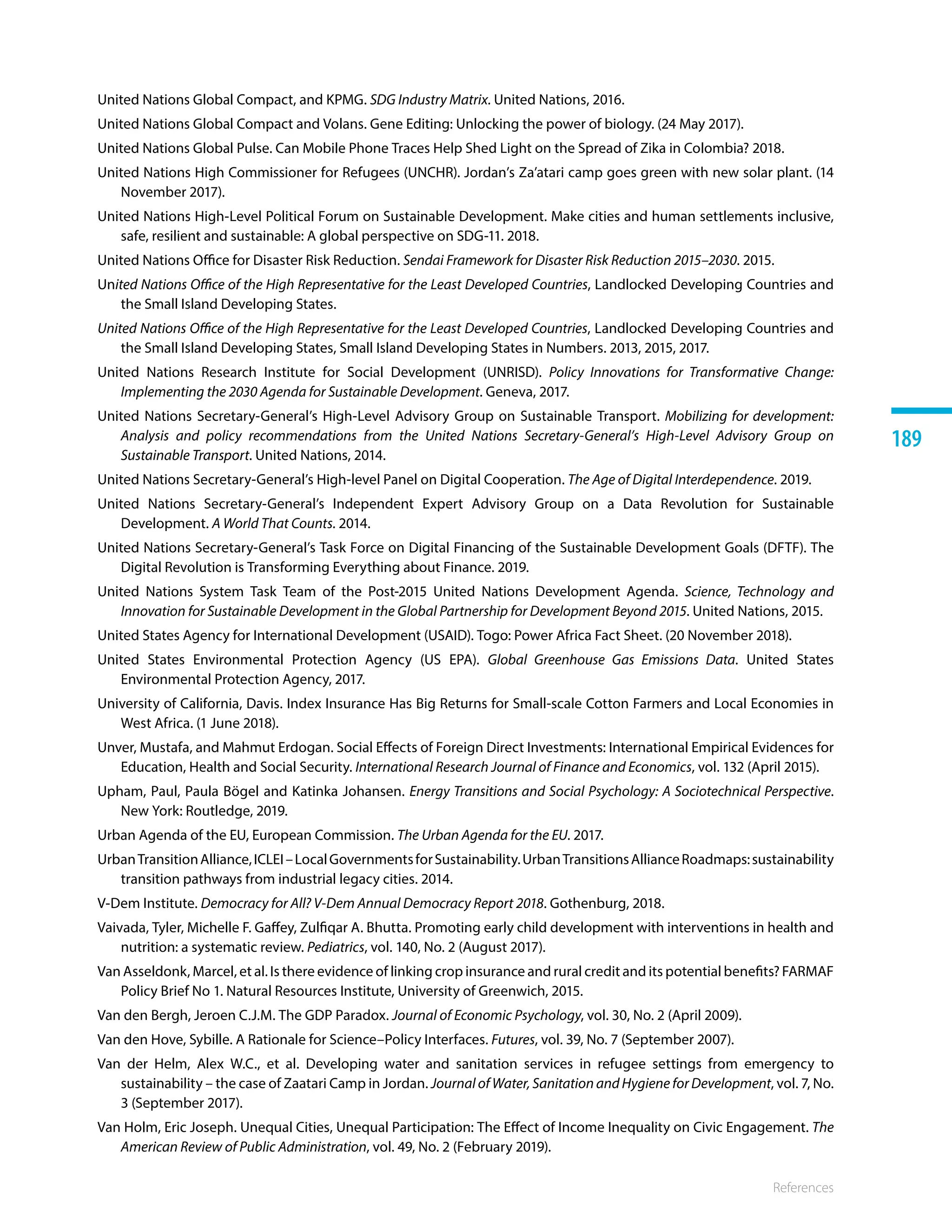 References
189
United Nations Global Compact, and KPMG. SDG Industry Matrix. United Nations, 2016. 
United Nations Global Compact and Volans. Gene Editing: Unlocking the power of biology. (24 May 2017).
United Nations Global Pulse. Can Mobile Phone Traces Help Shed Light on the Spread of Zika in Colombia? 2018.
United Nations High Commissioner for Refugees (UNCHR). Jordan’s Za’atari camp goes green with new solar plant. (14
November 2017). 
United Nations High-Level Political Forum on Sustainable Development. Make cities and human settlements inclusive,
safe, resilient and sustainable: A global perspective on SDG-11. 2018.
United Nations Office for Disaster Risk Reduction. Sendai Framework for Disaster Risk Reduction 2015–2030. 2015.
United Nations Office of the High Representative for the Least Developed Countries, Landlocked Developing Countries and
the Small Island Developing States.
United Nations Office of the High Representative for the Least Developed Countries, Landlocked Developing Countries and
the Small Island Developing States, Small Island Developing States in Numbers. 2013, 2015, 2017.
United Nations Research Institute for Social Development (UNRISD). Policy Innovations for Transformative Change:
Implementing the 2030 Agenda for Sustainable Development. Geneva, 2017.
United Nations Secretary-General’s High-Level Advisory Group on Sustainable Transport. Mobilizing for development:
Analysis and policy recommendations from the United Nations Secretary-General’s High-Level Advisory Group on
Sustainable Transport. United Nations, 2014. 
United Nations Secretary-General’s High-level Panel on Digital Cooperation. The Age of Digital Interdependence. 2019.
United Nations Secretary-General’s Independent Expert Advisory Group on a Data Revolution for Sustainable
Development. A World That Counts. 2014.
United Nations Secretary-General’s Task Force on Digital Financing of the Sustainable Development Goals (DFTF). The
Digital Revolution is Transforming Everything about Finance. 2019. 
United Nations System Task Team of the Post-2015 United Nations Development Agenda. Science, Technology and
Innovation for Sustainable Development in the Global Partnership for Development Beyond 2015. United Nations, 2015.
United States Agency for International Development (USAID). Togo: Power Africa Fact Sheet. (20 November 2018). 
United States Environmental Protection Agency (US EPA). Global Greenhouse Gas Emissions Data. United States
Environmental Protection Agency, 2017. 
University of California, Davis. Index Insurance Has Big Returns for Small-scale Cotton Farmers and Local Economies in
West Africa. (1 June 2018).
Unver, Mustafa, and Mahmut Erdogan. Social Effects of Foreign Direct Investments: International Empirical Evidences for
Education, Health and Social Security. International Research Journal of Finance and Economics, vol. 132 (April 2015).
Upham, Paul, Paula Bögel and Katinka Johansen. Energy Transitions and Social Psychology: A Sociotechnical Perspective.
New York: Routledge, 2019.
Urban Agenda of the EU, European Commission. The Urban Agenda for the EU. 2017.
UrbanTransitionAlliance,ICLEI–LocalGovernmentsforSustainability.UrbanTransitionsAllianceRoadmaps:sustainability
transition pathways from industrial legacy cities. 2014.
V-Dem Institute. Democracy for All? V-Dem Annual Democracy Report 2018. Gothenburg, 2018.
Vaivada, Tyler, Michelle F. Gaffey, Zulfiqar A. Bhutta. Promoting early child development with interventions in health and
nutrition: a systematic review. Pediatrics, vol. 140, No. 2 (August 2017).
Van Asseldonk, Marcel, et al. Is there evidence of linking crop insurance and rural credit and its potential benefits? FARMAF
Policy Brief No 1. Natural Resources Institute, University of Greenwich, 2015.
Van den Bergh, Jeroen C.J.M. The GDP Paradox. Journal of Economic Psychology, vol. 30, No. 2 (April 2009).
Van den Hove, Sybille. A Rationale for Science–Policy Interfaces. Futures, vol. 39, No. 7 (September 2007).
Van der Helm, Alex W.C., et al. Developing water and sanitation services in refugee settings from emergency to
sustainability – the case of Zaatari Camp in Jordan. Journal of Water, Sanitation and Hygiene for Development, vol. 7, No.
3 (September 2017).
Van Holm, Eric Joseph. Unequal Cities, Unequal Participation: The Effect of Income Inequality on Civic Engagement. The
American Review of Public Administration, vol. 49, No. 2 (February 2019).
 