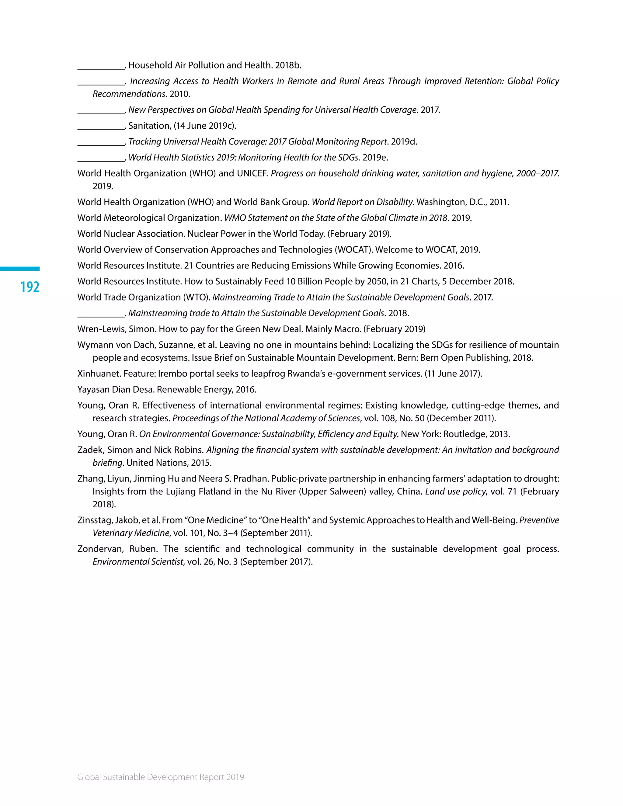 Global Sustainable Development Report 2019
192
__________. Household Air Pollution and Health. 2018b.
__________. Increasing Access to Health Workers in Remote and Rural Areas Through Improved Retention: Global Policy
Recommendations. 2010.
__________. New Perspectives on Global Health Spending for Universal Health Coverage. 2017.
__________. Sanitation, (14 June 2019c).
__________. Tracking Universal Health Coverage: 2017 Global Monitoring Report. 2019d.
__________. World Health Statistics 2019: Monitoring Health for the SDGs. 2019e.
World Health Organization (WHO) and UNICEF. Progress on household drinking water, sanitation and hygiene, 2000–2017.
2019.
World Health Organization (WHO) and World Bank Group. World Report on Disability. Washington, D.C., 2011.
World Meteorological Organization. WMO Statement on the State of the Global Climate in 2018. 2019.
World Nuclear Association. Nuclear Power in the World Today. (February 2019).
World Overview of Conservation Approaches and Technologies (WOCAT). Welcome to WOCAT, 2019.
World Resources Institute. 21 Countries are Reducing Emissions While Growing Economies. 2016.
World Resources Institute. How to Sustainably Feed 10 Billion People by 2050, in 21 Charts, 5 December 2018.
World Trade Organization (WTO). Mainstreaming Trade to Attain the Sustainable Development Goals. 2017.
__________. Mainstreaming trade to Attain the Sustainable Development Goals. 2018. 
Wren-Lewis, Simon. How to pay for the Green New Deal. Mainly Macro. (February 2019)
Wymann von Dach, Suzanne, et al. Leaving no one in mountains behind: Localizing the SDGs for resilience of mountain
people and ecosystems. Issue Brief on Sustainable Mountain Development. Bern: Bern Open Publishing, 2018. 
Xinhuanet. Feature: Irembo portal seeks to leapfrog Rwanda’s e-government services. (11 June 2017).
Yayasan Dian Desa. Renewable Energy, 2016.
Young, Oran R. Effectiveness of international environmental regimes: Existing knowledge, cutting-edge themes, and
research strategies. Proceedings of the National Academy of Sciences, vol. 108, No. 50 (December 2011).
Young, Oran R. On Environmental Governance: Sustainability, Efficiency and Equity. New York: Routledge, 2013.
Zadek, Simon and Nick Robins. Aligning the financial system with sustainable development: An invitation and background
briefing. United Nations, 2015.
Zhang, Liyun, Jinming Hu and Neera S. Pradhan. Public-private partnership in enhancing farmers’ adaptation to drought:
Insights from the Lujiang Flatland in the Nu River (Upper Salween) valley, China. Land use policy, vol. 71 (February
2018).
Zinsstag, Jakob, et al. From “One Medicine” to “One Health” and Systemic Approaches to Health and Well-Being. Preventive
Veterinary Medicine, vol. 101, No. 3–4 (September 2011).
Zondervan, Ruben. The scientific and technological community in the sustainable development goal process.
Environmental Scientist, vol. 26, No. 3 (September 2017).
 