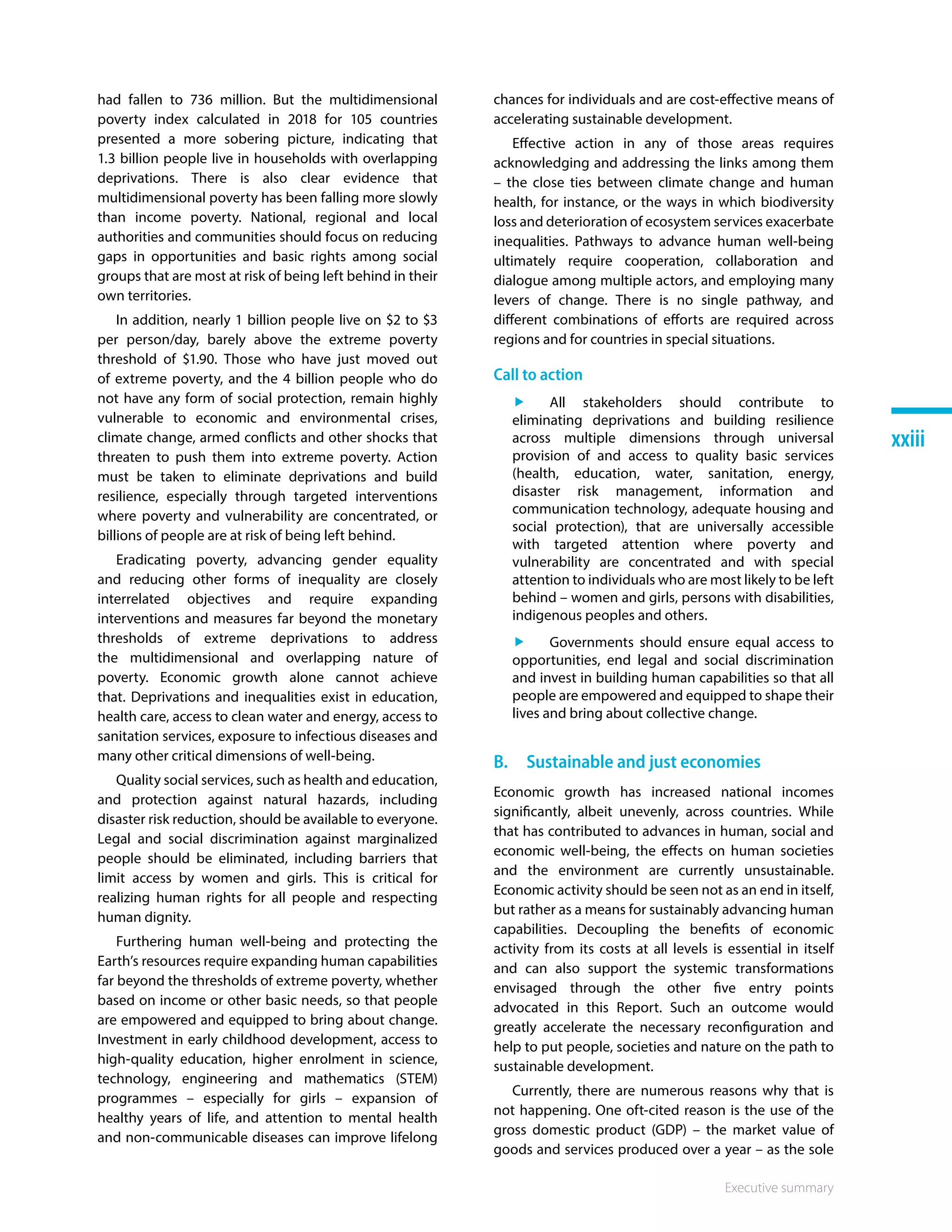 Executive summary
xxiii
had fallen to 736 million. But the multidimensional
poverty index calculated in 2018 for 105 countries
presented a more sobering picture, indicating that
1.3 billion people live in households with overlapping
deprivations. There is also clear evidence that
multidimensional poverty has been falling more slowly
than income poverty. National, regional and local
authorities and communities should focus on reducing
gaps in opportunities and basic rights among social
groups that are most at risk of being left behind in their
own territories.
In addition, nearly 1 billion people live on $2 to $3
per person/day, barely above the extreme poverty
threshold of $1.90. Those who have just moved out
of extreme poverty, and the 4 billion people who do
not have any form of social protection, remain highly
vulnerable to economic and environmental crises,
climate change, armed conflicts and other shocks that
threaten to push them into extreme poverty. Action
must be taken to eliminate deprivations and build
resilience, especially through targeted interventions
where poverty and vulnerability are concentrated, or
billions of people are at risk of being left behind.
Eradicating poverty, advancing gender equality
and reducing other forms of inequality are closely
interrelated objectives and require expanding
interventions and measures far beyond the monetary
thresholds of extreme deprivations to address
the multidimensional and overlapping nature of
poverty. Economic growth alone cannot achieve
that. Deprivations and inequalities exist in education,
health care, access to clean water and energy, access to
sanitation services, exposure to infectious diseases and
many other critical dimensions of well-being.
Quality social services, such as health and education,
and protection against natural hazards, including
disaster risk reduction, should be available to everyone.
Legal and social discrimination against marginalized
people should be eliminated, including barriers that
limit access by women and girls. This is critical for
realizing human rights for all people and respecting
human dignity.
Furthering human well-being and protecting the
Earth’s resources require expanding human capabilities
far beyond the thresholds of extreme poverty, whether
based on income or other basic needs, so that people
are empowered and equipped to bring about change.
Investment in early childhood development, access to
high-quality education, higher enrolment in science,
technology, engineering and mathematics (STEM)
programmes – especially for girls – expansion of
healthy years of life, and attention to mental health
and non-communicable diseases can improve lifelong
chances for individuals and are cost-effective means of
accelerating sustainable development.
Effective action in any of those areas requires
acknowledging and addressing the links among them
– the close ties between climate change and human
health, for instance, or the ways in which biodiversity
loss and deterioration of ecosystem services exacerbate
inequalities. Pathways to advance human well-being
ultimately require cooperation, collaboration and
dialogue among multiple actors, and employing many
levers of change. There is no single pathway, and
different combinations of efforts are required across
regions and for countries in special situations.
Call to action
ff All stakeholders should contribute to
eliminating deprivations and building resilience
across multiple dimensions through universal
provision of and access to quality basic services
(health, education, water, sanitation, energy,
disaster risk management, information and
communication technology, adequate housing and
social protection), that are universally accessible
with targeted attention where poverty and
vulnerability are concentrated and with special
attention to individuals who are most likely to be left
behind – women and girls, persons with disabilities,
indigenous peoples and others.
ff Governments should ensure equal access to
opportunities, end legal and social discrimination
and invest in building human capabilities so that all
people are empowered and equipped to shape their
lives and bring about collective change.
B.  Sustainable and just economies
Economic growth has increased national incomes
significantly, albeit unevenly, across countries. While
that has contributed to advances in human, social and
economic well-being, the effects on human societies
and the environment are currently unsustainable.
Economic activity should be seen not as an end in itself,
but rather as a means for sustainably advancing human
capabilities. Decoupling the benefits of economic
activity from its costs at all levels is essential in itself
and can also support the systemic transformations
envisaged through the other five entry points
advocated in this Report. Such an outcome would
greatly accelerate the necessary reconfiguration and
help to put people, societies and nature on the path to
sustainable development.
Currently, there are numerous reasons why that is
not happening. One oft-cited reason is the use of the
gross domestic product (GDP) – the market value of
goods and services produced over a year – as the sole
 