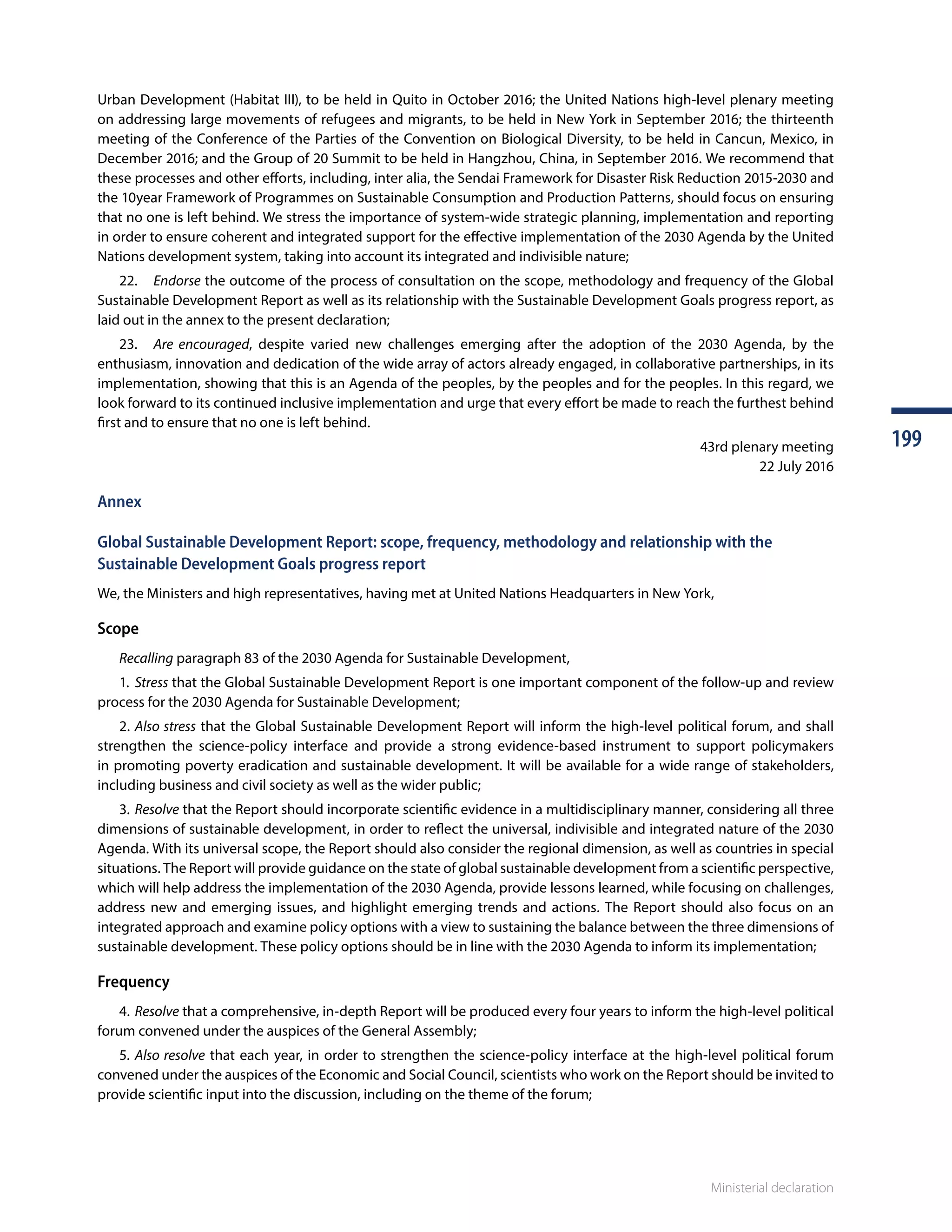 Ministerial declaration
199199
Ministerial declaration
Urban Development (Habitat III), to be held in Quito in October 2016; the United Nations high-level plenary meeting
on addressing large movements of refugees and migrants, to be held in New York in September 2016; the thirteenth
meeting of the Conference of the Parties of the Convention on Biological Diversity, to be held in Cancun, Mexico, in
December 2016; and the Group of 20 Summit to be held in Hangzhou, China, in September 2016. We recommend that
these processes and other efforts, including, inter alia, the Sendai Framework for Disaster Risk Reduction 2015-2030 and
the 10year Framework of Programmes on Sustainable Consumption and Production Patterns, should focus on ensuring
that no one is left behind. We stress the importance of system-wide strategic planning, implementation and reporting
in order to ensure coherent and integrated support for the effective implementation of the 2030 Agenda by the United
Nations development system, taking into account its integrated and indivisible nature;
	22.	Endorse the outcome of the process of consultation on the scope, methodology and frequency of the Global
Sustainable Development Report as well as its relationship with the Sustainable Development Goals progress report, as
laid out in the annex to the present declaration;
	23.	Are encouraged, despite varied new challenges emerging after the adoption of the 2030 Agenda, by the
enthusiasm, innovation and dedication of the wide array of actors already engaged, in collaborative partnerships, in its
implementation, showing that this is an Agenda of the peoples, by the peoples and for the peoples. In this regard, we
look forward to its continued inclusive implementation and urge that every effort be made to reach the furthest behind
first and to ensure that no one is left behind.
43rd plenary meeting
22 July 2016
Annex
Global Sustainable Development Report: scope, frequency, methodology and relationship with the
Sustainable Development Goals progress report
We, the Ministers and high representatives, having met at United Nations Headquarters in New York,
Scope
	 Recalling paragraph 83 of the 2030 Agenda for Sustainable Development,
	1.	Stress that the Global Sustainable Development Report is one important component of the follow-up and review
process for the 2030 Agenda for Sustainable Development;
	2.	Also stress that the Global Sustainable Development Report will inform the high-level political forum, and shall
strengthen the science-policy interface and provide a strong evidence-based instrument to support policymakers
in promoting poverty eradication and sustainable development. It will be available for a wide range of stakeholders,
including business and civil society as well as the wider public;
	3.	Resolve that the Report should incorporate scientific evidence in a multidisciplinary manner, considering all three
dimensions of sustainable development, in order to reflect the universal, indivisible and integrated nature of the 2030
Agenda. With its universal scope, the Report should also consider the regional dimension, as well as countries in special
situations. The Report will provide guidance on the state of global sustainable development from a scientific perspective,
which will help address the implementation of the 2030 Agenda, provide lessons learned, while focusing on challenges,
address new and emerging issues, and highlight emerging trends and actions. The Report should also focus on an
integrated approach and examine policy options with a view to sustaining the balance between the three dimensions of
sustainable development. These policy options should be in line with the 2030 Agenda to inform its implementation;
Frequency
	4.	Resolve that a comprehensive, in-depth Report will be produced every four years to inform the high-level political
forum convened under the auspices of the General Assembly;
	5.	Also resolve that each year, in order to strengthen the science-policy interface at the high-level political forum
convened under the auspices of the Economic and Social Council, scientists who work on the Report should be invited to
provide scientific input into the discussion, including on the theme of the forum;
 