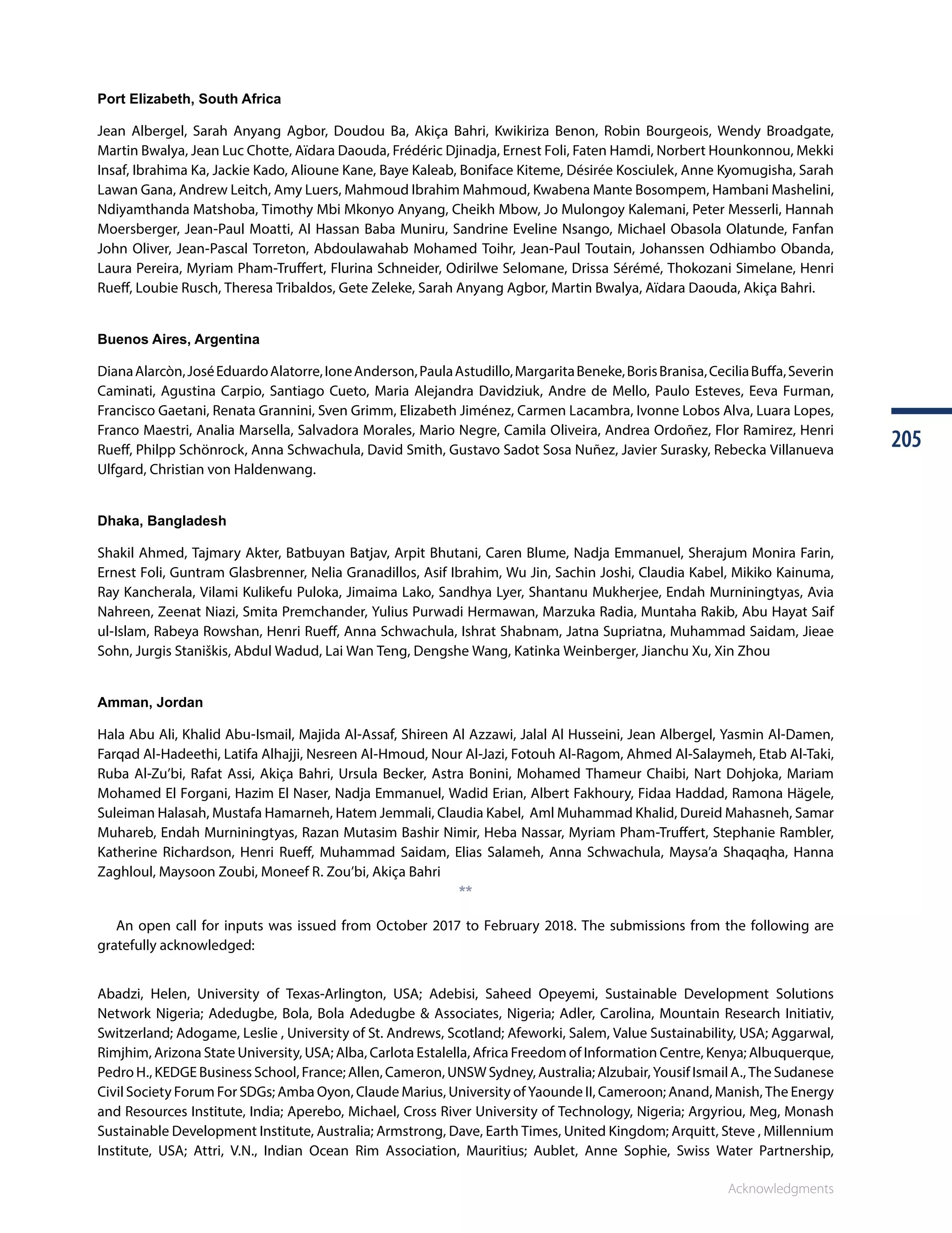 Acknowledgments
205205
Port Elizabeth, South Africa
Jean Albergel, Sarah Anyang Agbor, Doudou Ba, Akiça Bahri, Kwikiriza Benon, Robin Bourgeois, Wendy Broadgate,
Martin Bwalya, Jean Luc Chotte, Aïdara Daouda, Frédéric Djinadja, Ernest Foli, Faten Hamdi, Norbert Hounkonnou, Mekki
Insaf, Ibrahima Ka, Jackie Kado, Alioune Kane, Baye Kaleab, Boniface Kiteme, Désirée Kosciulek, Anne Kyomugisha, Sarah
Lawan Gana, Andrew Leitch, Amy Luers, Mahmoud Ibrahim Mahmoud, Kwabena Mante Bosompem, Hambani Mashelini,
Ndiyamthanda Matshoba, Timothy Mbi Mkonyo Anyang, Cheikh Mbow, Jo Mulongoy Kalemani, Peter Messerli, Hannah
Moersberger, Jean-Paul Moatti, Al Hassan Baba Muniru, Sandrine Eveline Nsango, Michael Obasola Olatunde, Fanfan
John Oliver, Jean-Pascal Torreton, Abdoulawahab Mohamed Toihr, Jean-Paul Toutain, Johanssen Odhiambo Obanda,
Laura Pereira, Myriam Pham-Truffert, Flurina Schneider, Odirilwe Selomane, Drissa Sérémé, Thokozani Simelane, Henri
Rueff, Loubie Rusch, Theresa Tribaldos, Gete Zeleke, Sarah Anyang Agbor, Martin Bwalya, Aïdara Daouda, Akiça Bahri.
Buenos Aires, Argentina
DianaAlarcòn,JoséEduardoAlatorre,IoneAnderson,PaulaAstudillo,MargaritaBeneke,BorisBranisa,CeciliaBuffa,Severin
Caminati, Agustina Carpio, Santiago Cueto, Maria Alejandra Davidziuk, Andre de Mello, Paulo Esteves, Eeva Furman,
Francisco Gaetani, Renata Grannini, Sven Grimm, Elizabeth Jiménez, Carmen Lacambra, Ivonne Lobos Alva, Luara Lopes,
Franco Maestri, Analia Marsella, Salvadora Morales, Mario Negre, Camila Oliveira, Andrea Ordoñez, Flor Ramirez, Henri
Rueff, Philpp Schönrock, Anna Schwachula, David Smith, Gustavo Sadot Sosa Nuñez, Javier Surasky, Rebecka Villanueva
Ulfgard, Christian von Haldenwang.
Dhaka, Bangladesh
Shakil Ahmed, Tajmary Akter, Batbuyan Batjav, Arpit Bhutani, Caren Blume, Nadja Emmanuel, Sherajum Monira Farin,
Ernest Foli, Guntram Glasbrenner, Nelia Granadillos, Asif Ibrahim, Wu Jin, Sachin Joshi, Claudia Kabel, Mikiko Kainuma,
Ray Kancherala, Vilami Kulikefu Puloka, Jimaima Lako, Sandhya Lyer, Shantanu Mukherjee, Endah Murniningtyas, Avia
Nahreen, Zeenat Niazi, Smita Premchander, Yulius Purwadi Hermawan, Marzuka Radia, Muntaha Rakib, Abu Hayat Saif
ul-Islam, Rabeya Rowshan, Henri Rueff, Anna Schwachula, Ishrat Shabnam, Jatna Supriatna, Muhammad Saidam, Jieae
Sohn, Jurgis Staniškis, Abdul Wadud, Lai Wan Teng, Dengshe Wang, Katinka Weinberger, Jianchu Xu, Xin Zhou
Amman, Jordan
Hala Abu Ali, Khalid Abu-Ismail, Majida Al-Assaf, Shireen Al Azzawi, Jalal Al Husseini, Jean Albergel, Yasmin Al-Damen,
Farqad Al-Hadeethi, Latifa Alhajji, Nesreen Al-Hmoud, Nour Al-Jazi, Fotouh Al-Ragom, Ahmed Al-Salaymeh, Etab Al-Taki,
Ruba Al-Zu’bi, Rafat Assi, Akiça Bahri, Ursula Becker, Astra Bonini, Mohamed Thameur Chaibi, Nart Dohjoka, Mariam
Mohamed El Forgani, Hazim El Naser, Nadja Emmanuel, Wadid Erian, Albert Fakhoury, Fidaa Haddad, Ramona Hägele,
Suleiman Halasah, Mustafa Hamarneh, Hatem Jemmali, Claudia Kabel, Aml Muhammad Khalid, Dureid Mahasneh, Samar
Muhareb, Endah Murniningtyas, Razan Mutasim Bashir Nimir, Heba Nassar, Myriam Pham-Truffert, Stephanie Rambler,
Katherine Richardson, Henri Rueff, Muhammad Saidam, Elias Salameh, Anna Schwachula, Maysa’a Shaqaqha, Hanna
Zaghloul, Maysoon Zoubi, Moneef R. Zou’bi, Akiça Bahri
**
An open call for inputs was issued from October 2017 to February 2018. The submissions from the following are
gratefully acknowledged:
Abadzi, Helen, University of Texas-Arlington, USA; Adebisi, Saheed Opeyemi, Sustainable Development Solutions
Network Nigeria; Adedugbe, Bola, Bola Adedugbe  Associates, Nigeria; Adler, Carolina, Mountain Research Initiativ,
Switzerland; Adogame, Leslie , University of St. Andrews, Scotland; Afeworki, Salem, Value Sustainability, USA; Aggarwal,
Rimjhim, Arizona State University, USA; Alba, Carlota Estalella, Africa Freedom of Information Centre, Kenya; Albuquerque,
Pedro H., KEDGE Business School, France; Allen, Cameron, UNSW Sydney, Australia; Alzubair, Yousif Ismail A., The Sudanese
Civil Society Forum For SDGs; Amba Oyon, Claude Marius, University of Yaounde II, Cameroon; Anand, Manish, The Energy
and Resources Institute, India; Aperebo, Michael, Cross River University of Technology, Nigeria; Argyriou, Meg, Monash
Sustainable Development Institute, Australia; Armstrong, Dave, Earth Times, United Kingdom; Arquitt, Steve , Millennium
Institute, USA; Attri, V.N., Indian Ocean Rim Association, Mauritius; Aublet, Anne Sophie, Swiss Water Partnership,
 