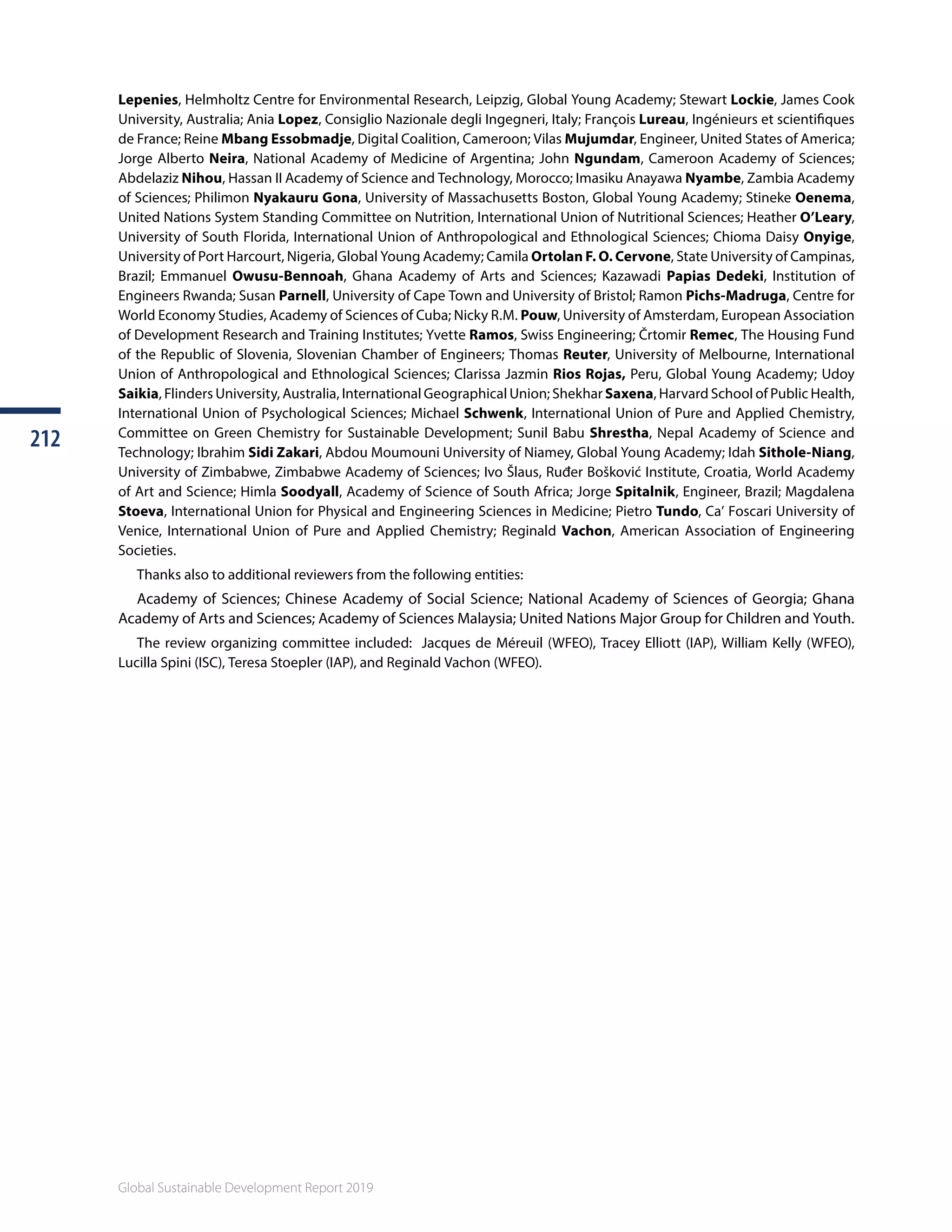 Global Sustainable Development Report 2019
212212
Global Sustainable Development Report 2019
Lepenies, Helmholtz Centre for Environmental Research, Leipzig, Global Young Academy; Stewart Lockie, James Cook
University, Australia; Ania Lopez, Consiglio Nazionale degli Ingegneri, Italy; François Lureau, Ingénieurs et scientifiques
de France; Reine Mbang Essobmadje, Digital Coalition, Cameroon; Vilas Mujumdar, Engineer, United States of America;
Jorge Alberto Neira, National Academy of Medicine of Argentina; John Ngundam, Cameroon Academy of Sciences;
Abdelaziz Nihou, Hassan II Academy of Science and Technology, Morocco; Imasiku Anayawa Nyambe, Zambia Academy
of Sciences; Philimon Nyakauru Gona, University of Massachusetts Boston, Global Young Academy; Stineke Oenema,
United Nations System Standing Committee on Nutrition, International Union of Nutritional Sciences; Heather O’Leary,
University of South Florida, International Union of Anthropological and Ethnological Sciences; Chioma Daisy Onyige,
University of Port Harcourt, Nigeria, Global Young Academy; Camila Ortolan F. O. Cervone, State University of Campinas,
Brazil; Emmanuel Owusu-Bennoah, Ghana Academy of Arts and Sciences; Kazawadi Papias Dedeki, Institution of
Engineers Rwanda; Susan Parnell, University of Cape Town and University of Bristol; Ramon Pichs-Madruga, Centre for
World Economy Studies, Academy of Sciences of Cuba; Nicky R.M. Pouw, University of Amsterdam, European Association
of Development Research and Training Institutes; Yvette Ramos, Swiss Engineering; Črtomir Remec, The Housing Fund
of the Republic of Slovenia, Slovenian Chamber of Engineers; Thomas Reuter, University of Melbourne, International
Union of Anthropological and Ethnological Sciences; Clarissa Jazmin Rios Rojas, Peru, Global Young Academy; Udoy
Saikia, Flinders University, Australia, International Geographical Union; Shekhar Saxena, Harvard School of Public Health,
International Union of Psychological Sciences; Michael Schwenk, International Union of Pure and Applied Chemistry,
Committee on Green Chemistry for Sustainable Development; Sunil Babu Shrestha, Nepal Academy of Science and
Technology; Ibrahim Sidi Zakari, Abdou Moumouni University of Niamey, Global Young Academy; Idah Sithole-Niang,
University of Zimbabwe, Zimbabwe Academy of Sciences; Ivo Šlaus, Ruđer Bošković Institute, Croatia, World Academy
of Art and Science; Himla Soodyall, Academy of Science of South Africa; Jorge Spitalnik, Engineer, Brazil; Magdalena
Stoeva, International Union for Physical and Engineering Sciences in Medicine; Pietro Tundo, Ca’ Foscari University of
Venice, International Union of Pure and Applied Chemistry; Reginald Vachon, American Association of Engineering
Societies.
Thanks also to additional reviewers from the following entities:
Academy of Sciences; Chinese Academy of Social Science; National Academy of Sciences of Georgia; Ghana
Academy of Arts and Sciences; Academy of Sciences Malaysia; United Nations Major Group for Children and Youth.
The review organizing committee included: Jacques de Méreuil (WFEO), Tracey Elliott (IAP), William Kelly (WFEO),
Lucilla Spini (ISC), Teresa Stoepler (IAP), and Reginald Vachon (WFEO).
 