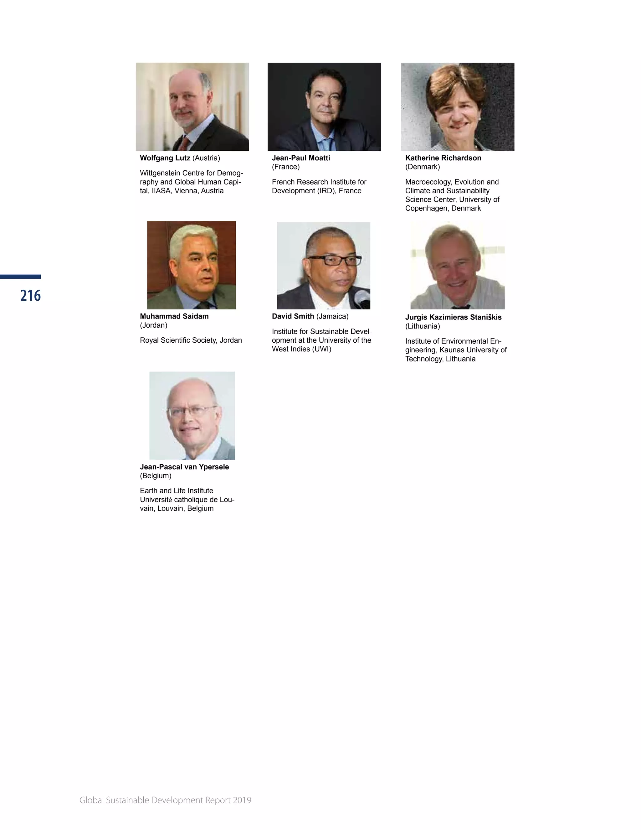 Global Sustainable Development Report 2019
216216
Global Sustainable Development Report 2019
Wolfgang Lutz (Austria)
Wittgenstein Centre for Demog-
raphy and Global Human Capi-
tal, IIASA, Vienna, Austria
Jean-Paul Moatti
(France)
French Research Institute for
Development (IRD), France
Katherine Richardson
(Denmark)
Macroecology, Evolution and
Climate and Sustainability
Science Center, University of
Copenhagen, Denmark
Muhammad Saidam
(Jordan)
Royal Scientific Society, Jordan
David Smith (Jamaica)
Institute for Sustainable Devel-
opment at the University of the
West Indies (UWI)
Jurgis Kazimieras Staniškis
(Lithuania)
Institute of Environmental En-
gineering, Kaunas University of
Technology, Lithuania
Jean-Pascal van Ypersele
(Belgium)
Earth and Life Institute
Université catholique de Lou-
vain, Louvain, Belgium
 