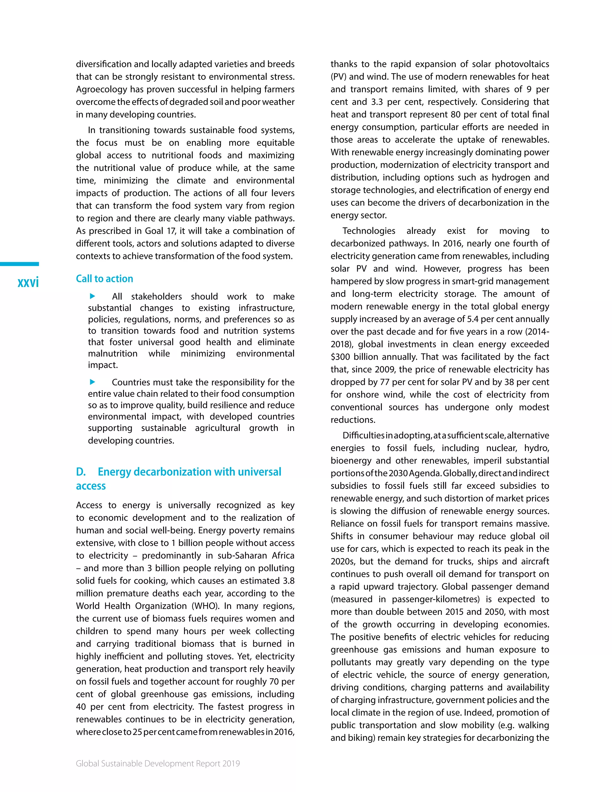 Global Sustainable Development Report 2019
xxvi
diversification and locally adapted varieties and breeds
that can be strongly resistant to environmental stress.
Agroecology has proven successful in helping farmers
overcome the effects of degraded soil and poor weather
in many developing countries.
In transitioning towards sustainable food systems,
the focus must be on enabling more equitable
global access to nutritional foods and maximizing
the nutritional value of produce while, at the same
time, minimizing the climate and environmental
impacts of production. The actions of all four levers
that can transform the food system vary from region
to region and there are clearly many viable pathways.
As prescribed in Goal 17, it will take a combination of
different tools, actors and solutions adapted to diverse
contexts to achieve transformation of the food system.
Call to action
ff All stakeholders should work to make
substantial changes to existing infrastructure,
policies, regulations, norms, and preferences so as
to transition towards food and nutrition systems
that foster universal good health and eliminate
malnutrition while minimizing environmental
impact.
ff Countries must take the responsibility for the
entire value chain related to their food consumption
so as to improve quality, build resilience and reduce
environmental impact, with developed countries
supporting sustainable agricultural growth in
developing countries.
D.  Energy decarbonization with universal
access
Access to energy is universally recognized as key
to economic development and to the realization of
human and social well-being. Energy poverty remains
extensive, with close to 1 billion people without access
to electricity – predominantly in sub-Saharan Africa
– and more than 3 billion people relying on polluting
solid fuels for cooking, which causes an estimated 3.8
million premature deaths each year, according to the
World Health Organization (WHO). In many regions,
the current use of biomass fuels requires women and
children to spend many hours per week collecting
and carrying traditional biomass that is burned in
highly inefficient and polluting stoves. Yet, electricity
generation, heat production and transport rely heavily
on fossil fuels and together account for roughly 70 per
cent of global greenhouse gas emissions, including
40 per cent from electricity. The fastest progress in
renewables continues to be in electricity generation,
wherecloseto25percentcamefromrenewablesin2016,
thanks to the rapid expansion of solar photovoltaics
(PV) and wind. The use of modern renewables for heat
and transport remains limited, with shares of 9 per
cent and 3.3 per cent, respectively. Considering that
heat and transport represent 80 per cent of total final
energy consumption, particular efforts are needed in
those areas to accelerate the uptake of renewables.
With renewable energy increasingly dominating power
production, modernization of electricity transport and
distribution, including options such as hydrogen and
storage technologies, and electrification of energy end
uses can become the drivers of decarbonization in the
energy sector.
Technologies already exist for moving to
decarbonized pathways. In 2016, nearly one fourth of
electricity generation came from renewables, including
solar PV and wind. However, progress has been
hampered by slow progress in smart-grid management
and long-term electricity storage. The amount of
modern renewable energy in the total global energy
supply increased by an average of 5.4 per cent annually
over the past decade and for five years in a row (2014-
2018), global investments in clean energy exceeded
$300 billion annually. That was facilitated by the fact
that, since 2009, the price of renewable electricity has
dropped by 77 per cent for solar PV and by 38 per cent
for onshore wind, while the cost of electricity from
conventional sources has undergone only modest
reductions.
Difficultiesinadopting,atasufficientscale,alternative
energies to fossil fuels, including nuclear, hydro,
bioenergy and other renewables, imperil substantial
portionsofthe2030Agenda.Globally,directandindirect
subsidies to fossil fuels still far exceed subsidies to
renewable energy, and such distortion of market prices
is slowing the diffusion of renewable energy sources.
Reliance on fossil fuels for transport remains massive.
Shifts in consumer behaviour may reduce global oil
use for cars, which is expected to reach its peak in the
2020s, but the demand for trucks, ships and aircraft
continues to push overall oil demand for transport on
a rapid upward trajectory. Global passenger demand
(measured in passenger-kilometres) is expected to
more than double between 2015 and 2050, with most
of the growth occurring in developing economies.
The positive benefits of electric vehicles for reducing
greenhouse gas emissions and human exposure to
pollutants may greatly vary depending on the type
of electric vehicle, the source of energy generation,
driving conditions, charging patterns and availability
of charging infrastructure, government policies and the
local climate in the region of use. Indeed, promotion of
public transportation and slow mobility (e.g. walking
and biking) remain key strategies for decarbonizing the
 