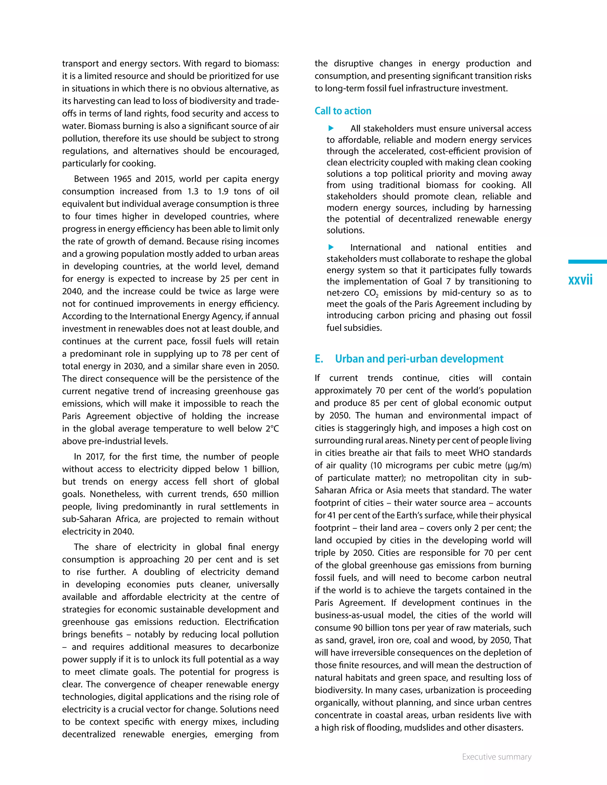 Executive summary
xxvii
transport and energy sectors. With regard to biomass:
it is a limited resource and should be prioritized for use
in situations in which there is no obvious alternative, as
its harvesting can lead to loss of biodiversity and trade-
offs in terms of land rights, food security and access to
water. Biomass burning is also a significant source of air
pollution, therefore its use should be subject to strong
regulations, and alternatives should be encouraged,
particularly for cooking.
Between 1965 and 2015, world per capita energy
consumption increased from 1.3 to 1.9 tons of oil
equivalent but individual average consumption is three
to four times higher in developed countries, where
progress in energy efficiency has been able to limit only
the rate of growth of demand. Because rising incomes
and a growing population mostly added to urban areas
in developing countries, at the world level, demand
for energy is expected to increase by 25 per cent in
2040, and the increase could be twice as large were
not for continued improvements in energy efficiency.
According to the International Energy Agency, if annual
investment in renewables does not at least double, and
continues at the current pace, fossil fuels will retain
a predominant role in supplying up to 78 per cent of
total energy in 2030, and a similar share even in 2050.
The direct consequence will be the persistence of the
current negative trend of increasing greenhouse gas
emissions, which will make it impossible to reach the
Paris Agreement objective of holding the increase
in the global average temperature to well below 2°C
above pre-industrial levels.
In 2017, for the first time, the number of people
without access to electricity dipped below 1 billion,
but trends on energy access fell short of global
goals. Nonetheless, with current trends, 650 million
people, living predominantly in rural settlements in
sub-Saharan Africa, are projected to remain without
electricity in 2040.
The share of electricity in global final energy
consumption is approaching 20 per cent and is set
to rise further. A doubling of electricity demand
in developing economies puts cleaner, universally
available and affordable electricity at the centre of
strategies for economic sustainable development and
greenhouse gas emissions reduction. Electrification
brings benefits – notably by reducing local pollution
– and requires additional measures to decarbonize
power supply if it is to unlock its full potential as a way
to meet climate goals. The potential for progress is
clear. The convergence of cheaper renewable energy
technologies, digital applications and the rising role of
electricity is a crucial vector for change. Solutions need
to be context specific with energy mixes, including
decentralized renewable energies, emerging from
the disruptive changes in energy production and
consumption, and presenting significant transition risks
to long-term fossil fuel infrastructure investment.
Call to action
ff All stakeholders must ensure universal access
to affordable, reliable and modern energy services
through the accelerated, cost-efficient provision of
clean electricity coupled with making clean cooking
solutions a top political priority and moving away
from using traditional biomass for cooking. All
stakeholders should promote clean, reliable and
modern energy sources, including by harnessing
the potential of decentralized renewable energy
solutions.
ff International and national entities and
stakeholders must collaborate to reshape the global
energy system so that it participates fully towards
the implementation of Goal 7 by transitioning to
net-zero CO2 emissions by mid-century so as to
meet the goals of the Paris Agreement including by
introducing carbon pricing and phasing out fossil
fuel subsidies.
E.  Urban and peri-urban development
If current trends continue, cities will contain
approximately 70 per cent of the world’s population
and produce 85 per cent of global economic output
by 2050. The human and environmental impact of
cities is staggeringly high, and imposes a high cost on
surrounding rural areas. Ninety per cent of people living
in cities breathe air that fails to meet WHO standards
of air quality (10 micrograms per cubic metre (µg/m)
of particulate matter); no metropolitan city in sub-
Saharan Africa or Asia meets that standard. The water
footprint of cities – their water source area – accounts
for 41 per cent of the Earth’s surface, while their physical
footprint – their land area – covers only 2 per cent; the
land occupied by cities in the developing world will
triple by 2050. Cities are responsible for 70 per cent
of the global greenhouse gas emissions from burning
fossil fuels, and will need to become carbon neutral
if the world is to achieve the targets contained in the
Paris Agreement. If development continues in the
business-as-usual model, the cities of the world will
consume 90 billion tons per year of raw materials, such
as sand, gravel, iron ore, coal and wood, by 2050, That
will have irreversible consequences on the depletion of
those finite resources, and will mean the destruction of
natural habitats and green space, and resulting loss of
biodiversity. In many cases, urbanization is proceeding
organically, without planning, and since urban centres
concentrate in coastal areas, urban residents live with
a high risk of flooding, mudslides and other disasters.
 