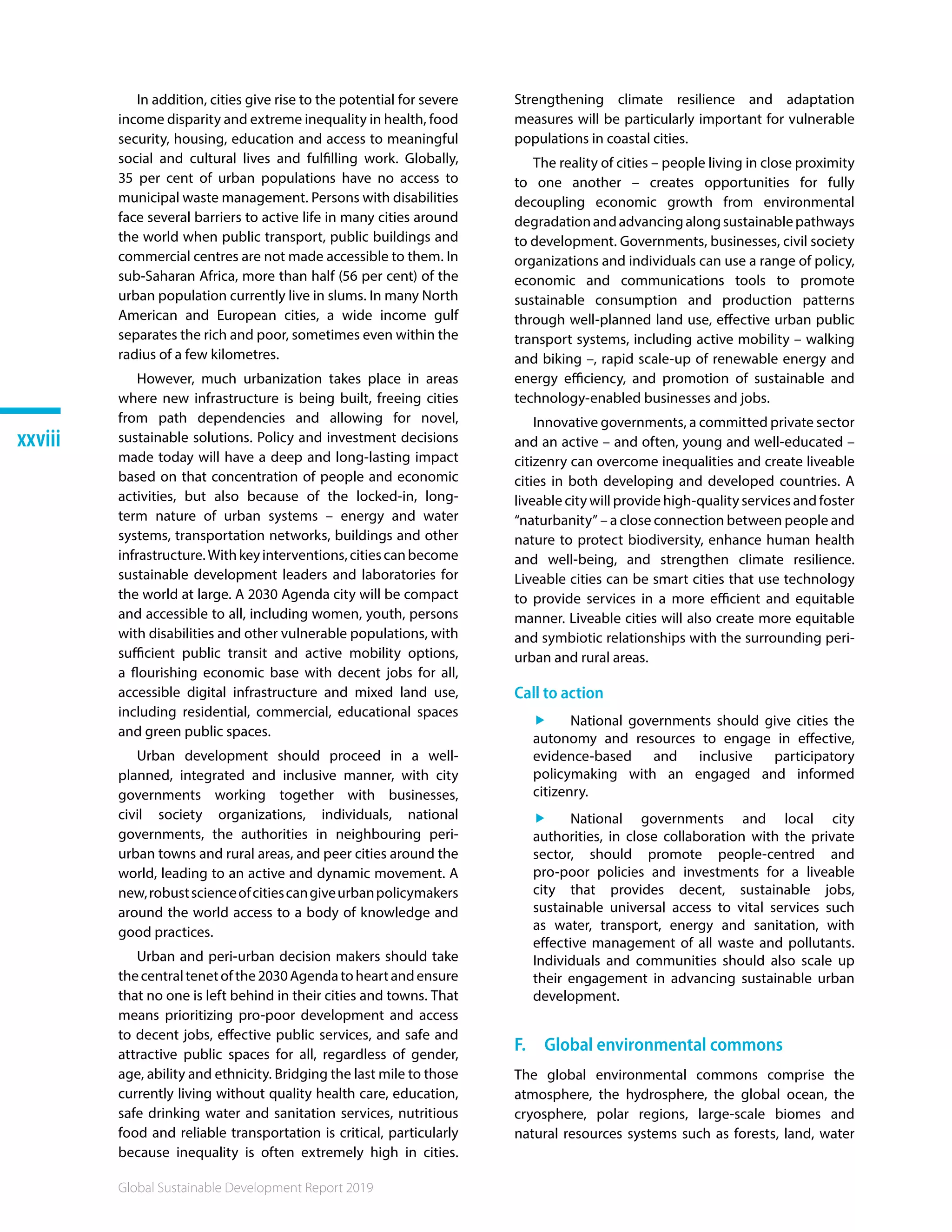 Global Sustainable Development Report 2019
xxviii
In addition, cities give rise to the potential for severe
income disparity and extreme inequality in health, food
security, housing, education and access to meaningful
social and cultural lives and fulfilling work. Globally,
35 per cent of urban populations have no access to
municipal waste management. Persons with disabilities
face several barriers to active life in many cities around
the world when public transport, public buildings and
commercial centres are not made accessible to them. In
sub-Saharan Africa, more than half (56 per cent) of the
urban population currently live in slums. In many North
American and European cities, a wide income gulf
separates the rich and poor, sometimes even within the
radius of a few kilometres.
However, much urbanization takes place in areas
where new infrastructure is being built, freeing cities
from path dependencies and allowing for novel,
sustainable solutions. Policy and investment decisions
made today will have a deep and long-lasting impact
based on that concentration of people and economic
activities, but also because of the locked-in, long-
term nature of urban systems – energy and water
systems, transportation networks, buildings and other
infrastructure.Withkeyinterventions,citiescanbecome
sustainable development leaders and laboratories for
the world at large. A 2030 Agenda city will be compact
and accessible to all, including women, youth, persons
with disabilities and other vulnerable populations, with
sufficient public transit and active mobility options,
a flourishing economic base with decent jobs for all,
accessible digital infrastructure and mixed land use,
including residential, commercial, educational spaces
and green public spaces.
Urban development should proceed in a well-
planned, integrated and inclusive manner, with city
governments working together with businesses,
civil society organizations, individuals, national
governments, the authorities in neighbouring peri-
urban towns and rural areas, and peer cities around the
world, leading to an active and dynamic movement. A
new,robustscienceofcitiescangiveurbanpolicymakers
around the world access to a body of knowledge and
good practices.
Urban and peri-urban decision makers should take
thecentraltenetofthe2030Agendatoheartandensure
that no one is left behind in their cities and towns. That
means prioritizing pro-poor development and access
to decent jobs, effective public services, and safe and
attractive public spaces for all, regardless of gender,
age, ability and ethnicity. Bridging the last mile to those
currently living without quality health care, education,
safe drinking water and sanitation services, nutritious
food and reliable transportation is critical, particularly
because inequality is often extremely high in cities.
Strengthening climate resilience and adaptation
measures will be particularly important for vulnerable
populations in coastal cities.
The reality of cities – people living in close proximity
to one another – creates opportunities for fully
decoupling economic growth from environmental
degradationandadvancingalongsustainablepathways
to development. Governments, businesses, civil society
organizations and individuals can use a range of policy,
economic and communications tools to promote
sustainable consumption and production patterns
through well-planned land use, effective urban public
transport systems, including active mobility – walking
and biking –, rapid scale-up of renewable energy and
energy efficiency, and promotion of sustainable and
technology-enabled businesses and jobs.
Innovative governments, a committed private sector
and an active – and often, young and well-educated –
citizenry can overcome inequalities and create liveable
cities in both developing and developed countries. A
liveable city will provide high-quality services and foster
“naturbanity” – a close connection between people and
nature to protect biodiversity, enhance human health
and well-being, and strengthen climate resilience.
Liveable cities can be smart cities that use technology
to provide services in a more efficient and equitable
manner. Liveable cities will also create more equitable
and symbiotic relationships with the surrounding peri-
urban and rural areas.
Call to action
ff National governments should give cities the
autonomy and resources to engage in effective,
evidence-based and inclusive participatory
policymaking with an engaged and informed
citizenry.
ff National governments and local city
authorities, in close collaboration with the private
sector, should promote people-centred and
pro-poor policies and investments for a liveable
city that provides decent, sustainable jobs,
sustainable universal access to vital services such
as water, transport, energy and sanitation, with
effective management of all waste and pollutants.
Individuals and communities should also scale up
their engagement in advancing sustainable urban
development.
F.  Global environmental commons
The global environmental commons comprise the
atmosphere, the hydrosphere, the global ocean, the
cryosphere, polar regions, large-scale biomes and
natural resources systems such as forests, land, water
 