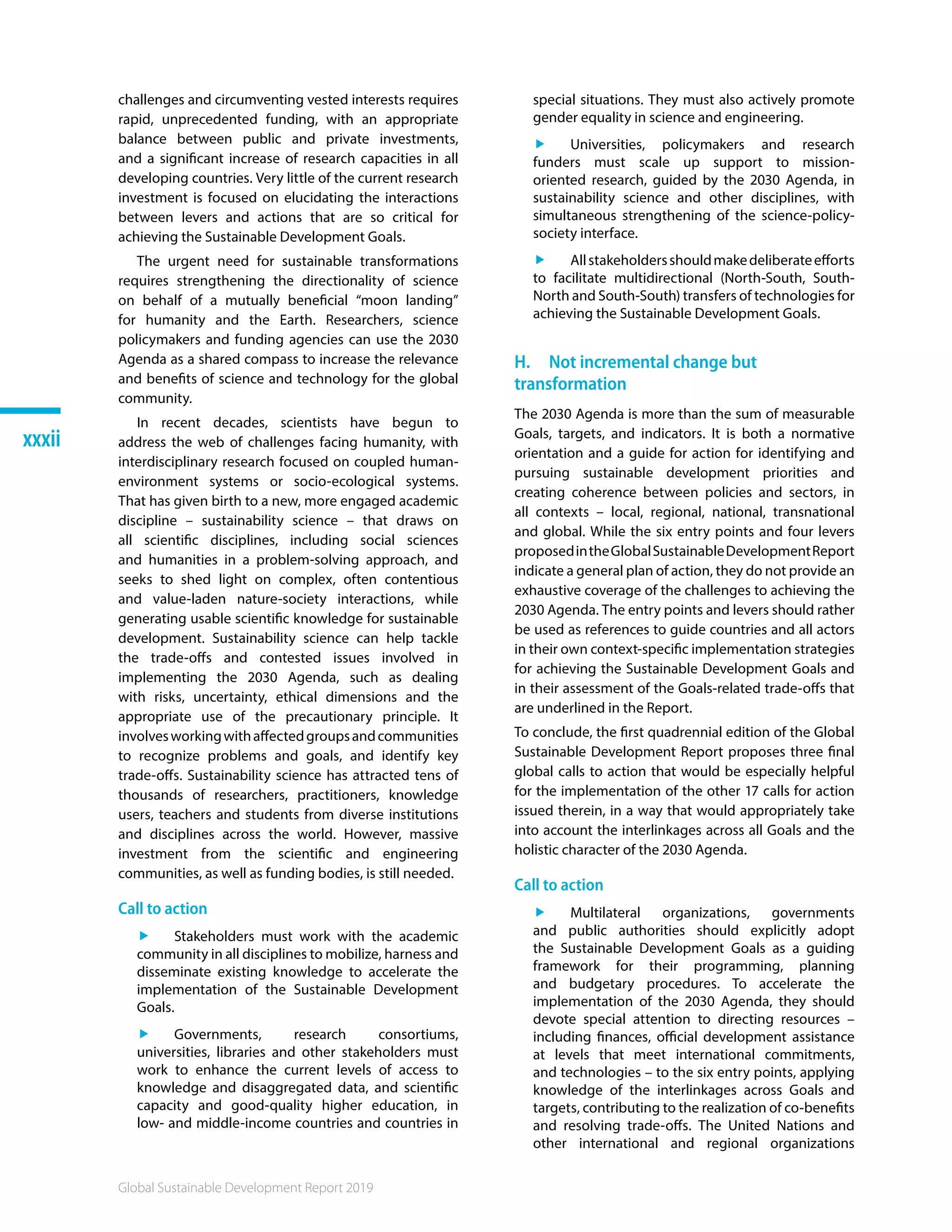Global Sustainable Development Report 2019
xxxii
challenges and circumventing vested interests requires
rapid, unprecedented funding, with an appropriate
balance between public and private investments,
and a significant increase of research capacities in all
developing countries. Very little of the current research
investment is focused on elucidating the interactions
between levers and actions that are so critical for
achieving the Sustainable Development Goals.
The urgent need for sustainable transformations
requires strengthening the directionality of science
on behalf of a mutually beneficial “moon landing”
for humanity and the Earth. Researchers, science
policymakers and funding agencies can use the 2030
Agenda as a shared compass to increase the relevance
and benefits of science and technology for the global
community.
In recent decades, scientists have begun to
address the web of challenges facing humanity, with
interdisciplinary research focused on coupled human-
environment systems or socio-ecological systems.
That has given birth to a new, more engaged academic
discipline – sustainability science – that draws on
all scientific disciplines, including social sciences
and humanities in a problem-solving approach, and
seeks to shed light on complex, often contentious
and value-laden nature-society interactions, while
generating usable scientific knowledge for sustainable
development. Sustainability science can help tackle
the trade-offs and contested issues involved in
implementing the 2030 Agenda, such as dealing
with risks, uncertainty, ethical dimensions and the
appropriate use of the precautionary principle. It
involvesworkingwithaffectedgroupsandcommunities
to recognize problems and goals, and identify key
trade-offs. Sustainability science has attracted tens of
thousands of researchers, practitioners, knowledge
users, teachers and students from diverse institutions
and disciplines across the world. However, massive
investment from the scientific and engineering
communities, as well as funding bodies, is still needed.
Call to action
ff Stakeholders must work with the academic
community in all disciplines to mobilize, harness and
disseminate existing knowledge to accelerate the
implementation of the Sustainable Development
Goals.
ff Governments, research consortiums,
universities, libraries and other stakeholders must
work to enhance the current levels of access to
knowledge and disaggregated data, and scientific
capacity and good-quality higher education, in
low- and middle-income countries and countries in
special situations. They must also actively promote
gender equality in science and engineering.
ff Universities, policymakers and research
funders must scale up support to mission-
oriented research, guided by the 2030 Agenda, in
sustainability science and other disciplines, with
simultaneous strengthening of the science-policy-
society interface.
ff Allstakeholdersshouldmakedeliberateefforts
to facilitate multidirectional (North-South, South-
North and South-South) transfers of technologies for
achieving the Sustainable Development Goals.
H.  Not incremental change but
transformation
The 2030 Agenda is more than the sum of measurable
Goals, targets, and indicators. It is both a normative
orientation and a guide for action for identifying and
pursuing sustainable development priorities and
creating coherence between policies and sectors, in
all contexts – local, regional, national, transnational
and global. While the six entry points and four levers
proposedintheGlobalSustainableDevelopmentReport
indicate a general plan of action, they do not provide an
exhaustive coverage of the challenges to achieving the
2030 Agenda. The entry points and levers should rather
be used as references to guide countries and all actors
in their own context-specific implementation strategies
for achieving the Sustainable Development Goals and
in their assessment of the Goals-related trade-offs that
are underlined in the Report.
To conclude, the first quadrennial edition of the Global
Sustainable Development Report proposes three final
global calls to action that would be especially helpful
for the implementation of the other 17 calls for action
issued therein, in a way that would appropriately take
into account the interlinkages across all Goals and the
holistic character of the 2030 Agenda.
Call to action
ff Multilateral organizations, governments
and public authorities should explicitly adopt
the Sustainable Development Goals as a guiding
framework for their programming, planning
and budgetary procedures. To accelerate the
implementation of the 2030 Agenda, they should
devote special attention to directing resources –
including finances, official development assistance
at levels that meet international commitments,
and technologies – to the six entry points, applying
knowledge of the interlinkages across Goals and
targets, contributing to the realization of co-benefits
and resolving trade-offs. The United Nations and
other international and regional organizations
 