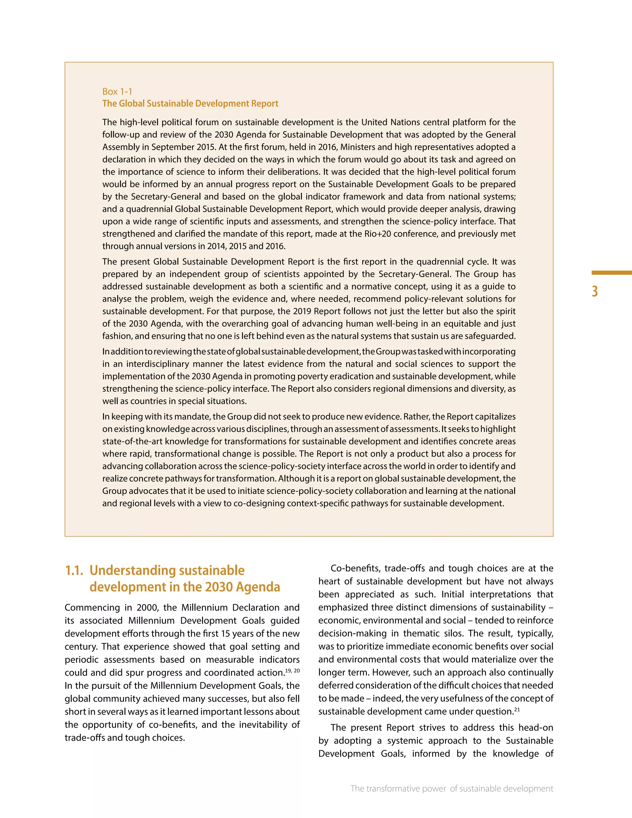 3
The transformative power 
of sustainable development
Box 1-1
The Global Sustainable Development Report
The high-level political forum on sustainable development is the United Nations central platform for the
follow-up and review of the 2030 Agenda for Sustainable Development that was adopted by the General
Assembly in September 2015. At the first forum, held in 2016, Ministers and high representatives adopted a
declaration in which they decided on the ways in which the forum would go about its task and agreed on
the importance of science to inform their deliberations. It was decided that the high-level political forum
would be informed by an annual progress report on the Sustainable Development Goals to be prepared
by the Secretary-General and based on the global indicator framework and data from national systems;
and a quadrennial Global Sustainable Development Report, which would provide deeper analysis, drawing
upon a wide range of scientific inputs and assessments, and strengthen the science-policy interface. That
strengthened and clarified the mandate of this report, made at the Rio+20 conference, and previously met
through annual versions in 2014, 2015 and 2016.
The present Global Sustainable Development Report is the first report in the quadrennial cycle. It was
prepared by an independent group of scientists appointed by the Secretary-General. The Group has
addressed sustainable development as both a scientific and a normative concept, using it as a guide to
analyse the problem, weigh the evidence and, where needed, recommend policy-relevant solutions for
sustainable development. For that purpose, the 2019 Report follows not just the letter but also the spirit
of the 2030 Agenda, with the overarching goal of advancing human well-being in an equitable and just
fashion, and ensuring that no one is left behind even as the natural systems that sustain us are safeguarded.
Inadditiontoreviewingthestateofglobalsustainabledevelopment,theGroupwastaskedwithincorporating
in an interdisciplinary manner the latest evidence from the natural and social sciences to support the
implementation of the 2030 Agenda in promoting poverty eradication and sustainable development, while
strengthening the science-policy interface. The Report also considers regional dimensions and diversity, as
well as countries in special situations.
In keeping with its mandate, the Group did not seek to produce new evidence. Rather, the Report capitalizes
onexistingknowledgeacrossvariousdisciplines,throughanassessmentofassessments.Itseekstohighlight
state-of-the-art knowledge for transformations for sustainable development and identifies concrete areas
where rapid, transformational change is possible. The Report is not only a product but also a process for
advancing collaboration across the science-policy-society interface across the world in order to identify and
realize concrete pathways for transformation. Although it is a report on global sustainable development, the
Group advocates that it be used to initiate science-policy-society collaboration and learning at the national
and regional levels with a view to co-designing context-specific pathways for sustainable development.
1.1.	 Understanding sustainable
development in the 2030 Agenda
Commencing in 2000, the Millennium Declaration and
its associated Millennium Development Goals guided
development efforts through the first 15 years of the new
century. That experience showed that goal setting and
periodic assessments based on measurable indicators
could and did spur progress and coordinated action.19, 20
In the pursuit of the Millennium Development Goals, the
global community achieved many successes, but also fell
short in several ways as it learned important lessons about
the opportunity of co-benefits, and the inevitability of
trade-offs and tough choices.
Co-benefits, trade-offs and tough choices are at the
heart of sustainable development but have not always
been appreciated as such. Initial interpretations that
emphasized three distinct dimensions of sustainability –
economic, environmental and social – tended to reinforce
decision-making in thematic silos. The result, typically,
was to prioritize immediate economic benefits over social
and environmental costs that would materialize over the
longer term. However, such an approach also continually
deferred consideration of the difficult choices that needed
to be made – indeed, the very usefulness of the concept of
sustainable development came under question.21
The present Report strives to address this head-on
by adopting a systemic approach to the Sustainable
Development Goals, informed by the knowledge of
 