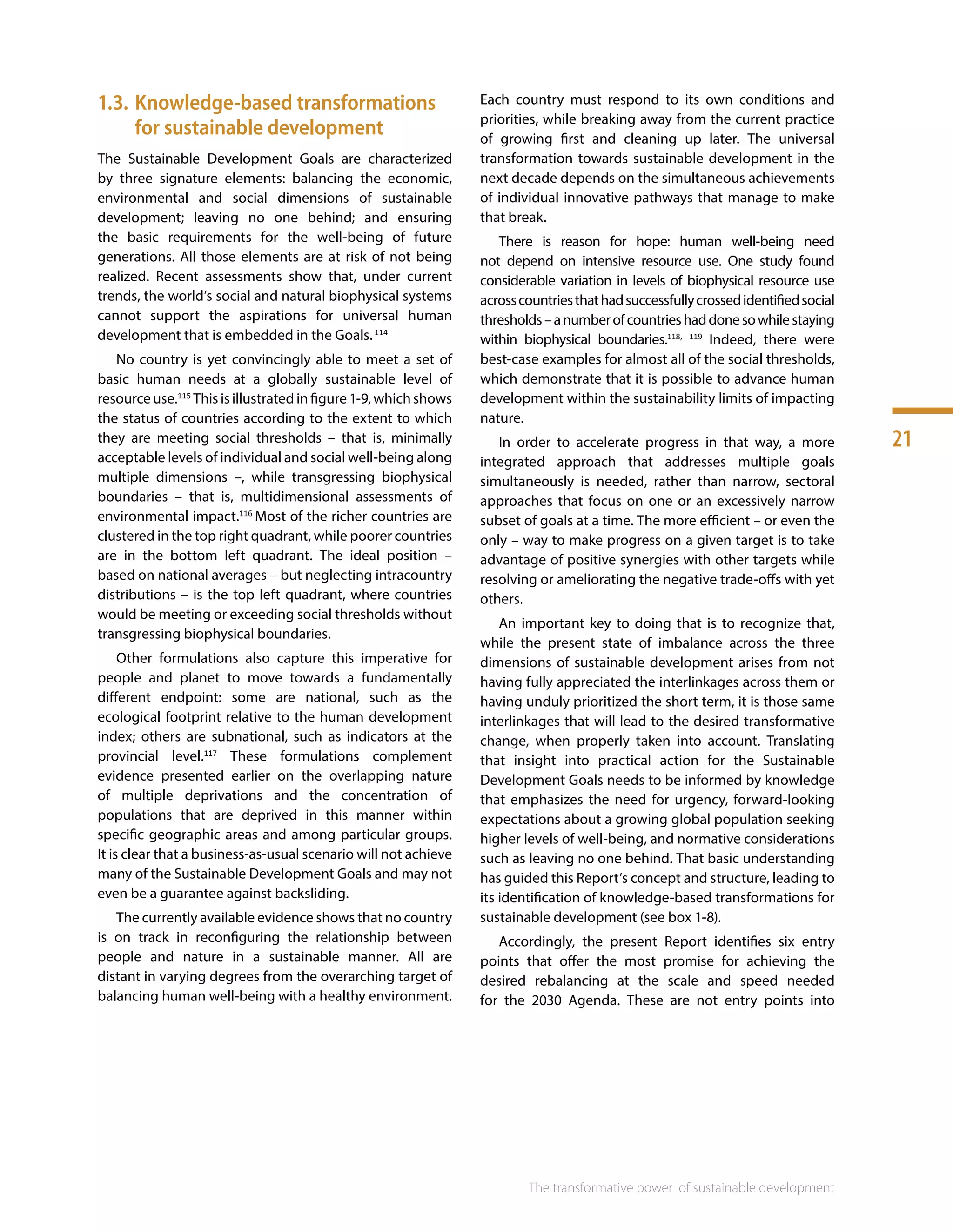 21
The transformative power 
of sustainable development
1.3.	Knowledge-based transformations
for sustainable development
The Sustainable Development Goals are characterized
by three signature elements: balancing the economic,
environmental and social dimensions of sustainable
development; leaving no one behind; and ensuring
the basic requirements for the well-being of future
generations. All those elements are at risk of not being
realized. Recent assessments show that, under current
trends, the world’s social and natural biophysical systems
cannot support the aspirations for universal human
development that is embedded in the Goals.114
No country is yet convincingly able to meet a set of
basic human needs at a globally sustainable level of
resource use.115
This is illustrated in figure 1-9, which shows
the status of countries according to the extent to which
they are meeting social thresholds – that is, minimally
acceptable levels of individual and social well-being along
multiple dimensions –, while transgressing biophysical
boundaries – that is, multidimensional assessments of
environmental impact.116
Most of the richer countries are
clustered in the top right quadrant, while poorer countries
are in the bottom left quadrant. The ideal position –
based on national averages – but neglecting intracountry
distributions – is the top left quadrant, where countries
would be meeting or exceeding social thresholds without
transgressing biophysical boundaries.
Other formulations also capture this imperative for
people and planet to move towards a fundamentally
different endpoint: some are national, such as the
ecological footprint relative to the human development
index; others are subnational, such as indicators at the
provincial level.117
These formulations complement
evidence presented earlier on the overlapping nature
of multiple deprivations and the concentration of
populations that are deprived in this manner within
specific geographic areas and among particular groups.
It is clear that a business-as-usual scenario will not achieve
many of the Sustainable Development Goals and may not
even be a guarantee against backsliding.
The currently available evidence shows that no country
is on track in reconfiguring the relationship between
people and nature in a sustainable manner. All are
distant in varying degrees from the overarching target of
balancing human well-being with a healthy environment.
Each country must respond to its own conditions and
priorities, while breaking away from the current practice
of growing first and cleaning up later. The universal
transformation towards sustainable development in the
next decade depends on the simultaneous achievements
of individual innovative pathways that manage to make
that break.
There is reason for hope: human well-being need
not depend on intensive resource use. One study found
considerable variation in levels of biophysical resource use
acrosscountriesthathadsuccessfullycrossedidentifiedsocial
thresholds–anumberofcountrieshaddonesowhilestaying
within biophysical boundaries.118, 119
Indeed, there were
best-case examples for almost all of the social thresholds,
which demonstrate that it is possible to advance human
development within the sustainability limits of impacting
nature.
In order to accelerate progress in that way, a more
integrated approach that addresses multiple goals
simultaneously is needed, rather than narrow, sectoral
approaches that focus on one or an excessively narrow
subset of goals at a time. The more efficient – or even the
only – way to make progress on a given target is to take
advantage of positive synergies with other targets while
resolving or ameliorating the negative trade-offs with yet
others.
An important key to doing that is to recognize that,
while the present state of imbalance across the three
dimensions of sustainable development arises from not
having fully appreciated the interlinkages across them or
having unduly prioritized the short term, it is those same
interlinkages that will lead to the desired transformative
change, when properly taken into account. Translating
that insight into practical action for the Sustainable
Development Goals needs to be informed by knowledge
that emphasizes the need for urgency, forward-looking
expectations about a growing global population seeking
higher levels of well-being, and normative considerations
such as leaving no one behind. That basic understanding
has guided this Report’s concept and structure, leading to
its identification of knowledge-based transformations for
sustainable development (see box 1-8).
Accordingly, the present Report identifies six entry
points that offer the most promise for achieving the
desired rebalancing at the scale and speed needed
for the 2030 Agenda. These are not entry points into
 