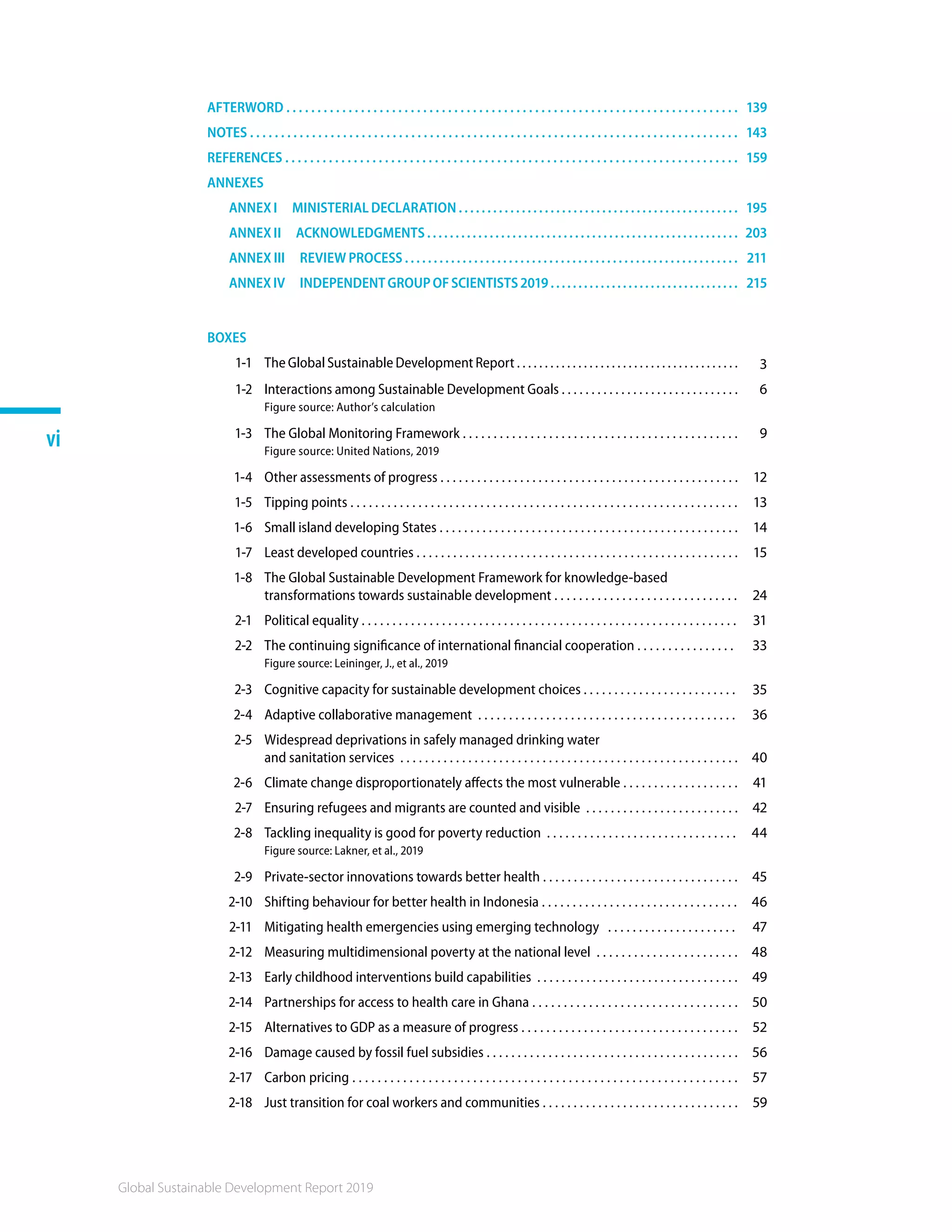 Global Sustainable Development Report 2019
vi
AFTERWORD . . . . . . . . . . . . . . . . . . . . . . . . . . . . . . . . . . . . . . . . . . . . . . . . . . . . . . . . . . . . . . . . . . . . . . . . . 139
NOTES . . . . . . . . . . . . . . . . . . . . . . . . . . . . . . . . . . . . . . . . . . . . . . . . . . . . . . . . . . . . . . . . . . . . . . . . . . . . . . . 143
REFERENCES . . . . . . . . . . . . . . . . . . . . . . . . . . . . . . . . . . . . . . . . . . . . . . . . . . . . . . . . . . . . . . . . . . . . . . . . . 159
ANNEXES
ANNEX I  MINISTERIAL DECLARATION . . . . . . . . . . . . . . . . . . . . . . . . . . . . . . . . . . . . . . . . . . . . . . . . . 195
ANNEX II  ACKNOWLEDGMENTS . . . . . . . . . . . . . . . . . . . . . . . . . . . . . . . . . . . . . . . . . . . . . . . . . . . . . . . 203
ANNEX III  REVIEW PROCESS . . . . . . . . . . . . . . . . . . . . . . . . . . . . . . . . . . . . . . . . . . . . . . . . . . . . . . . . . . 211
ANNEXIV  INDEPENDENTGROUPOFSCIENTISTS2019.................................. 215
BOXES
1-1 The Global Sustainable Development Report . . . . . . . . . . . . . . . . . . . . . . . . . . . . . . . . . . . . . . . . 3
1-2 Interactions among Sustainable Development Goals . . . . . . . . . . . . . . . . . . . . . . . . . . . . . . 6
Figure source: Author’s calculation
1-3 The Global Monitoring Framework . . . . . . . . . . . . . . . . . . . . . . . . . . . . . . . . . . . . . . . . . . . . . 9
Figure source: United Nations, 2019
1-4 Other assessments of progress . . . . . . . . . . . . . . . . . . . . . . . . . . . . . . . . . . . . . . . . . . . . . . . . . 12
1-5 Tipping points . . . . . . . . . . . . . . . . . . . . . . . . . . . . . . . . . . . . . . . . . . . . . . . . . . . . . . . . . . . . . . . 13
1-6 Small island developing States . . . . . . . . . . . . . . . . . . . . . . . . . . . . . . . . . . . . . . . . . . . . . . . . . 14
1-7 Least developed countries . . . . . . . . . . . . . . . . . . . . . . . . . . . . . . . . . . . . . . . . . . . . . . . . . . . . . 15
1-8 The Global Sustainable Development Framework for knowledge-based
transformations towards sustainable development . . . . . . . . . . . . . . . . . . . . . . . . . . . . . . 24
2-1 Political equality . . . . . . . . . . . . . . . . . . . . . . . . . . . . . . . . . . . . . . . . . . . . . . . . . . . . . . . . . . . . . 31
2-2 The continuing significance of international financial cooperation . . . . . . . . . . . . . . . . 33
Figure source: Leininger, J., et al., 2019
2-3 Cognitive capacity for sustainable development choices . . . . . . . . . . . . . . . . . . . . . . . . . 35
2-4 Adaptive collaborative management . . . . . . . . . . . . . . . . . . . . . . . . . . . . . . . . . . . . . . . . . . 36
2-5 Widespread deprivations in safely managed drinking water
and sanitation services . . . . . . . . . . . . . . . . . . . . . . . . . . . . . . . . . . . . . . . . . . . . . . . . . . . . . . . 40
2-6 Climate change disproportionately affects the most vulnerable . . . . . . . . . . . . . . . . . . . 41
2-7 Ensuring refugees and migrants are counted and visible . . . . . . . . . . . . . . . . . . . . . . . . . 42
2-8 Tackling inequality is good for poverty reduction . . . . . . . . . . . . . . . . . . . . . . . . . . . . . . . 44
Figure source: Lakner, et al., 2019
2-9 Private-sector innovations towards better health . . . . . . . . . . . . . . . . . . . . . . . . . . . . . . . . 45
2-10 Shifting behaviour for better health in Indonesia . . . . . . . . . . . . . . . . . . . . . . . . . . . . . . . . 46
2-11 Mitigating health emergencies using emerging technology . . . . . . . . . . . . . . . . . . . . . 47
2-12 Measuring multidimensional poverty at the national level . . . . . . . . . . . . . . . . . . . . . . . 48
2-13 Early childhood interventions build capabilities . . . . . . . . . . . . . . . . . . . . . . . . . . . . . . . . . 49
2-14 Partnerships for access to health care in Ghana . . . . . . . . . . . . . . . . . . . . . . . . . . . . . . . . . 50
2-15 Alternatives to GDP as a measure of progress . . . . . . . . . . . . . . . . . . . . . . . . . . . . . . . . . . . 52
2-16 Damage caused by fossil fuel subsidies . . . . . . . . . . . . . . . . . . . . . . . . . . . . . . . . . . . . . . . . . 56
2-17 Carbon pricing . . . . . . . . . . . . . . . . . . . . . . . . . . . . . . . . . . . . . . . . . . . . . . . . . . . . . . . . . . . . . 57
2-18 Just transition for coal workers and communities . . . . . . . . . . . . . . . . . . . . . . . . . . . . . . . . 59
 