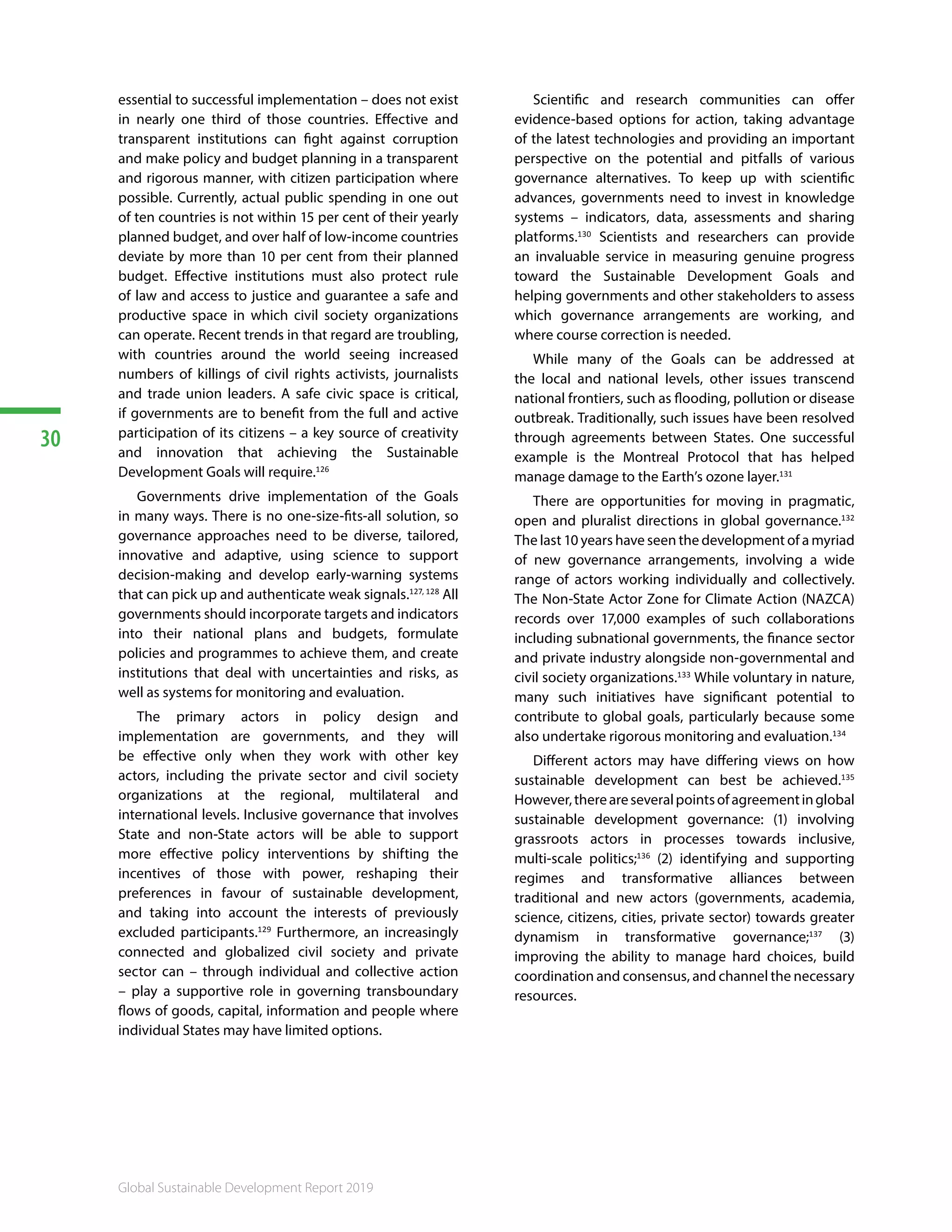 30
Global Sustainable Development Report 2019
essential to successful implementation – does not exist
in nearly one third of those countries. Effective and
transparent institutions can fight against corruption
and make policy and budget planning in a transparent
and rigorous manner, with citizen participation where
possible. Currently, actual public spending in one out
of ten countries is not within 15 per cent of their yearly
planned budget, and over half of low-income countries
deviate by more than 10 per cent from their planned
budget. Effective institutions must also protect rule
of law and access to justice and guarantee a safe and
productive space in which civil society organizations
can operate. Recent trends in that regard are troubling,
with countries around the world seeing increased
numbers of killings of civil rights activists, journalists
and trade union leaders. A safe civic space is critical,
if governments are to benefit from the full and active
participation of its citizens – a key source of creativity
and innovation that achieving the Sustainable
Development Goals will require.126
Governments drive implementation of the Goals
in many ways. There is no one-size-fits-all solution, so
governance approaches need to be diverse, tailored,
innovative and adaptive, using science to support
decision-making and develop early-warning systems
that can pick up and authenticate weak signals.127, 128
All
governments should incorporate targets and indicators
into their national plans and budgets, formulate
policies and programmes to achieve them, and create
institutions that deal with uncertainties and risks, as
well as systems for monitoring and evaluation.
The primary actors in policy design and
implementation are governments, and they will
be effective only when they work with other key
actors, including the private sector and civil society
organizations at the regional, multilateral and
international levels. Inclusive governance that involves
State and non-State actors will be able to support
more effective policy interventions by shifting the
incentives of those with power, reshaping their
preferences in favour of sustainable development,
and taking into account the interests of previously
excluded participants.129
Furthermore, an increasingly
connected and globalized civil society and private
sector can – through individual and collective action
– play a supportive role in governing transboundary
flows of goods, capital, information and people where
individual States may have limited options.
Scientific and research communities can offer
evidence-based options for action, taking advantage
of the latest technologies and providing an important
perspective on the potential and pitfalls of various
governance alternatives. To keep up with scientific
advances, governments need to invest in knowledge
systems – indicators, data, assessments and sharing
platforms.130
Scientists and researchers can provide
an invaluable service in measuring genuine progress
toward the Sustainable Development Goals and
helping governments and other stakeholders to assess
which governance arrangements are working, and
where course correction is needed.
While many of the Goals can be addressed at
the local and national levels, other issues transcend
national frontiers, such as flooding, pollution or disease
outbreak. Traditionally, such issues have been resolved
through agreements between States. One successful
example is the Montreal Protocol that has helped
manage damage to the Earth’s ozone layer.131
There are opportunities for moving in pragmatic,
open and pluralist directions in global governance.132
The last 10 years have seen the development of a myriad
of new governance arrangements, involving a wide
range of actors working individually and collectively.
The Non-State Actor Zone for Climate Action (NAZCA)
records over 17,000 examples of such collaborations
including subnational governments, the finance sector
and private industry alongside non-governmental and
civil society organizations.133
While voluntary in nature,
many such initiatives have significant potential to
contribute to global goals, particularly because some
also undertake rigorous monitoring and evaluation.134
Different actors may have differing views on how
sustainable development can best be achieved.135
However,thereareseveralpointsofagreementinglobal
sustainable development governance: (1) involving
grassroots actors in processes towards inclusive,
multi-scale politics;136
(2) identifying and supporting
regimes and transformative alliances between
traditional and new actors (governments, academia,
science, citizens, cities, private sector) towards greater
dynamism in transformative governance;137
(3)
improving the ability to manage hard choices, build
coordination and consensus, and channel the necessary
resources.138139140141142143144145
 