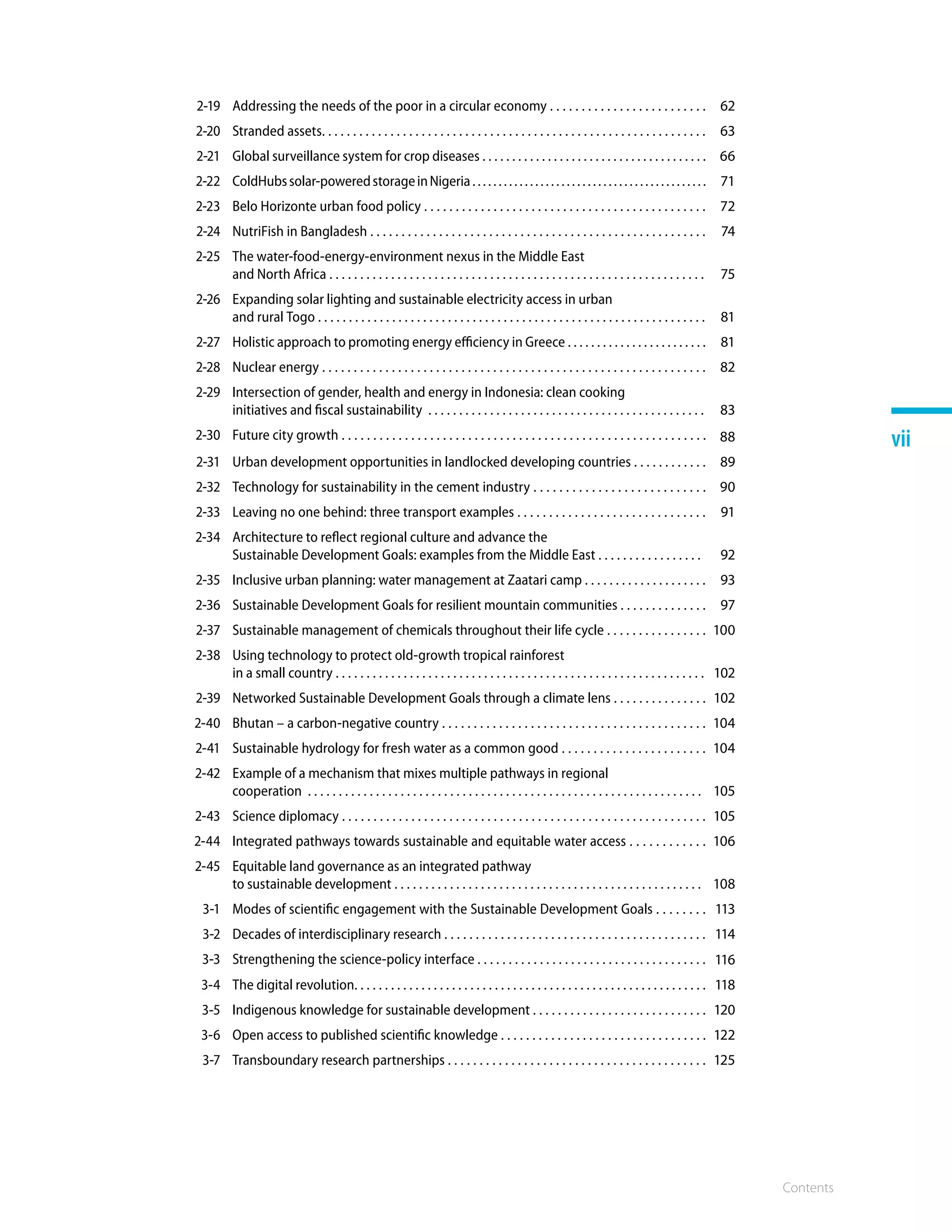 Contents
vii
2-19 Addressing the needs of the poor in a circular economy . . . . . . . . . . . . . . . . . . . . . . . . . 62
2-20 Stranded assets. . . . . . . . . . . . . . . . . . . . . . . . . . . . . . . . . . . . . . . . . . . . . . . . . . . . . . . . . . . . . . 63
2-21 Global surveillance system for crop diseases . . . . . . . . . . . . . . . . . . . . . . . . . . . . . . . . . . . . . . 66
2-22 ColdHubssolar-poweredstorageinNigeria. . . . . . . . . . . . . . . . . . . . . . . . . . . . . . . . . . . . . . . . . . . . . 71
2-23 Belo Horizonte urban food policy . . . . . . . . . . . . . . . . . . . . . . . . . . . . . . . . . . . . . . . . . . . . . 72
2-24 NutriFish in Bangladesh . . . . . . . . . . . . . . . . . . . . . . . . . . . . . . . . . . . . . . . . . . . . . . . . . . . . . . 74
2-25 The water-food-energy-environment nexus in the Middle East
and North Africa . . . . . . . . . . . . . . . . . . . . . . . . . . . . . . . . . . . . . . . . . . . . . . . . . . . . . . . . . . . . . 75
2-26 Expanding solar lighting and sustainable electricity access in urban
and rural Togo . . . . . . . . . . . . . . . . . . . . . . . . . . . . . . . . . . . . . . . . . . . . . . . . . . . . . . . . . . . . . . . 81
2-27 Holistic approach to promoting energy efficiency in Greece . . . . . . . . . . . . . . . . . . . . . . . . 81
2-28 Nuclear energy . . . . . . . . . . . . . . . . . . . . . . . . . . . . . . . . . . . . . . . . . . . . . . . . . . . . . . . . . . . . . 82
2-29 Intersection of gender, health and energy in Indonesia: clean cooking
initiatives and fiscal sustainability . . . . . . . . . . . . . . . . . . . . . . . . . . . . . . . . . . . . . . . . . . . . . 83
2-30 Future city growth . . . . . . . . . . . . . . . . . . . . . . . . . . . . . . . . . . . . . . . . . . . . . . . . . . . . . . . . . . 88
2-31 Urban development opportunities in landlocked developing countries . . . . . . . . . . . . 89
2-32 Technology for sustainability in the cement industry . . . . . . . . . . . . . . . . . . . . . . . . . . . 90
2-33 Leaving no one behind: three transport examples . . . . . . . . . . . . . . . . . . . . . . . . . . . . . . 91
2-34 Architecture to reflect regional culture and advance the
Sustainable Development Goals: examples from the Middle East . . . . . . . . . . . . . . . . . 92
2-35 Inclusive urban planning: water management at Zaatari camp . . . . . . . . . . . . . . . . . . . . 93
2-36 Sustainable Development Goals for resilient mountain communities . . . . . . . . . . . . . . 97
2-37 Sustainable management of chemicals throughout their life cycle . . . . . . . . . . . . . . . . 100
2-38 Using technology to protect old-growth tropical rainforest
in a small country . . . . . . . . . . . . . . . . . . . . . . . . . . . . . . . . . . . . . . . . . . . . . . . . . . . . . . . . . . . . 102
2-39 Networked Sustainable Development Goals through a climate lens . . . . . . . . . . . . . . . 102
2-40 Bhutan – a carbon-negative country . . . . . . . . . . . . . . . . . . . . . . . . . . . . . . . . . . . . . . . . . . 104
2-41 Sustainable hydrology for fresh water as a common good . . . . . . . . . . . . . . . . . . . . . . . 104
2-42 Example of a mechanism that mixes multiple pathways in regional
cooperation . . . . . . . . . . . . . . . . . . . . . . . . . . . . . . . . . . . . . . . . . . . . . . . . . . . . . . . . . . . . . . . . 105
2-43 Science diplomacy . . . . . . . . . . . . . . . . . . . . . . . . . . . . . . . . . . . . . . . . . . . . . . . . . . . . . . . . . . 105
2-44 Integrated pathways towards sustainable and equitable water access . . . . . . . . . . . . 106
2-45 Equitable land governance as an integrated pathway
to sustainable development . . . . . . . . . . . . . . . . . . . . . . . . . . . . . . . . . . . . . . . . . . . . . . . . . . 108
3-1 Modes of scientific engagement with the Sustainable Development Goals . . . . . . . . 113
3-2 Decades of interdisciplinary research . . . . . . . . . . . . . . . . . . . . . . . . . . . . . . . . . . . . . . . . . . 114
3-3 Strengthening the science-policy interface . . . . . . . . . . . . . . . . . . . . . . . . . . . . . . . . . . . . . 116
3-4 The digital revolution. . . . . . . . . . . . . . . . . . . . . . . . . . . . . . . . . . . . . . . . . . . . . . . . . . . . . . . . . . 118
3-5 Indigenous knowledge for sustainable development . . . . . . . . . . . . . . . . . . . . . . . . . . . . 120
3-6 Open access to published scientific knowledge . . . . . . . . . . . . . . . . . . . . . . . . . . . . . . . . . 122
3-7 Transboundary research partnerships . . . . . . . . . . . . . . . . . . . . . . . . . . . . . . . . . . . . . . . . . 125
 