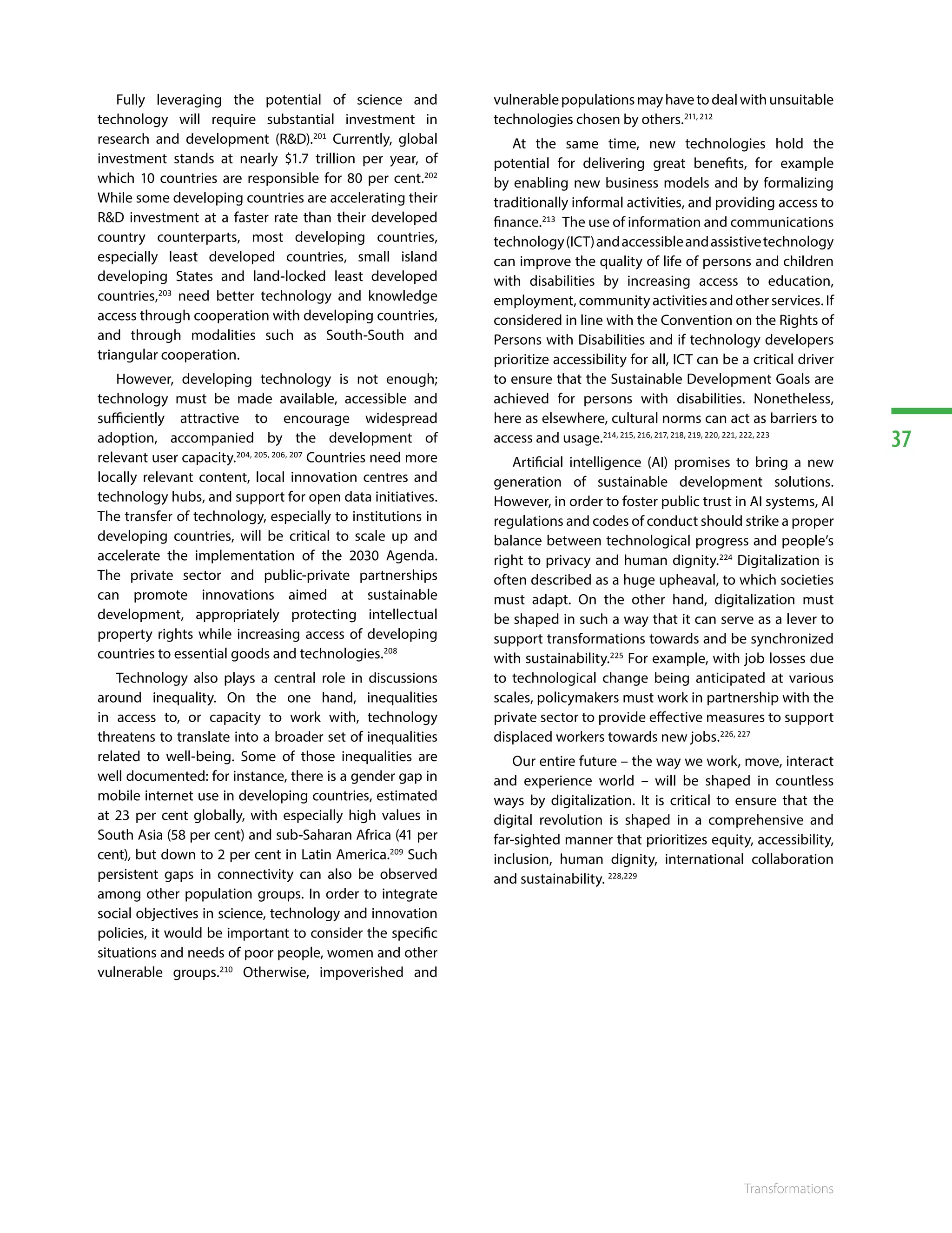 37
Transformations
Fully leveraging the potential of science and
technology will require substantial investment in
research and development (RD).201
Currently, global
investment stands at nearly $1.7 trillion per year, of
which 10 countries are responsible for 80 per cent.202
While some developing countries are accelerating their
RD investment at a faster rate than their developed
country counterparts, most developing countries,
especially least developed countries, small island
developing States and land-locked least developed
countries,203
need better technology and knowledge
access through cooperation with developing countries,
and through modalities such as South-South and
triangular cooperation.
However, developing technology is not enough;
technology must be made available, accessible and
sufficiently attractive to encourage widespread
adoption, accompanied by the development of
relevant user capacity.204, 205, 206, 207
Countries need more
locally relevant content, local innovation centres and
technology hubs, and support for open data initiatives.
The transfer of technology, especially to institutions in
developing countries, will be critical to scale up and
accelerate the implementation of the 2030 Agenda.
The private sector and public-private partnerships
can promote innovations aimed at sustainable
development, appropriately protecting intellectual
property rights while increasing access of developing
countries to essential goods and technologies.208
Technology also plays a central role in discussions
around inequality. On the one hand, inequalities
in access to, or capacity to work with, technology
threatens to translate into a broader set of inequalities
related to well-being. Some of those inequalities are
well documented: for instance, there is a gender gap in
mobile internet use in developing countries, estimated
at 23 per cent globally, with especially high values in
South Asia (58 per cent) and sub-Saharan Africa (41 per
cent), but down to 2 per cent in Latin America.209
Such
persistent gaps in connectivity can also be observed
among other population groups. In order to integrate
social objectives in science, technology and innovation
policies, it would be important to consider the specific
situations and needs of poor people, women and other
vulnerable groups.210
Otherwise, impoverished and
vulnerablepopulationsmayhavetodealwithunsuitable
technologies chosen by others.211, 212
At the same time, new technologies hold the
potential for delivering great benefits, for example
by enabling new business models and by formalizing
traditionally informal activities, and providing access to
finance.213
The use of information and communications
technology(ICT)andaccessibleandassistivetechnology
can improve the quality of life of persons and children
with disabilities by increasing access to education,
employment, community activities and other services. If
considered in line with the Convention on the Rights of
Persons with Disabilities and if technology developers
prioritize accessibility for all, ICT can be a critical driver
to ensure that the Sustainable Development Goals are
achieved for persons with disabilities. Nonetheless,
here as elsewhere, cultural norms can act as barriers to
access and usage.214, 215, 216, 217, 218, 219, 220, 221, 222, 223
Artificial intelligence (AI) promises to bring a new
generation of sustainable development solutions.
However, in order to foster public trust in AI systems, AI
regulations and codes of conduct should strike a proper
balance between technological progress and people’s
right to privacy and human dignity.224
Digitalization is
often described as a huge upheaval, to which societies
must adapt. On the other hand, digitalization must
be shaped in such a way that it can serve as a lever to
support transformations towards and be synchronized
with sustainability.225
For example, with job losses due
to technological change being anticipated at various
scales, policymakers must work in partnership with the
private sector to provide effective measures to support
displaced workers towards new jobs.226, 227
Our entire future – the way we work, move, interact
and experience world – will be shaped in countless
ways by digitalization. It is critical to ensure that the
digital revolution is shaped in a comprehensive and
far-sighted manner that prioritizes equity, accessibility,
inclusion, human dignity, international collaboration
and sustainability. 228,229
 