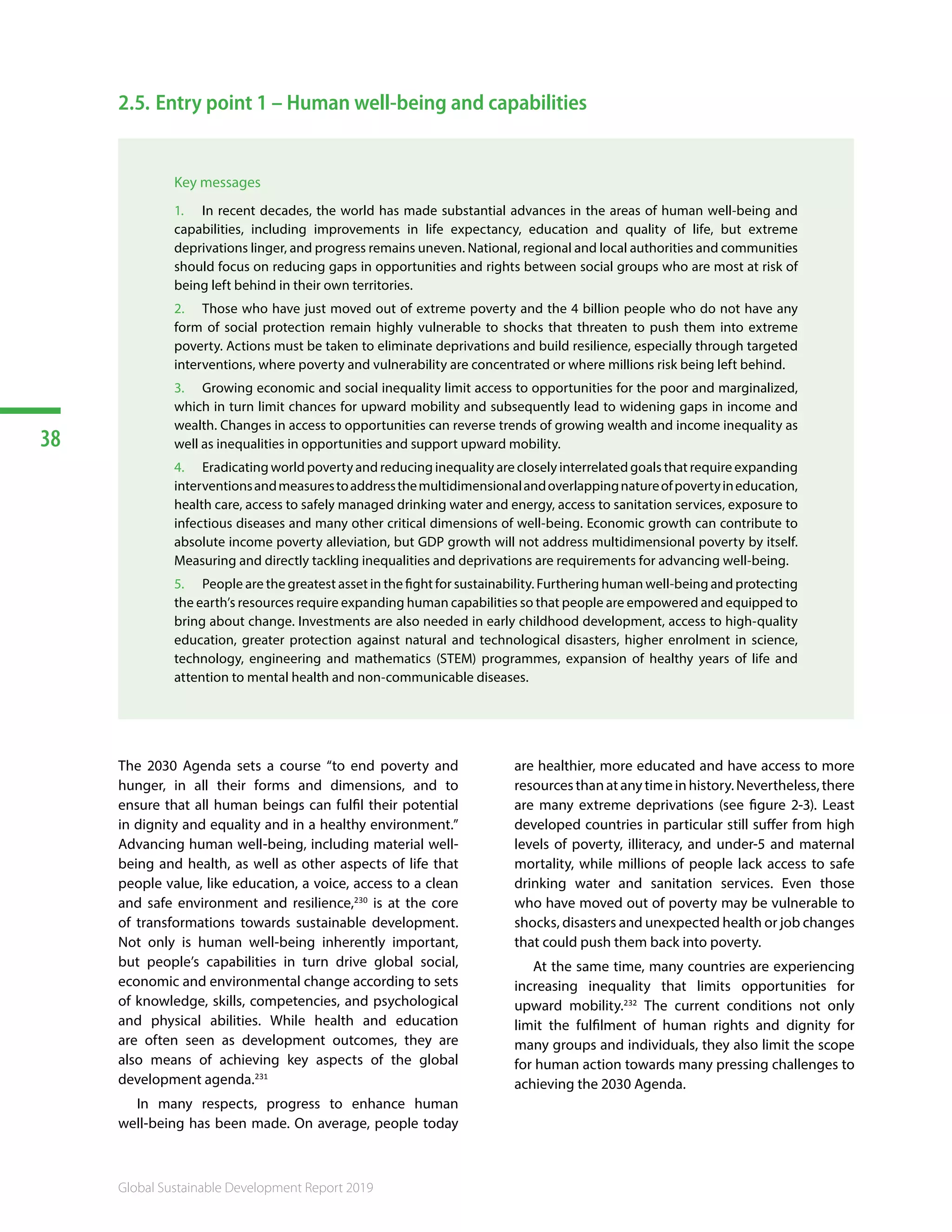 38
Global Sustainable Development Report 2019
2.5.	Entry point 1 – Human well-being and capabilities
Key messages
1.	 In recent decades, the world has made substantial advances in the areas of human well-being and
capabilities, including improvements in life expectancy, education and quality of life, but extreme
deprivations linger, and progress remains uneven. National, regional and local authorities and communities
should focus on reducing gaps in opportunities and rights between social groups who are most at risk of
being left behind in their own territories.
2.	 Those who have just moved out of extreme poverty and the 4 billion people who do not have any
form of social protection remain highly vulnerable to shocks that threaten to push them into extreme
poverty. Actions must be taken to eliminate deprivations and build resilience, especially through targeted
interventions, where poverty and vulnerability are concentrated or where millions risk being left behind.
3.	 Growing economic and social inequality limit access to opportunities for the poor and marginalized,
which in turn limit chances for upward mobility and subsequently lead to widening gaps in income and
wealth. Changes in access to opportunities can reverse trends of growing wealth and income inequality as
well as inequalities in opportunities and support upward mobility.
4.	 Eradicating world poverty and reducing inequality are closely interrelated goals that require expanding
interventionsandmeasurestoaddressthemultidimensionalandoverlappingnatureofpovertyineducation,
health care, access to safely managed drinking water and energy, access to sanitation services, exposure to
infectious diseases and many other critical dimensions of well-being. Economic growth can contribute to
absolute income poverty alleviation, but GDP growth will not address multidimensional poverty by itself.
Measuring and directly tackling inequalities and deprivations are requirements for advancing well-being.
5.	 People are the greatest asset in the fight for sustainability. Furthering human well-being and protecting
the earth’s resources require expanding human capabilities so that people are empowered and equipped to
bring about change. Investments are also needed in early childhood development, access to high-quality
education, greater protection against natural and technological disasters, higher enrolment in science,
technology, engineering and mathematics (STEM) programmes, expansion of healthy years of life and
attention to mental health and non-communicable diseases.
The 2030 Agenda sets a course “to end poverty and
hunger, in all their forms and dimensions, and to
ensure that all human beings can fulfil their potential
in dignity and equality and in a healthy environment.”
Advancing human well-being, including material well-
being and health, as well as other aspects of life that
people value, like education, a voice, access to a clean
and safe environment and resilience,230
is at the core
of transformations towards sustainable development.
Not only is human well-being inherently important,
but people’s capabilities in turn drive global social,
economic and environmental change according to sets
of knowledge, skills, competencies, and psychological
and physical abilities. While health and education
are often seen as development outcomes, they are
also means of achieving key aspects of the global
development agenda.231
In many respects, progress to enhance human
well-being has been made. On average, people today
are healthier, more educated and have access to more
resourcesthanatanytimeinhistory.Nevertheless,there
are many extreme deprivations (see figure 2-3). Least
developed countries in particular still suffer from high
levels of poverty, illiteracy, and under-5 and maternal
mortality, while millions of people lack access to safe
drinking water and sanitation services. Even those
who have moved out of poverty may be vulnerable to
shocks, disasters and unexpected health or job changes
that could push them back into poverty.
At the same time, many countries are experiencing
increasing inequality that limits opportunities for
upward mobility.232
The current conditions not only
limit the fulfilment of human rights and dignity for
many groups and individuals, they also limit the scope
for human action towards many pressing challenges to
achieving the 2030 Agenda.
 