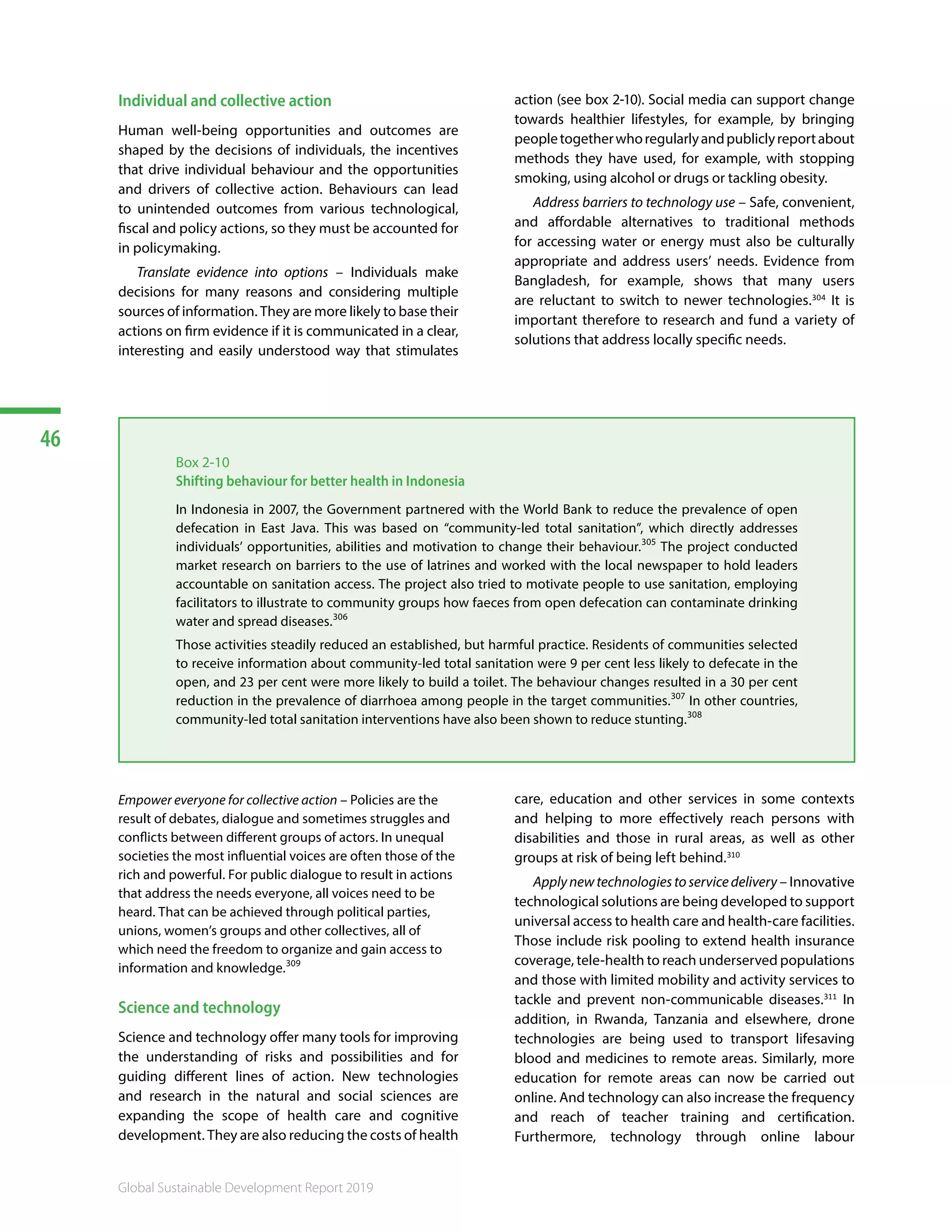 46
Global Sustainable Development Report 2019
Individual and collective action
Human well-being opportunities and outcomes are
shaped by the decisions of individuals, the incentives
that drive individual behaviour and the opportunities
and drivers of collective action. Behaviours can lead
to unintended outcomes from various technological,
fiscal and policy actions, so they must be accounted for
in policymaking.
Translate evidence into options – Individuals make
decisions for many reasons and considering multiple
sources of information. They are more likely to base their
actions on firm evidence if it is communicated in a clear,
interesting and easily understood way that stimulates
action (see box 2-10). Social media can support change
towards healthier lifestyles, for example, by bringing
peopletogetherwhoregularlyandpubliclyreportabout
methods they have used, for example, with stopping
smoking, using alcohol or drugs or tackling obesity.
Address barriers to technology use – Safe, convenient,
and affordable alternatives to traditional methods
for accessing water or energy must also be culturally
appropriate and address users’ needs. Evidence from
Bangladesh, for example, shows that many users
are reluctant to switch to newer technologies.304
It is
important therefore to research and fund a variety of
solutions that address locally specific needs. 305
306 307 308 309
Box 2-10
Shifting behaviour for better health in Indonesia
In Indonesia in 2007, the Government partnered with the World Bank to reduce the prevalence of open
defecation in East Java. This was based on “community-led total sanitation”, which directly addresses
individuals’ opportunities, abilities and motivation to change their behaviour.305
The project conducted
market research on barriers to the use of latrines and worked with the local newspaper to hold leaders
accountable on sanitation access. The project also tried to motivate people to use sanitation, employing
facilitators to illustrate to community groups how faeces from open defecation can contaminate drinking
water and spread diseases.306
Those activities steadily reduced an established, but harmful practice. Residents of communities selected
to receive information about community-led total sanitation were 9 per cent less likely to defecate in the
open, and 23 per cent were more likely to build a toilet. The behaviour changes resulted in a 30 per cent
reduction in the prevalence of diarrhoea among people in the target communities.307
In other countries,
community-led total sanitation interventions have also been shown to reduce stunting.308
Empower everyone for collective action – Policies are the
result of debates, dialogue and sometimes struggles and
conflicts between different groups of actors. In unequal
societies the most influential voices are often those of the
rich and powerful. For public dialogue to result in actions
that address the needs everyone, all voices need to be
heard. That can be achieved through political parties,
unions, women’s groups and other collectives, all of
which need the freedom to organize and gain access to
information and knowledge.309
Science and technology
Science and technology offer many tools for improving
the understanding of risks and possibilities and for
guiding different lines of action. New technologies
and research in the natural and social sciences are
expanding the scope of health care and cognitive
development. They are also reducing the costs of health
care, education and other services in some contexts
and helping to more effectively reach persons with
disabilities and those in rural areas, as well as other
groups at risk of being left behind.310
Applynewtechnologiestoservicedelivery – Innovative
technological solutions are being developed to support
universal access to health care and health-care facilities.
Those include risk pooling to extend health insurance
coverage, tele-health to reach underserved populations
and those with limited mobility and activity services to
tackle and prevent non-communicable diseases.311
In
addition, in Rwanda, Tanzania and elsewhere, drone
technologies are being used to transport lifesaving
blood and medicines to remote areas. Similarly, more
education for remote areas can now be carried out
online. And technology can also increase the frequency
and reach of teacher training and certification.
Furthermore, technology through online labour
 