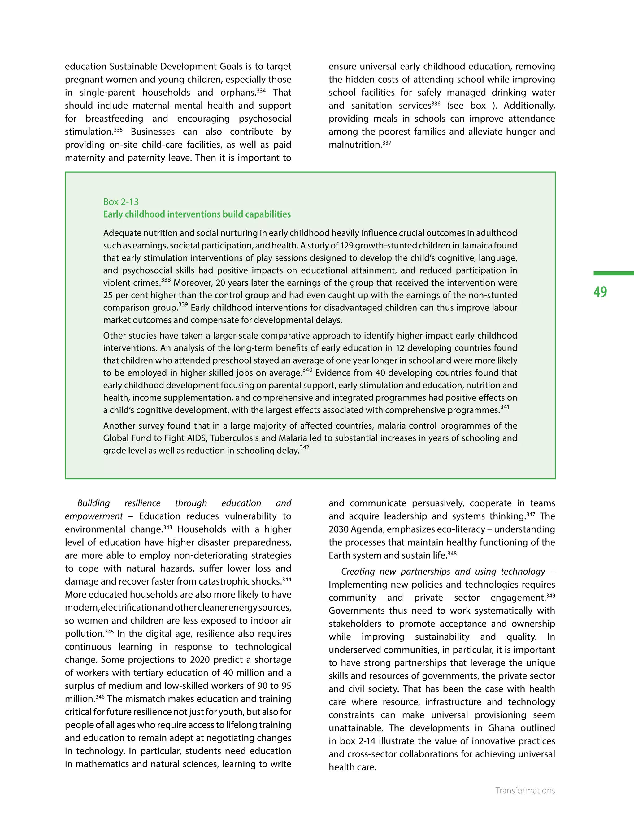 49
Transformations
education Sustainable Development Goals is to target
pregnant women and young children, especially those
in single-parent households and orphans.334
That
should include maternal mental health and support
for breastfeeding and encouraging psychosocial
stimulation.335
Businesses can also contribute by
providing on-site child-care facilities, as well as paid
maternity and paternity leave. Then it is important to
ensure universal early childhood education, removing
the hidden costs of attending school while improving
school facilities for safely managed drinking water
and sanitation services336
(see box ). Additionally,
providing meals in schools can improve attendance
among the poorest families and alleviate hunger and
malnutrition.337 338339340341342
Box 2-13
Early childhood interventions build capabilities
Adequate nutrition and social nurturing in early childhood heavily influence crucial outcomes in adulthood
such as earnings, societal participation, and health. A study of 129 growth-stunted children in Jamaica found
that early stimulation interventions of play sessions designed to develop the child’s cognitive, language,
and psychosocial skills had positive impacts on educational attainment, and reduced participation in
violent crimes.338
Moreover, 20 years later the earnings of the group that received the intervention were
25 per cent higher than the control group and had even caught up with the earnings of the non-stunted
comparison group.339
Early childhood interventions for disadvantaged children can thus improve labour
market outcomes and compensate for developmental delays.
Other studies have taken a larger-scale comparative approach to identify higher-impact early childhood
interventions. An analysis of the long-term benefits of early education in 12 developing countries found
that children who attended preschool stayed an average of one year longer in school and were more likely
to be employed in higher-skilled jobs on average.340
Evidence from 40 developing countries found that
early childhood development focusing on parental support, early stimulation and education, nutrition and
health, income supplementation, and comprehensive and integrated programmes had positive effects on
a child’s cognitive development, with the largest effects associated with comprehensive programmes.341
Another survey found that in a large majority of affected countries, malaria control programmes of the
Global Fund to Fight AIDS, Tuberculosis and Malaria led to substantial increases in years of schooling and
grade level as well as reduction in schooling delay.342
Building resilience through education and
empowerment – Education reduces vulnerability to
environmental change.343
Households with a higher
level of education have higher disaster preparedness,
are more able to employ non-deteriorating strategies
to cope with natural hazards, suffer lower loss and
damage and recover faster from catastrophic shocks.344
More educated households are also more likely to have
modern,electrificationandothercleanerenergysources,
so women and children are less exposed to indoor air
pollution.345
In the digital age, resilience also requires
continuous learning in response to technological
change. Some projections to 2020 predict a shortage
of workers with tertiary education of 40 million and a
surplus of medium and low-skilled workers of 90 to 95
million.346
The mismatch makes education and training
criticalforfutureresiliencenotjustforyouth,butalsofor
people of all ages who require access to lifelong training
and education to remain adept at negotiating changes
in technology. In particular, students need education
in mathematics and natural sciences, learning to write
and communicate persuasively, cooperate in teams
and acquire leadership and systems thinking.347
The
2030 Agenda, emphasizes eco-literacy – understanding
the processes that maintain healthy functioning of the
Earth system and sustain life.348
Creating new partnerships and using technology –
Implementing new policies and technologies requires
community and private sector engagement.349
Governments thus need to work systematically with
stakeholders to promote acceptance and ownership
while improving sustainability and quality. In
underserved communities, in particular, it is important
to have strong partnerships that leverage the unique
skills and resources of governments, the private sector
and civil society. That has been the case with health
care where resource, infrastructure and technology
constraints can make universal provisioning seem
unattainable. The developments in Ghana outlined
in box 2-14 illustrate the value of innovative practices
and cross-sector collaborations for achieving universal
health care. 350351352353354355356357
 