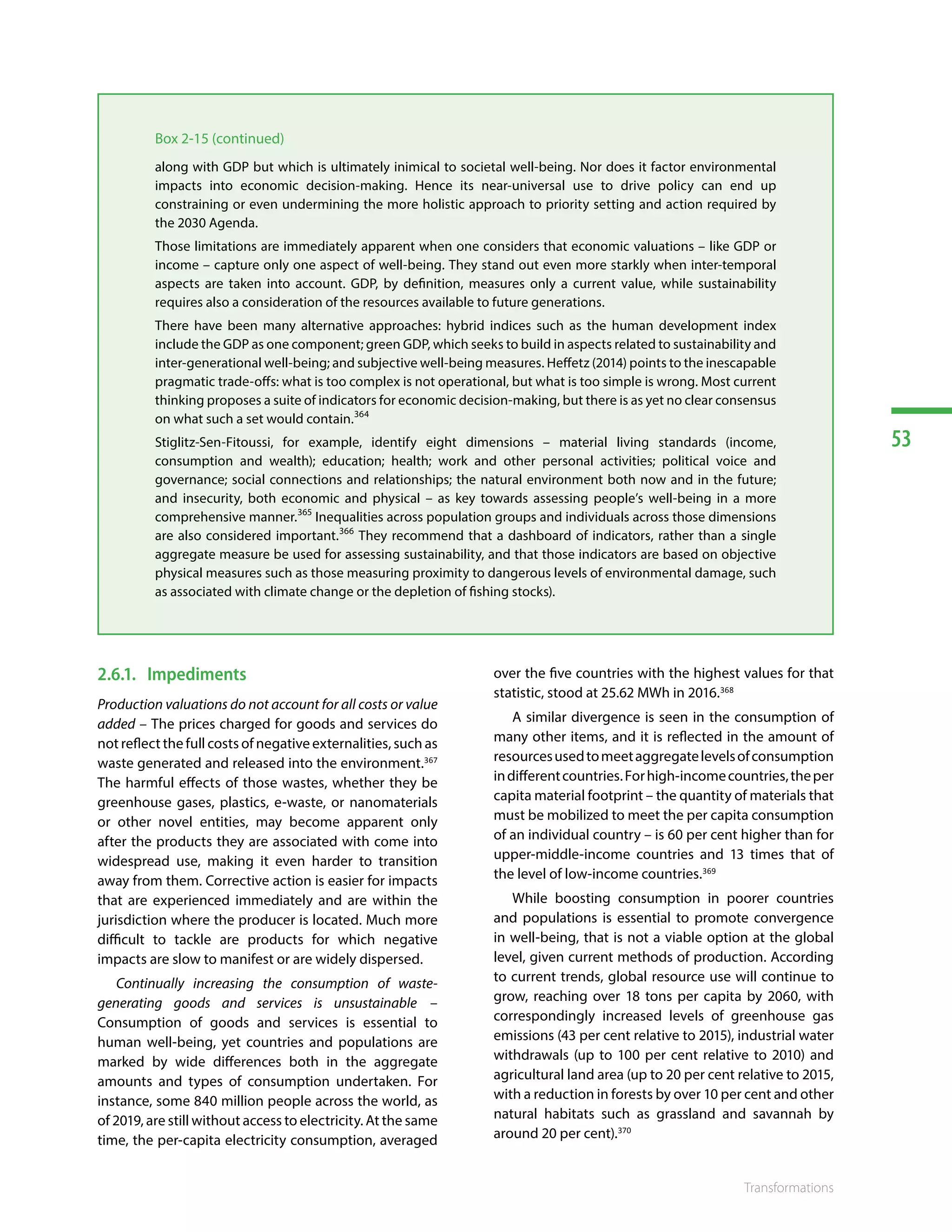 53
Transformations
Box 2-15 (continued)
along with GDP but which is ultimately inimical to societal well-being. Nor does it factor environmental
impacts into economic decision-making. Hence its near-universal use to drive policy can end up
constraining or even undermining the more holistic approach to priority setting and action required by
the 2030 Agenda.
Those limitations are immediately apparent when one considers that economic valuations – like GDP or
income – capture only one aspect of well-being. They stand out even more starkly when inter-temporal
aspects are taken into account. GDP, by definition, measures only a current value, while sustainability
requires also a consideration of the resources available to future generations.
There have been many alternative approaches: hybrid indices such as the human development index
include the GDP as one component; green GDP, which seeks to build in aspects related to sustainability and
inter-generational well-being; and subjective well-being measures. Heffetz (2014) points to the inescapable
pragmatic trade-offs: what is too complex is not operational, but what is too simple is wrong. Most current
thinking proposes a suite of indicators for economic decision-making, but there is as yet no clear consensus
on what such a set would contain.364
Stiglitz-Sen-Fitoussi, for example, identify eight dimensions – material living standards (income,
consumption and wealth); education; health; work and other personal activities; political voice and
governance; social connections and relationships; the natural environment both now and in the future;
and insecurity, both economic and physical – as key towards assessing people’s well-being in a more
comprehensive manner.365
Inequalities across population groups and individuals across those dimensions
are also considered important.366
They recommend that a dashboard of indicators, rather than a single
aggregate measure be used for assessing sustainability, and that those indicators are based on objective
physical measures such as those measuring proximity to dangerous levels of environmental damage, such
as associated with climate change or the depletion of fishing stocks).
2.6.1.	Impediments
Production valuations do not account for all costs or value
added – The prices charged for goods and services do
not reflect the full costs of negative externalities, such as
waste generated and released into the environment.367
The harmful effects of those wastes, whether they be
greenhouse gases, plastics, e-waste, or nanomaterials
or other novel entities, may become apparent only
after the products they are associated with come into
widespread use, making it even harder to transition
away from them. Corrective action is easier for impacts
that are experienced immediately and are within the
jurisdiction where the producer is located. Much more
difficult to tackle are products for which negative
impacts are slow to manifest or are widely dispersed.
Continually increasing the consumption of waste-
generating goods and services is unsustainable –
Consumption of goods and services is essential to
human well-being, yet countries and populations are
marked by wide differences both in the aggregate
amounts and types of consumption undertaken. For
instance, some 840 million people across the world, as
of 2019, are still without access to electricity. At the same
time, the per-capita electricity consumption, averaged
over the five countries with the highest values for that
statistic, stood at 25.62 MWh in 2016.368
A similar divergence is seen in the consumption of
many other items, and it is reflected in the amount of
resourcesusedtomeetaggregatelevelsofconsumption
indifferentcountries.Forhigh-incomecountries,theper
capita material footprint – the quantity of materials that
must be mobilized to meet the per capita consumption
of an individual country – is 60 per cent higher than for
upper-middle-income countries and 13 times that of
the level of low-income countries.369
While boosting consumption in poorer countries
and populations is essential to promote convergence
in well-being, that is not a viable option at the global
level, given current methods of production. According
to current trends, global resource use will continue to
grow, reaching over 18 tons per capita by 2060, with
correspondingly increased levels of greenhouse gas
emissions (43 per cent relative to 2015), industrial water
withdrawals (up to 100 per cent relative to 2010) and
agricultural land area (up to 20 per cent relative to 2015,
with a reduction in forests by over 10 per cent and other
natural habitats such as grassland and savannah by
around 20 per cent).370
 