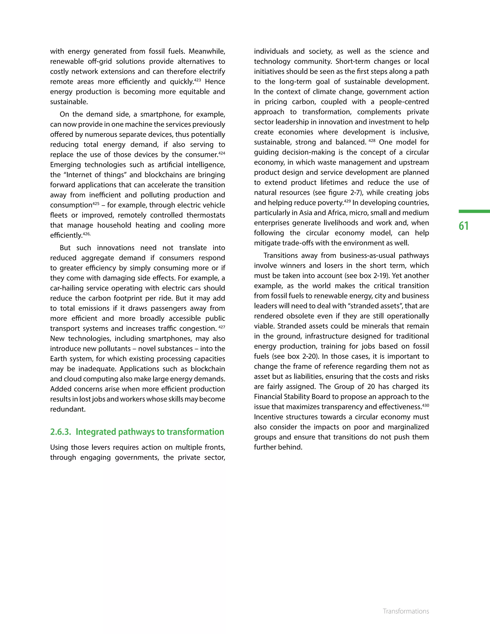 61
Transformations
with energy generated from fossil fuels. Meanwhile,
renewable off-grid solutions provide alternatives to
costly network extensions and can therefore electrify
remote areas more efficiently and quickly.423
Hence
energy production is becoming more equitable and
sustainable.
On the demand side, a smartphone, for example,
can now provide in one machine the services previously
offered by numerous separate devices, thus potentially
reducing total energy demand, if also serving to
replace the use of those devices by the consumer.424
Emerging technologies such as artificial intelligence,
the “Internet of things” and blockchains are bringing
forward applications that can accelerate the transition
away from inefficient and polluting production and
consumption425
– for example, through electric vehicle
fleets or improved, remotely controlled thermostats
that manage household heating and cooling more
efficiently.426,
But such innovations need not translate into
reduced aggregate demand if consumers respond
to greater efficiency by simply consuming more or if
they come with damaging side effects. For example, a
car-hailing service operating with electric cars should
reduce the carbon footprint per ride. But it may add
to total emissions if it draws passengers away from
more efficient and more broadly accessible public
transport systems and increases traffic congestion. 427
New technologies, including smartphones, may also
introduce new pollutants – novel substances – into the
Earth system, for which existing processing capacities
may be inadequate. Applications such as blockchain
and cloud computing also make large energy demands.
Added concerns arise when more efficient production
results in lost jobs and workers whose skills may become
redundant.
2.6.3.	 Integrated pathways to transformation
Using those levers requires action on multiple fronts,
through engaging governments, the private sector,
individuals and society, as well as the science and
technology community. Short-term changes or local
initiatives should be seen as the first steps along a path
to the long-term goal of sustainable development.
In the context of climate change, government action
in pricing carbon, coupled with a people-centred
approach to transformation, complements private
sector leadership in innovation and investment to help
create economies where development is inclusive,
sustainable, strong and balanced. 428
One model for
guiding decision-making is the concept of a circular
economy, in which waste management and upstream
product design and service development are planned
to extend product lifetimes and reduce the use of
natural resources (see figure 2-7), while creating jobs
and helping reduce poverty.429
In developing countries,
particularly in Asia and Africa, micro, small and medium
enterprises generate livelihoods and work and, when
following the circular economy model, can help
mitigate trade-offs with the environment as well.
Transitions away from business-as-usual pathways
involve winners and losers in the short term, which
must be taken into account (see box 2-19). Yet another
example, as the world makes the critical transition
from fossil fuels to renewable energy, city and business
leaders will need to deal with “stranded assets”, that are
rendered obsolete even if they are still operationally
viable. Stranded assets could be minerals that remain
in the ground, infrastructure designed for traditional
energy production, training for jobs based on fossil
fuels (see box 2-20). In those cases, it is important to
change the frame of reference regarding them not as
asset but as liabilities, ensuring that the costs and risks
are fairly assigned. The Group of 20 has charged its
Financial Stability Board to propose an approach to the
issue that maximizes transparency and effectiveness.430
Incentive structures towards a circular economy must
also consider the impacts on poor and marginalized
groups and ensure that transitions do not push them
further behind.
 