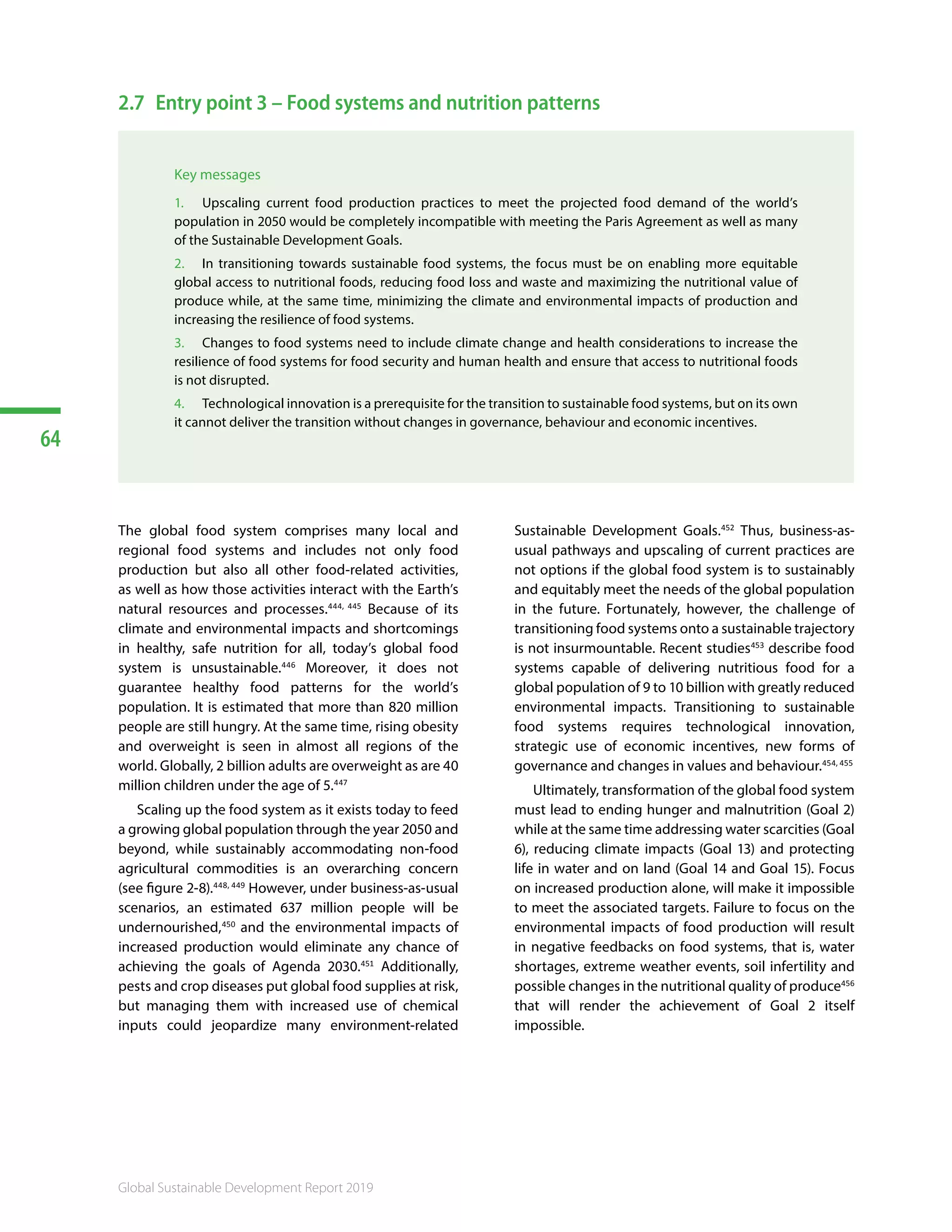 64
Global Sustainable Development Report 2019
2.7	 Entry point 3 – Food systems and nutrition patterns
Key messages
1.	 Upscaling current food production practices to meet the projected food demand of the world’s
population in 2050 would be completely incompatible with meeting the Paris Agreement as well as many
of the Sustainable Development Goals.
2.	 In transitioning towards sustainable food systems, the focus must be on enabling more equitable
global access to nutritional foods, reducing food loss and waste and maximizing the nutritional value of
produce while, at the same time, minimizing the climate and environmental impacts of production and
increasing the resilience of food systems.
3.	 Changes to food systems need to include climate change and health considerations to increase the
resilience of food systems for food security and human health and ensure that access to nutritional foods
is not disrupted.
4.	 Technological innovation is a prerequisite for the transition to sustainable food systems, but on its own
it cannot deliver the transition without changes in governance, behaviour and economic incentives.
The global food system comprises many local and
regional food systems and includes not only food
production but also all other food-related activities,
as well as how those activities interact with the Earth’s
natural resources and processes.444, 445
Because of its
climate and environmental impacts and shortcomings
in healthy, safe nutrition for all, today’s global food
system is unsustainable.446
Moreover, it does not
guarantee healthy food patterns for the world’s
population. It is estimated that more than 820 million
people are still hungry. At the same time, rising obesity
and overweight is seen in almost all regions of the
world. Globally, 2 billion adults are overweight as are 40
million children under the age of 5.447
Scaling up the food system as it exists today to feed
a growing global population through the year 2050 and
beyond, while sustainably accommodating non-food
agricultural commodities is an overarching concern
(see figure 2-8).448, 449
However, under business-as-usual
scenarios, an estimated 637 million people will be
undernourished,450
and the environmental impacts of
increased production would eliminate any chance of
achieving the goals of Agenda 2030.451
Additionally,
pests and crop diseases put global food supplies at risk,
but managing them with increased use of chemical
inputs could jeopardize many environment-related
Sustainable Development Goals.452
Thus, business-as-
usual pathways and upscaling of current practices are
not options if the global food system is to sustainably
and equitably meet the needs of the global population
in the future. Fortunately, however, the challenge of
transitioning food systems onto a sustainable trajectory
is not insurmountable. Recent studies453
describe food
systems capable of delivering nutritious food for a
global population of 9 to 10 billion with greatly reduced
environmental impacts. Transitioning to sustainable
food systems requires technological innovation,
strategic use of economic incentives, new forms of
governance and changes in values and behaviour.454, 455
Ultimately, transformation of the global food system
must lead to ending hunger and malnutrition (Goal 2)
while at the same time addressing water scarcities (Goal
6), reducing climate impacts (Goal 13) and protecting
life in water and on land (Goal 14 and Goal 15). Focus
on increased production alone, will make it impossible
to meet the associated targets. Failure to focus on the
environmental impacts of food production will result
in negative feedbacks on food systems, that is, water
shortages, extreme weather events, soil infertility and
possible changes in the nutritional quality of produce456
that will render the achievement of Goal 2 itself
impossible.
 