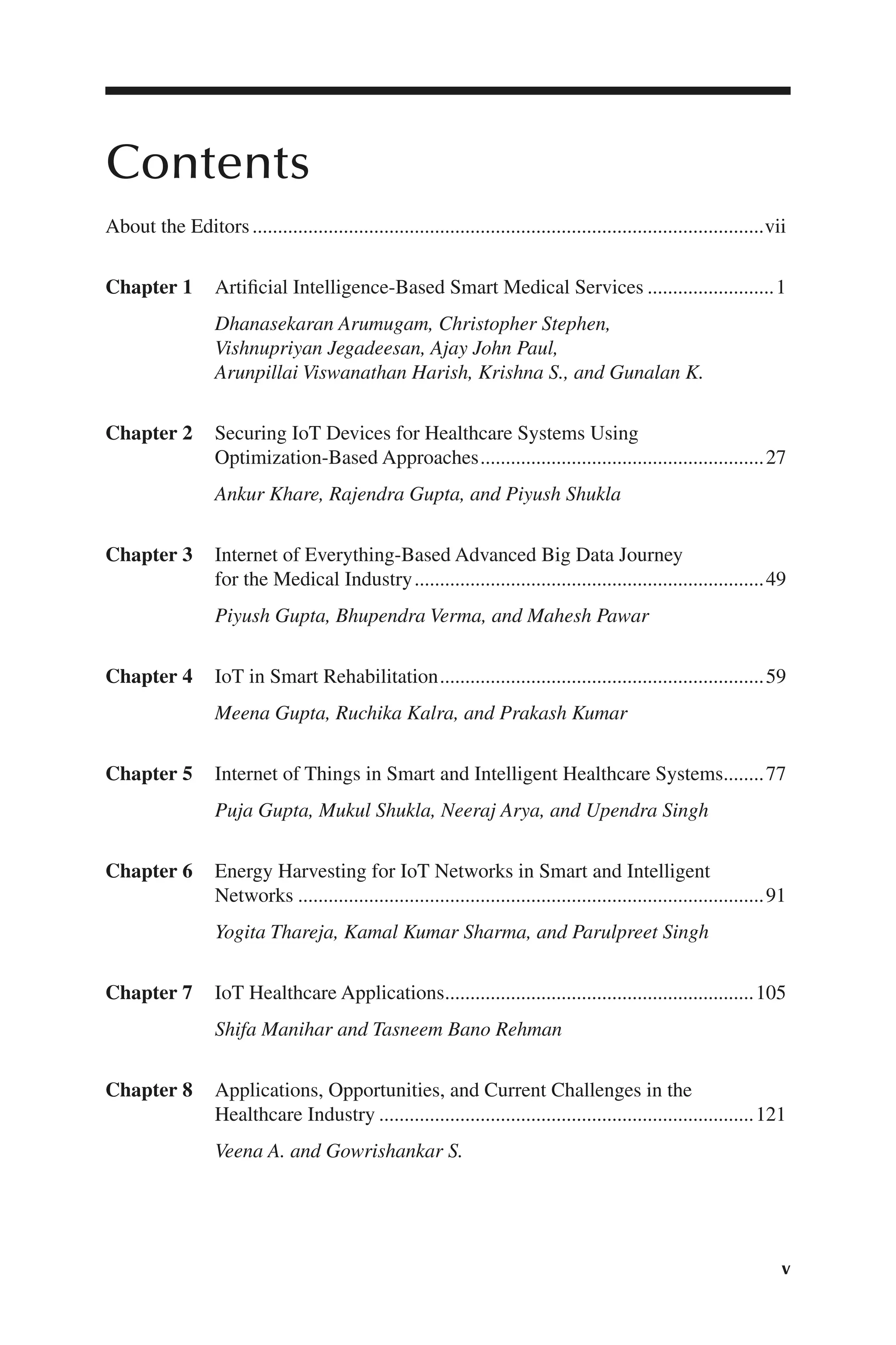 v
v
Contents
About the Editors......................................................................................................vii
Chapter 1 Artificial Intelligence-​
Based Smart Medical Services..........................1
Dhanasekaran Arumugam, Christopher Stephen,
Vishnupriyan Jegadeesan, Ajay John Paul,
Arunpillai Viswanathan Harish, Krishna S., and Gunalan K.
Chapter 2 Securing IoT Devices for Healthcare Systems Using
Optimization-​Based Approaches.........................................................27
Ankur Khare, Rajendra Gupta, and Piyush Shukla
Chapter 3 Internet of Everything-​
Based Advanced Big Data Journey
for the Medical Industry......................................................................49
Piyush Gupta, Bhupendra Verma, and Mahesh Pawar
Chapter 4 IoT in Smart Rehabilitation.................................................................59
Meena Gupta, Ruchika Kalra, and Prakash Kumar
Chapter 5 Internet of Things in Smart and Intelligent Healthcare Systems.........77
Puja Gupta, Mukul Shukla, Neeraj Arya, and Upendra Singh
Chapter 6 Energy Harvesting for IoT Networks in Smart and Intelligent
Networks.............................................................................................91
Yogita Thareja, Kamal Kumar Sharma, and Parulpreet Singh
Chapter 7 IoT Healthcare Applications..............................................................105
Shifa Manihar and Tasneem Bano Rehman
Chapter 8 Applications, Opportunities, and Current Challenges in the
Healthcare Industry...........................................................................121
Veena A. and Gowrishankar S.
 