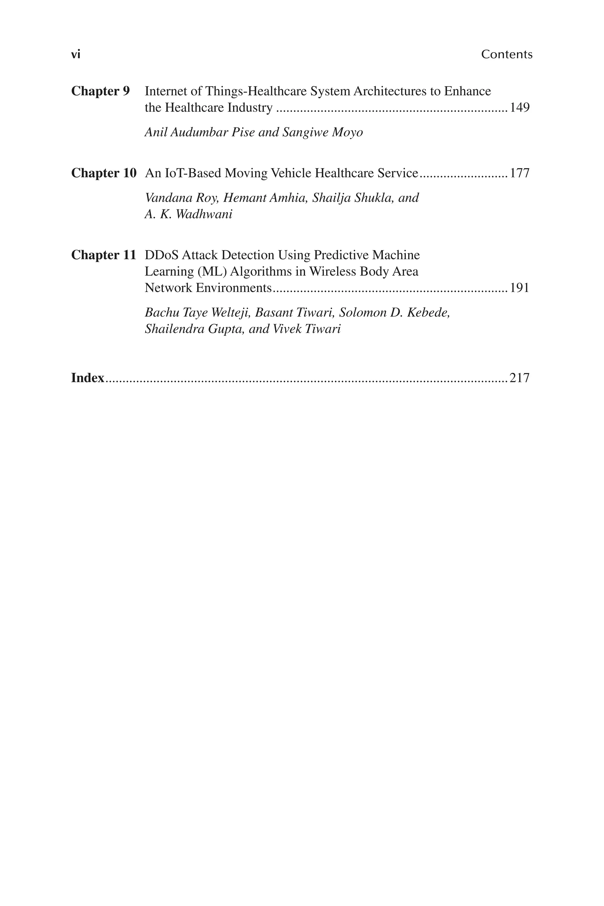 vi Contents
vi
Chapter 9 Internet of Things-​
Healthcare System Architectures to Enhance
the Healthcare Industry.....................................................................149
Anil Audumbar Pise and Sangiwe Moyo
Chapter 10 An IoT-​
Based Moving Vehicle Healthcare Service...........................177
Vandana Roy, Hemant Amhia, Shailja Shukla, and
A. K. Wadhwani
Chapter 11 DDoS Attack Detection Using Predictive Machine
Learning (ML) Algorithms in Wireless Body Area
Network Environments......................................................................191
Bachu Taye Welteji, Basant Tiwari, Solomon D. Kebede,
Shailendra Gupta, and Vivek Tiwari
Index.......................................................................................................................217
 