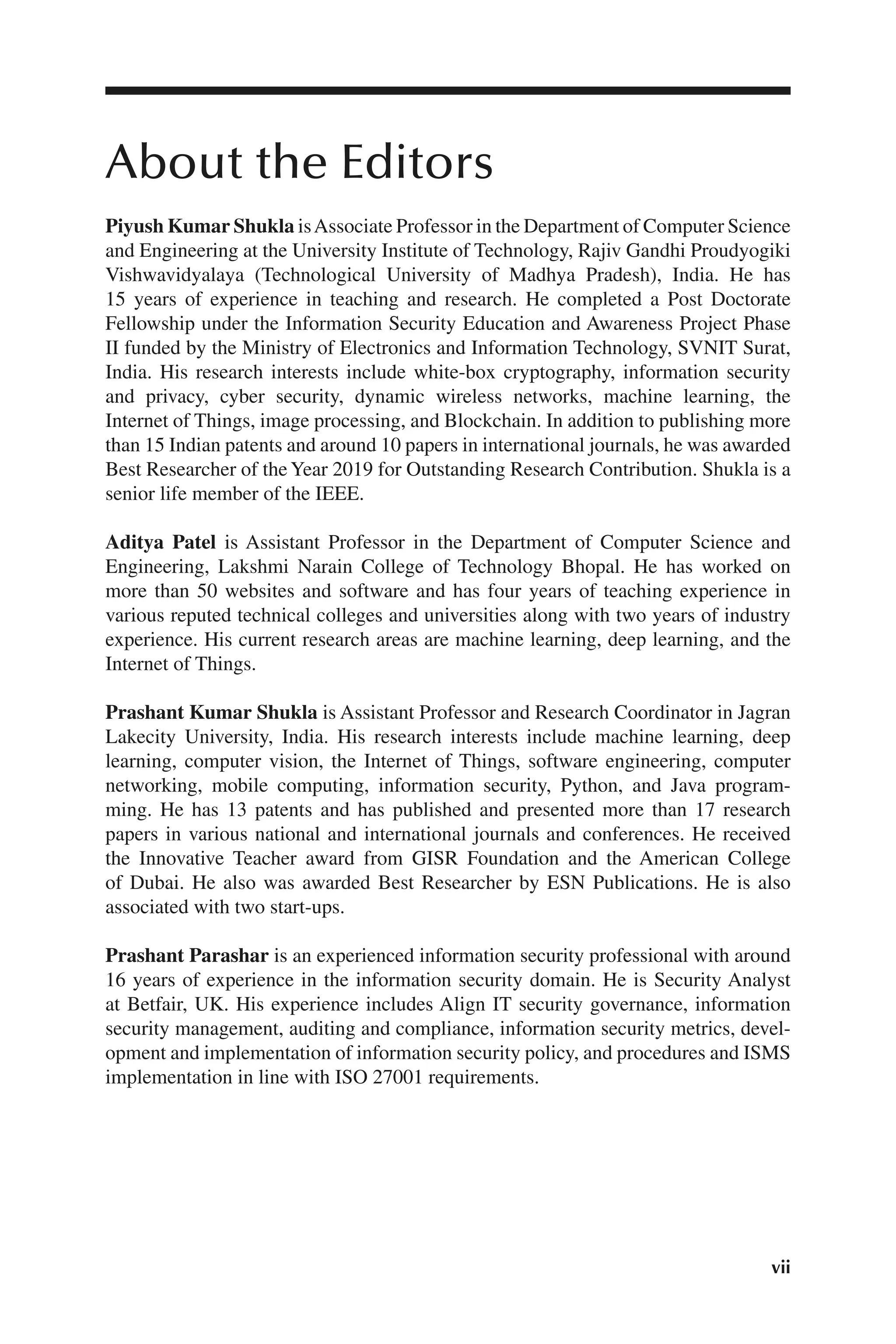 vii
vii
About the Editors
Piyush Kumar Shukla isAssociate Professor in the Department of Computer Science
and Engineering at the University Institute of Technology, Rajiv Gandhi Proudyogiki
Vishwavidyalaya (Technological University of Madhya Pradesh), India. He has
15 years of experience in teaching and research. He completed a Post Doctorate
Fellowship under the Information Security Education and Awareness Project Phase
II funded by the Ministry of Electronics and Information Technology, SVNIT Surat,
India. His research interests include white-box cryptography, information security
and privacy, cyber security, dynamic wireless networks, machine learning, the
Internet of Things, image processing, and Blockchain. In addition to publishing more
than 15 Indian patents and around 10 papers in international journals, he was awarded
Best Researcher of theYear 2019 for Outstanding Research Contribution. Shukla is a
senior life member of the IEEE.
Aditya Patel is Assistant Professor in the Department of Computer Science and
Engineering, Lakshmi Narain College of Technology Bhopal. He has worked on
more than 50 websites and software and has four years of teaching experience in
various reputed technical colleges and universities along with two years of industry
experience. His current research areas are machine learning, deep learning, and the
Internet of Things.
Prashant Kumar Shukla is Assistant Professor and Research Coordinator in Jagran
Lakecity University, India. His research interests include machine learning, deep
learning, computer vision, the Internet of Things, software engineering, computer
networking, mobile computing, information security, Python, and Java program-
ming. He has 13 patents and has published and presented more than 17 research
papers in various national and international journals and conferences. He received
the Innovative Teacher award from GISR Foundation and the American College
of Dubai. He also was awarded Best Researcher by ESN Publications. He is also
associated with two start-ups.
Prashant Parashar is an experienced information security professional with around
16 years of experience in the information security domain. He is Security Analyst
at Betfair, UK. His experience includes Align IT security governance, information
security management, auditing and compliance, information security metrics, devel-
opment and implementation of information security policy, and procedures and ISMS
implementation in line with ISO 27001 requirements.
 
