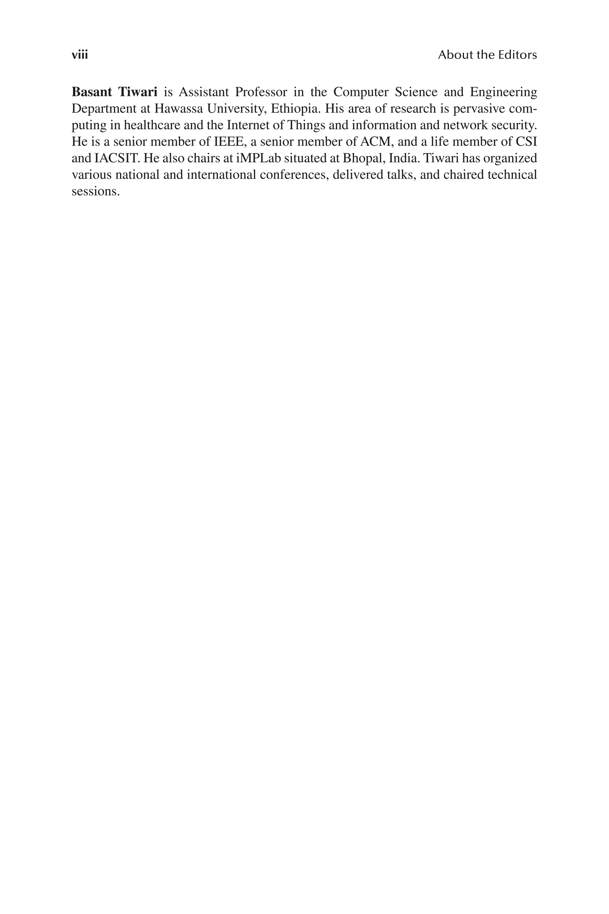 viii About the Editors
viii
Basant Tiwari is Assistant Professor in the Computer Science and Engineering
Department at Hawassa University, Ethiopia. His area of research is pervasive com-
puting in healthcare and the Internet of Things and information and network security.
He is a senior member of IEEE, a senior member of ACM, and a life member of CSI
and IACSIT. He also chairs at iMPLab situated at Bhopal, India. Tiwari has organized
various national and international conferences, delivered talks, and chaired technical
sessions.
newgenprepdf
 