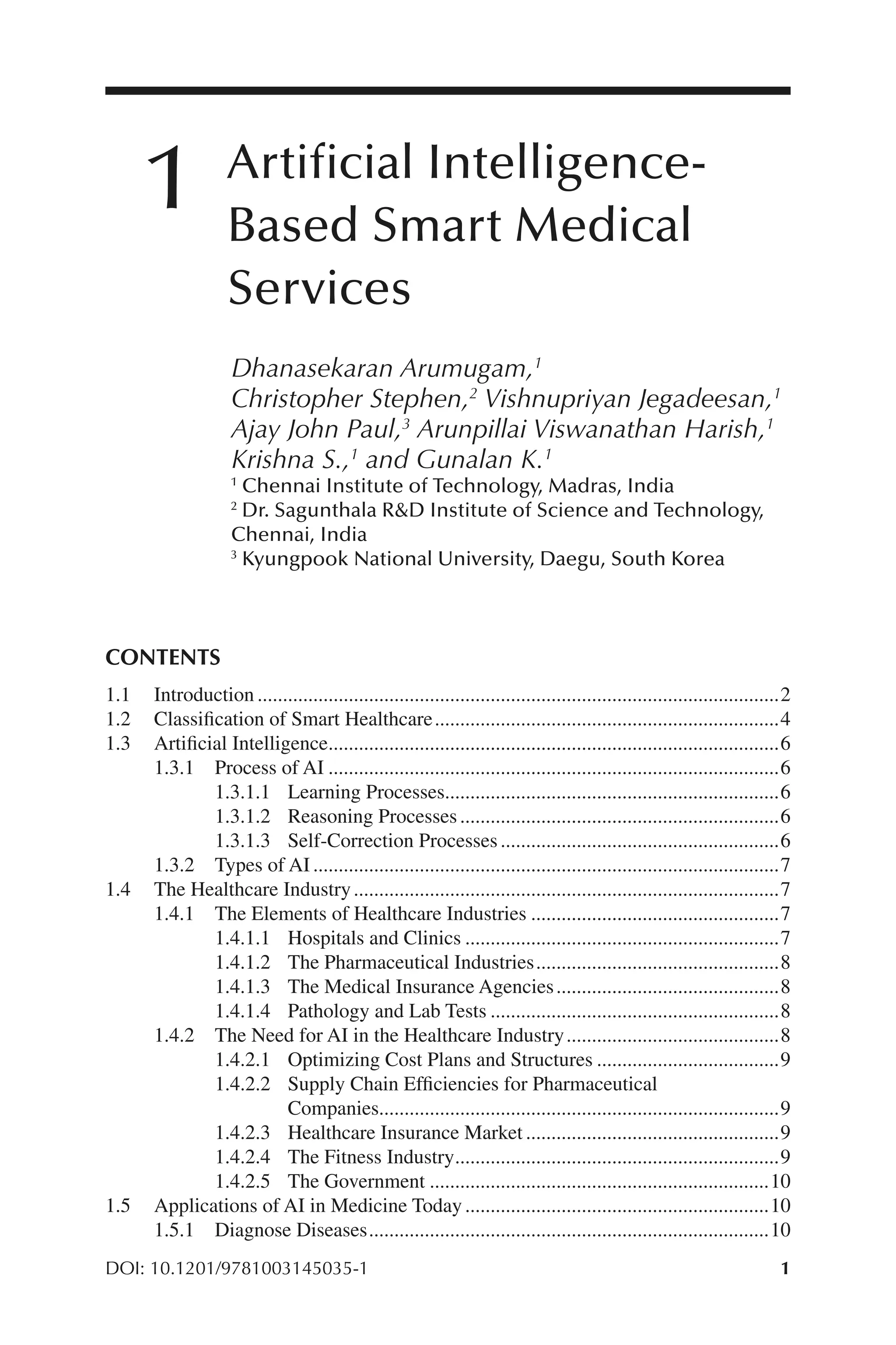 1
1
DOI: 10.1201/9781003145035-1
Artificial Intelligence-​
Based Smart Medical
Services
Dhanasekaran Arumugam,1
Christopher Stephen,2
Vishnupriyan Jegadeesan,1
Ajay John Paul,3
Arunpillai Viswanathan Harish,1
Krishna S.,1
and Gunalan K.1
1
Chennai Institute of Technology, Madras, India
2
Dr. Sagunthala R&D Institute of Science and Technology,
Chennai, India
3
Kyungpook National University, Daegu, South Korea
CONTENTS
1.1 Introduction........................................................................................................2
1.2 Classification of Smart Healthcare.....................................................................4
1.3 Artificial Intelligence..........................................................................................6
1.3.1 Process of AI..........................................................................................6
1.3.1.1 Learning Processes...................................................................6
1.3.1.2 Reasoning Processes................................................................6
1.3.1.3 Self-​Correction Processes........................................................6
1.3.2 Types of AI.............................................................................................7
1.4 The Healthcare Industry.....................................................................................7
1.4.1 The Elements of Healthcare Industries..................................................7
1.4.1.1 Hospitals and Clinics...............................................................7
1.4.1.2 The Pharmaceutical Industries.................................................8
1.4.1.3 The Medical Insurance Agencies.............................................8
1.4.1.4 Pathology and Lab Tests..........................................................8
1.4.2 The Need for AI in the Healthcare Industry...........................................8
1.4.2.1 Optimizing Cost Plans and Structures.....................................9
1.4.2.2 Supply Chain Efficiencies for Pharmaceutical
Companies................................................................................9
1.4.2.3 Healthcare Insurance Market...................................................9
1.4.2.4 The Fitness Industry.................................................................9
1.4.2.5 The Government....................................................................10
1.5 Applications of AI in Medicine Today.............................................................10
1.5.1 Diagnose Diseases................................................................................10
1
 