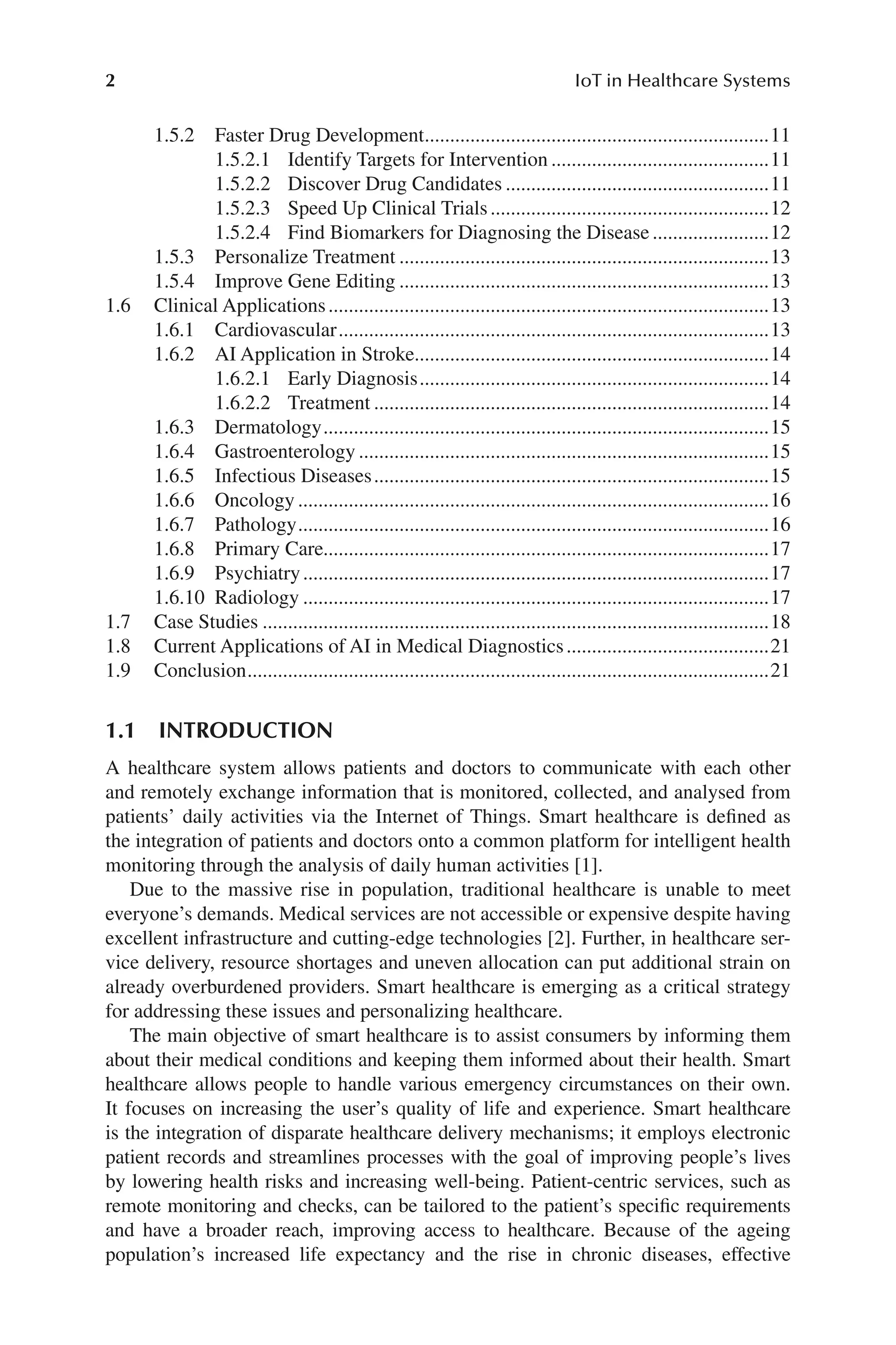 2 IoT in Healthcare Systems
2
1.5.2 Faster Drug Development.....................................................................11
1.5.2.1 Identify Targets for Intervention............................................11
1.5.2.2 Discover Drug Candidates.....................................................11
1.5.2.3 Speed Up Clinical Trials........................................................12
1.5.2.4 Find Biomarkers for Diagnosing the Disease........................12
1.5.3 Personalize Treatment..........................................................................13
1.5.4 Improve Gene Editing..........................................................................13
1.6 Clinical Applications........................................................................................13
1.6.1 Cardiovascular......................................................................................13
1.6.2 AI Application in Stroke......................................................................14
1.6.2.1 Early Diagnosis......................................................................14
1.6.2.2 Treatment...............................................................................14
1.6.3 Dermatology.........................................................................................15
1.6.4 Gastroenterology..................................................................................15
1.6.5 Infectious Diseases...............................................................................15
1.6.6 Oncology..............................................................................................16
1.6.7 Pathology..............................................................................................16
1.6.8 Primary Care........................................................................................17
1.6.9 Psychiatry.............................................................................................17
1.6.10 Radiology.............................................................................................17
1.7 Case Studies.....................................................................................................18
1.8 Current Applications of AI in Medical Diagnostics.........................................21
1.9 Conclusion........................................................................................................21
1.1 INTRODUCTION
A healthcare system allows patients and doctors to communicate with each other
and remotely exchange information that is monitored, collected, and analysed from
patients’ daily activities via the Internet of Things. Smart healthcare is defined as
the integration of patients and doctors onto a common platform for intelligent health
monitoring through the analysis of daily human activities [1].
Due to the massive rise in population, traditional healthcare is unable to meet
everyone’s demands. Medical services are not accessible or expensive despite having
excellent infrastructure and cutting-​
edge technologies [2]. Further, in healthcare ser-
vice delivery, resource shortages and uneven allocation can put additional strain on
already overburdened providers. Smart healthcare is emerging as a critical strategy
for addressing these issues and personalizing healthcare.
The main objective of smart healthcare is to assist consumers by informing them
about their medical conditions and keeping them informed about their health. Smart
healthcare allows people to handle various emergency circumstances on their own.
It focuses on increasing the user’s quality of life and experience. Smart healthcare
is the integration of disparate healthcare delivery mechanisms; it employs electronic
patient records and streamlines processes with the goal of improving people’s lives
by lowering health risks and increasing well-​
being. Patient-​
centric services, such as
remote monitoring and checks, can be tailored to the patient’s specific requirements
and have a broader reach, improving access to healthcare. Because of the ageing
population’s increased life expectancy and the rise in chronic diseases, effective
 