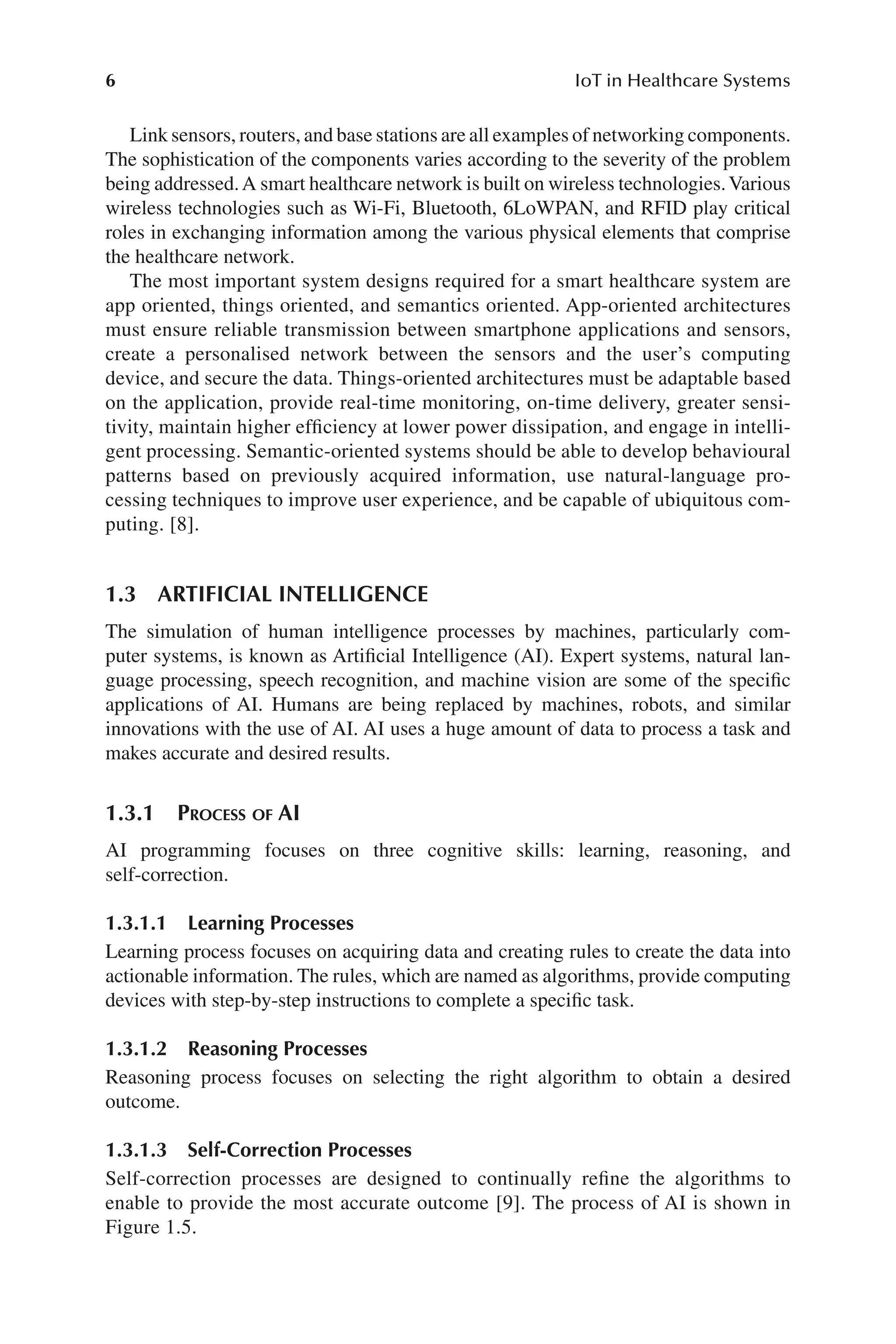 6 IoT in Healthcare Systems
6
Link sensors, routers, and base stations are all examples of networking components.
The sophistication of the components varies according to the severity of the problem
being addressed.A smart healthcare network is built on wireless technologies.Various
wireless technologies such as Wi-​
Fi, Bluetooth, 6LoWPAN, and RFID play critical
roles in exchanging information among the various physical elements that comprise
the healthcare network.
The most important system designs required for a smart healthcare system are
app oriented, things oriented, and semantics oriented. App-​
oriented architectures
must ensure reliable transmission between smartphone applications and sensors,
create a personalised network between the sensors and the user’s computing
device, and secure the data. Things-​
oriented architectures must be adaptable based
on the application, provide real-​
time monitoring, on-​
time delivery, greater sensi-
tivity, maintain higher efficiency at lower power dissipation, and engage in intelli-
gent processing. Semantic-​
oriented systems should be able to develop behavioural
patterns based on previously acquired information, use natural-​
language pro-
cessing techniques to improve user experience, and be capable of ubiquitous com-
puting. [8].
1.3 ARTIFICIAL INTELLIGENCE
The simulation of human intelligence processes by machines, particularly com-
puter systems, is known as Artificial Intelligence (AI). Expert systems, natural lan-
guage processing, speech recognition, and machine vision are some of the specific
applications of AI. Humans are being replaced by machines, robots, and similar
innovations with the use of AI. AI uses a huge amount of data to process a task and
makes accurate and desired results.
1.3.1 
Process of AI
AI programming focuses on three cognitive skills: learning, reasoning, and
self-​correction.
1.3.1.1 Learning Processes
Learning process focuses on acquiring data and creating rules to create the data into
actionable information. The rules, which are named as algorithms, provide computing
devices with step-​
by-​
step instructions to complete a specific task.
1.3.1.2 Reasoning Processes
Reasoning process focuses on selecting the right algorithm to obtain a desired
outcome.
1.3.1.3 Self-​Correction Processes
Self-​
correction processes are designed to continually refine the algorithms to
enable to provide the most accurate outcome [9]. The process of AI is shown in
Figure 1.5.
 