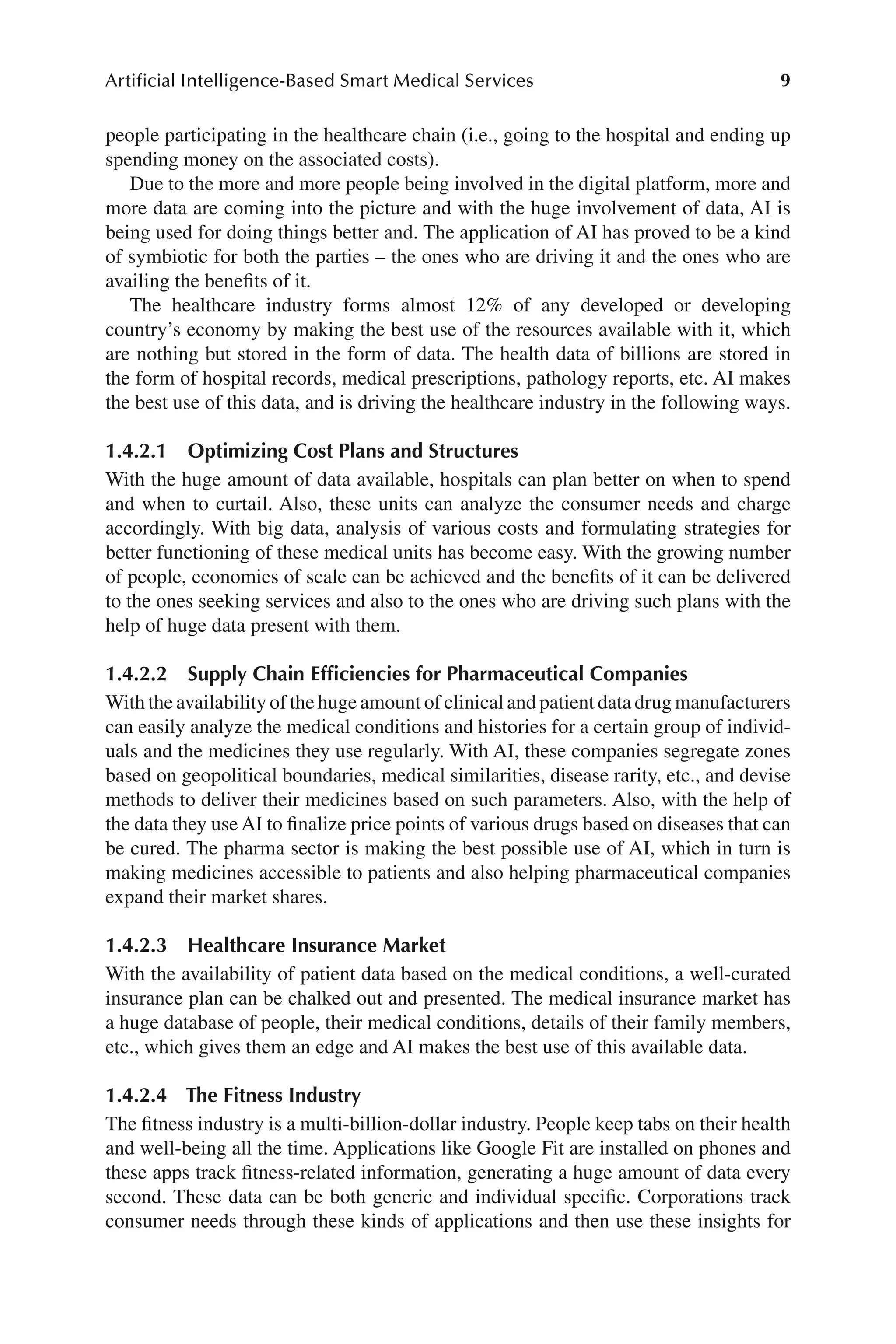 9
Artificial Intelligence-Based Smart Medical Services
9
people participating in the healthcare chain (i.e., going to the hospital and ending up
spending money on the associated costs).
Due to the more and more people being involved in the digital platform, more and
more data are coming into the picture and with the huge involvement of data, AI is
being used for doing things better and. The application of AI has proved to be a kind
of symbiotic for both the parties –​the ones who are driving it and the ones who are
availing the benefits of it.
The healthcare industry forms almost 12% of any developed or developing
country’s economy by making the best use of the resources available with it, which
are nothing but stored in the form of data. The health data of billions are stored in
the form of hospital records, medical prescriptions, pathology reports, etc. AI makes
the best use of this data, and is driving the healthcare industry in the following ways.
1.4.2.1 
Optimizing Cost Plans and Structures
With the huge amount of data available, hospitals can plan better on when to spend
and when to curtail. Also, these units can analyze the consumer needs and charge
accordingly. With big data, analysis of various costs and formulating strategies for
better functioning of these medical units has become easy. With the growing number
of people, economies of scale can be achieved and the benefits of it can be delivered
to the ones seeking services and also to the ones who are driving such plans with the
help of huge data present with them.
1.4.2.2 
Supply Chain Efficiencies for Pharmaceutical Companies
With the availability of the huge amount of clinical and patient data drug manufacturers
can easily analyze the medical conditions and histories for a certain group of individ-
uals and the medicines they use regularly. With AI, these companies segregate zones
based on geopolitical boundaries, medical similarities, disease rarity, etc., and devise
methods to deliver their medicines based on such parameters. Also, with the help of
the data they use AI to finalize price points of various drugs based on diseases that can
be cured. The pharma sector is making the best possible use of AI, which in turn is
making medicines accessible to patients and also helping pharmaceutical companies
expand their market shares.
1.4.2.3 
Healthcare Insurance Market
With the availability of patient data based on the medical conditions, a well-​
curated
insurance plan can be chalked out and presented. The medical insurance market has
a huge database of people, their medical conditions, details of their family members,
etc., which gives them an edge and AI makes the best use of this available data.
1.4.2.4 
The Fitness Industry
The fitness industry is a multi-​
billion-​
dollar industry. People keep tabs on their health
and well-​
being all the time. Applications like Google Fit are installed on phones and
these apps track fitness-​
related information, generating a huge amount of data every
second. These data can be both generic and individual specific. Corporations track
consumer needs through these kinds of applications and then use these insights for
 