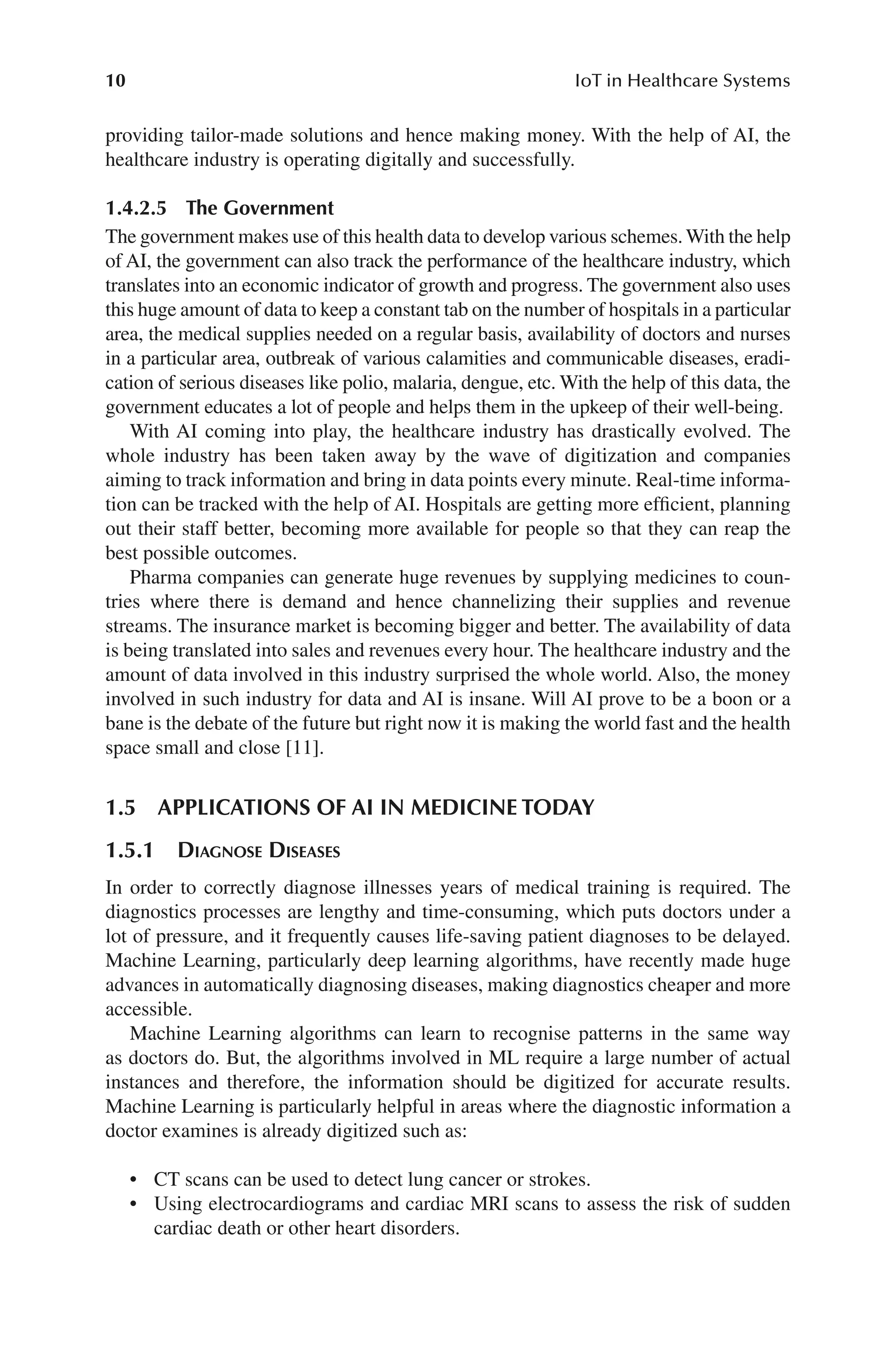 10 IoT in Healthcare Systems
10
providing tailor-​
made solutions and hence making money. With the help of AI, the
healthcare industry is operating digitally and successfully.
1.4.2.5 The Government
The government makes use of this health data to develop various schemes.With the help
of AI, the government can also track the performance of the healthcare industry, which
translates into an economic indicator of growth and progress. The government also uses
this huge amount of data to keep a constant tab on the number of hospitals in a particular
area, the medical supplies needed on a regular basis, availability of doctors and nurses
in a particular area, outbreak of various calamities and communicable diseases, eradi-
cation of serious diseases like polio, malaria, dengue, etc. With the help of this data, the
government educates a lot of people and helps them in the upkeep of their well-​
being.
With AI coming into play, the healthcare industry has drastically evolved. The
whole industry has been taken away by the wave of digitization and companies
aiming to track information and bring in data points every minute. Real-​
time informa-
tion can be tracked with the help of AI. Hospitals are getting more efficient, planning
out their staff better, becoming more available for people so that they can reap the
best possible outcomes.
Pharma companies can generate huge revenues by supplying medicines to coun-
tries where there is demand and hence channelizing their supplies and revenue
streams. The insurance market is becoming bigger and better. The availability of data
is being translated into sales and revenues every hour. The healthcare industry and the
amount of data involved in this industry surprised the whole world. Also, the money
involved in such industry for data and AI is insane. Will AI prove to be a boon or a
bane is the debate of the future but right now it is making the world fast and the health
space small and close [11].
1.5 
APPLICATIONS OF AI IN MEDICINE TODAY
1.5.1 Diagnose Diseases
In order to correctly diagnose illnesses years of medical training is required. The
diagnostics processes are lengthy and time-​
consuming, which puts doctors under a
lot of pressure, and it frequently causes life-​
saving patient diagnoses to be delayed.
Machine Learning, particularly deep learning algorithms, have recently made huge
advances in automatically diagnosing diseases, making diagnostics cheaper and more
accessible.
Machine Learning algorithms can learn to recognise patterns in the same way
as doctors do. But, the algorithms involved in ML require a large number of actual
instances and therefore, the information should be digitized for accurate results.
Machine Learning is particularly helpful in areas where the diagnostic information a
doctor examines is already digitized such as:
• CT scans can be used to detect lung cancer or strokes.
• Using electrocardiograms and cardiac MRI scans to assess the risk of sudden
cardiac death or other heart disorders.
 