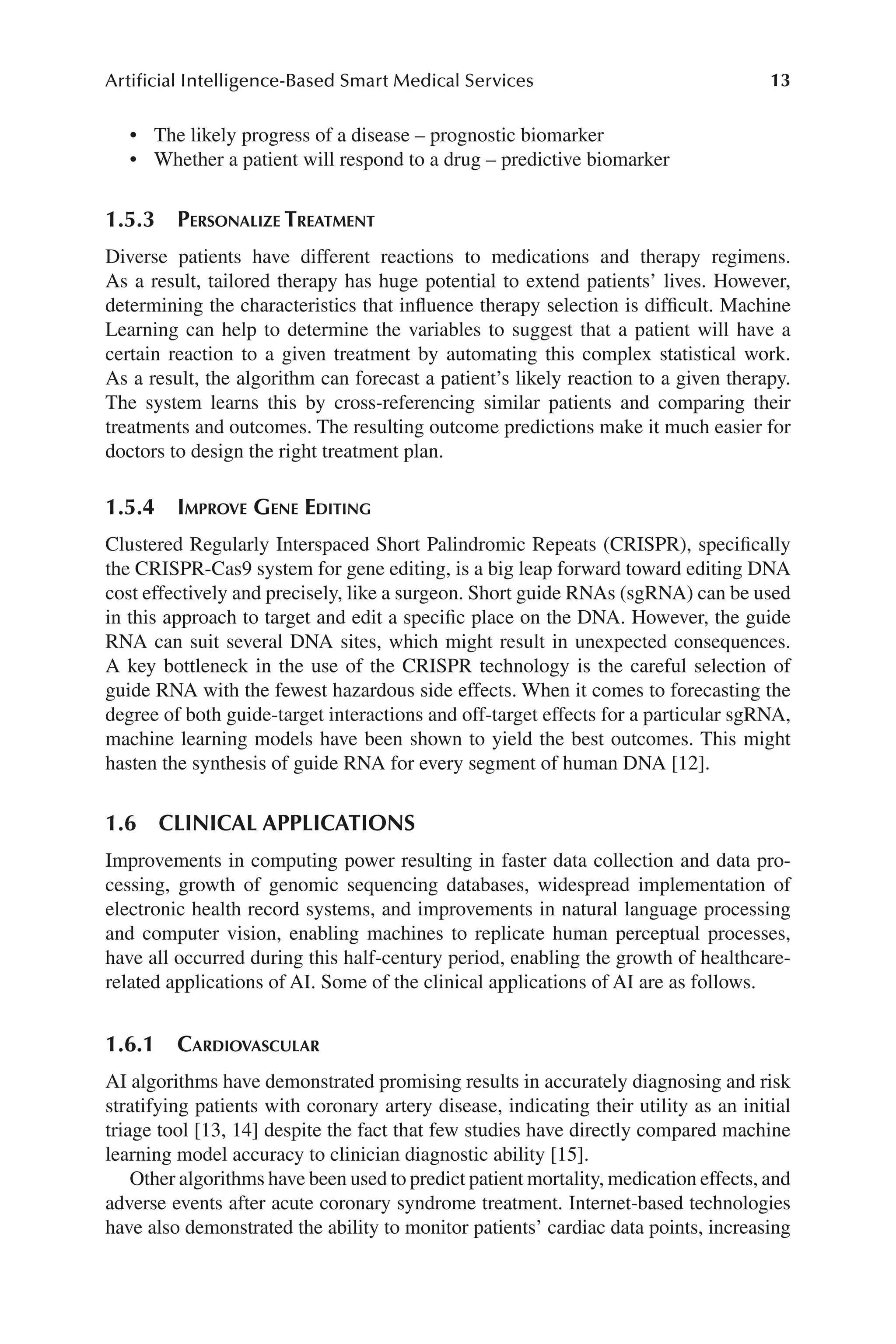 13
Artificial Intelligence-Based Smart Medical Services
13
• The likely progress of a disease –​prognostic biomarker
• Whether a patient will respond to a drug –​predictive biomarker
1.5.3 
Personalize Treatment
Diverse patients have different reactions to medications and therapy regimens.
As a result, tailored therapy has huge potential to extend patients’ lives. However,
determining the characteristics that influence therapy selection is difficult. Machine
Learning can help to determine the variables to suggest that a patient will have a
certain reaction to a given treatment by automating this complex statistical work.
As a result, the algorithm can forecast a patient’s likely reaction to a given therapy.
The system learns this by cross-​
referencing similar patients and comparing their
treatments and outcomes. The resulting outcome predictions make it much easier for
doctors to design the right treatment plan.
1.5.4 
Improve Gene Editing
Clustered Regularly Interspaced Short Palindromic Repeats (CRISPR), specifically
the CRISPR-​
Cas9 system for gene editing, is a big leap forward toward editing DNA
cost effectively and precisely, like a surgeon. Short guide RNAs (sgRNA) can be used
in this approach to target and edit a specific place on the DNA. However, the guide
RNA can suit several DNA sites, which might result in unexpected consequences.
A key bottleneck in the use of the CRISPR technology is the careful selection of
guide RNA with the fewest hazardous side effects. When it comes to forecasting the
degree of both guide-​
target interactions and off-​
target effects for a particular sgRNA,
machine learning models have been shown to yield the best outcomes. This might
hasten the synthesis of guide RNA for every segment of human DNA [12].
1.6 CLINICAL APPLICATIONS
Improvements in computing power resulting in faster data collection and data pro-
cessing, growth of genomic sequencing databases, widespread implementation of
electronic health record systems, and improvements in natural language processing
and computer vision, enabling machines to replicate human perceptual processes,
have all occurred during this half-​
century period, enabling the growth of healthcare-​
related applications of AI. Some of the clinical applications of AI are as follows.
1.6.1 Cardiovascular
AI algorithms have demonstrated promising results in accurately diagnosing and risk
stratifying patients with coronary artery disease, indicating their utility as an initial
triage tool [13, 14] despite the fact that few studies have directly compared machine
learning model accuracy to clinician diagnostic ability [15].
Other algorithms have been used to predict patient mortality, medication effects, and
adverse events after acute coronary syndrome treatment. Internet-​
based technologies
have also demonstrated the ability to monitor patients’ cardiac data points, increasing
 
