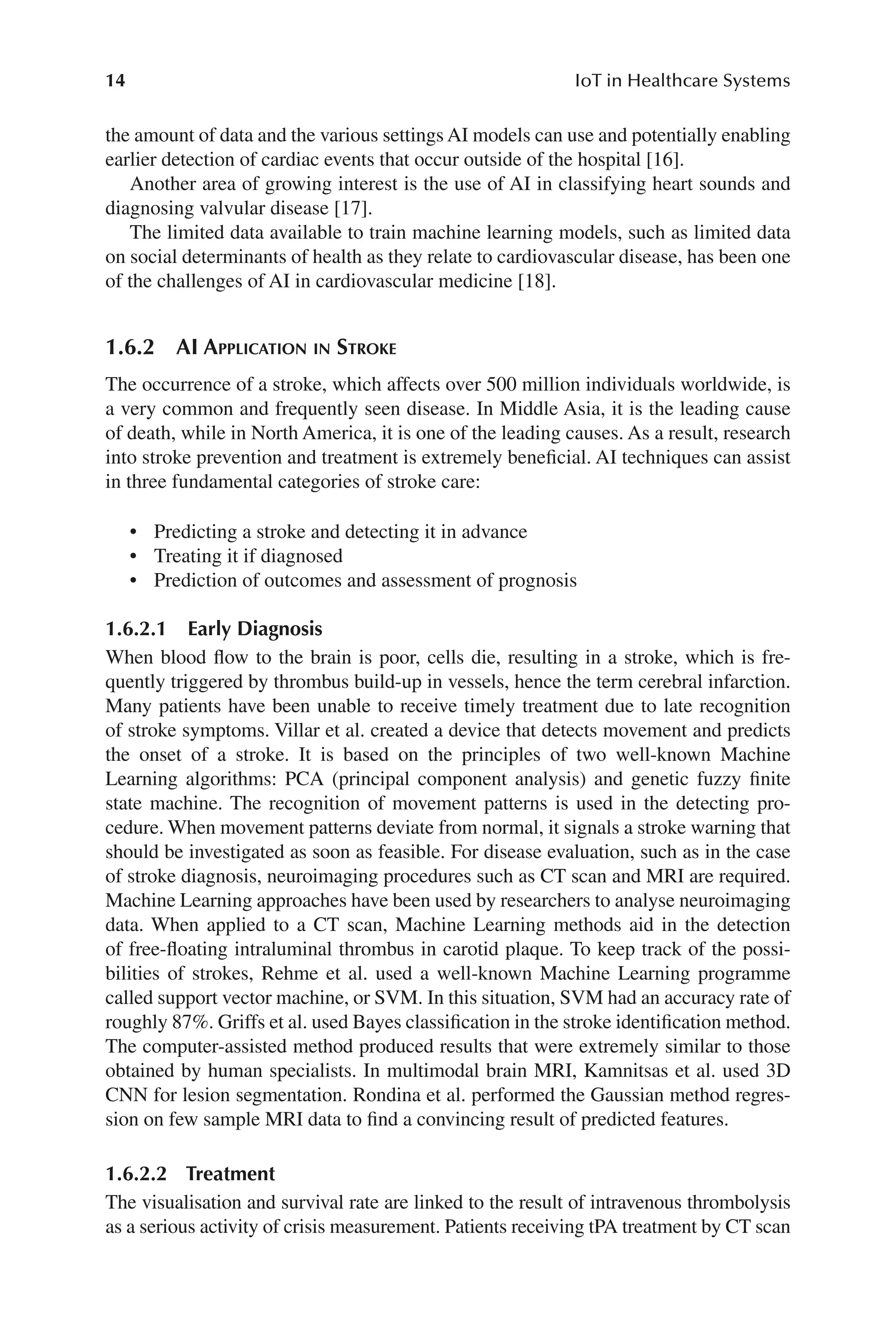 14 IoT in Healthcare Systems
14
the amount of data and the various settings AI models can use and potentially enabling
earlier detection of cardiac events that occur outside of the hospital [16].
Another area of growing interest is the use of AI in classifying heart sounds and
diagnosing valvular disease [17].
The limited data available to train machine learning models, such as limited data
on social determinants of health as they relate to cardiovascular disease, has been one
of the challenges of AI in cardiovascular medicine [18].
1.6.2 
AI Application in Stroke
The occurrence of a stroke, which affects over 500 million individuals worldwide, is
a very common and frequently seen disease. In Middle Asia, it is the leading cause
of death, while in North America, it is one of the leading causes. As a result, research
into stroke prevention and treatment is extremely beneficial. AI techniques can assist
in three fundamental categories of stroke care:
• Predicting a stroke and detecting it in advance
• Treating it if diagnosed
• Prediction of outcomes and assessment of prognosis
1.6.2.1 Early Diagnosis
When blood flow to the brain is poor, cells die, resulting in a stroke, which is fre-
quently triggered by thrombus build-​
up in vessels, hence the term cerebral infarction.
Many patients have been unable to receive timely treatment due to late recognition
of stroke symptoms. Villar et al. created a device that detects movement and predicts
the onset of a stroke. It is based on the principles of two well-​
known Machine
Learning algorithms: PCA (principal component analysis) and genetic fuzzy finite
state machine. The recognition of movement patterns is used in the detecting pro-
cedure. When movement patterns deviate from normal, it signals a stroke warning that
should be investigated as soon as feasible. For disease evaluation, such as in the case
of stroke diagnosis, neuroimaging procedures such as CT scan and MRI are required.
Machine Learning approaches have been used by researchers to analyse neuroimaging
data. When applied to a CT scan, Machine Learning methods aid in the detection
of free-​
floating intraluminal thrombus in carotid plaque. To keep track of the possi-
bilities of strokes, Rehme et al. used a well-​
known Machine Learning programme
called support vector machine, or SVM. In this situation, SVM had an accuracy rate of
roughly 87%. Griffs et al. used Bayes classification in the stroke identification method.
The computer-​
assisted method produced results that were extremely similar to those
obtained by human specialists. In multimodal brain MRI, Kamnitsas et al. used 3D
CNN for lesion segmentation. Rondina et al. performed the Gaussian method regres-
sion on few sample MRI data to find a convincing result of predicted features.
1.6.2.2 Treatment
The visualisation and survival rate are linked to the result of intravenous thrombolysis
as a serious activity of crisis measurement. Patients receiving tPA treatment by CT scan
 