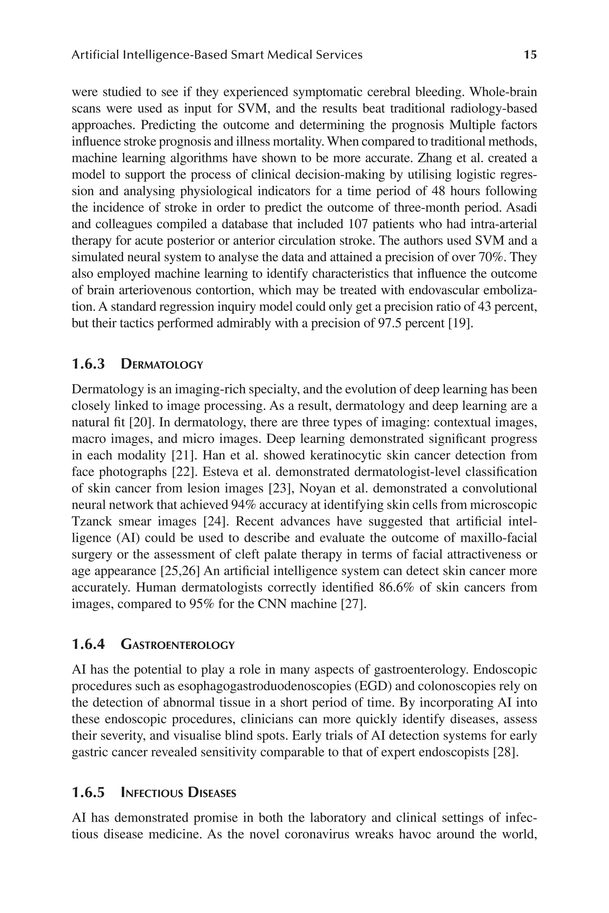 15
Artificial Intelligence-Based Smart Medical Services
15
were studied to see if they experienced symptomatic cerebral bleeding. Whole-​
brain
scans were used as input for SVM, and the results beat traditional radiology-​
based
approaches. Predicting the outcome and determining the prognosis Multiple factors
influence stroke prognosis and illness mortality. When compared to traditional methods,
machine learning algorithms have shown to be more accurate. Zhang et al. created a
model to support the process of clinical decision-​
making by utilising logistic regres-
sion and analysing physiological indicators for a time period of 48 hours following
the incidence of stroke in order to predict the outcome of three-​
month period. Asadi
and colleagues compiled a database that included 107 patients who had intra-​
arterial
therapy for acute posterior or anterior circulation stroke. The authors used SVM and a
simulated neural system to analyse the data and attained a precision of over 70%. They
also employed machine learning to identify characteristics that influence the outcome
of brain arteriovenous contortion, which may be treated with endovascular emboliza-
tion. A standard regression inquiry model could only get a precision ratio of 43 percent,
but their tactics performed admirably with a precision of 97.5 percent [19].
1.6.3 Dermatology
Dermatology is an imaging-​
rich specialty, and the evolution of deep learning has been
closely linked to image processing. As a result, dermatology and deep learning are a
natural fit [20]. In dermatology, there are three types of imaging: contextual images,
macro images, and micro images. Deep learning demonstrated significant progress
in each modality [21]. Han et al. showed keratinocytic skin cancer detection from
face photographs [22]. Esteva et al. demonstrated dermatologist-​
level classification
of skin cancer from lesion images [23], Noyan et al. demonstrated a convolutional
neural network that achieved 94% accuracy at identifying skin cells from microscopic
Tzanck smear images [24]. Recent advances have suggested that artificial intel-
ligence (AI) could be used to describe and evaluate the outcome of maxillo-​
facial
surgery or the assessment of cleft palate therapy in terms of facial attractiveness or
age appearance [25,26] An artificial intelligence system can detect skin cancer more
accurately. Human dermatologists correctly identified 86.6% of skin cancers from
images, compared to 95% for the CNN machine [27].
1.6.4 Gastroenterology
AI has the potential to play a role in many aspects of gastroenterology. Endoscopic
procedures such as esophagogastroduodenoscopies (EGD) and colonoscopies rely on
the detection of abnormal tissue in a short period of time. By incorporating AI into
these endoscopic procedures, clinicians can more quickly identify diseases, assess
their severity, and visualise blind spots. Early trials of AI detection systems for early
gastric cancer revealed sensitivity comparable to that of expert endoscopists [28].
1.6.5 
Infectious Diseases
AI has demonstrated promise in both the laboratory and clinical settings of infec-
tious disease medicine. As the novel coronavirus wreaks havoc around the world,
 