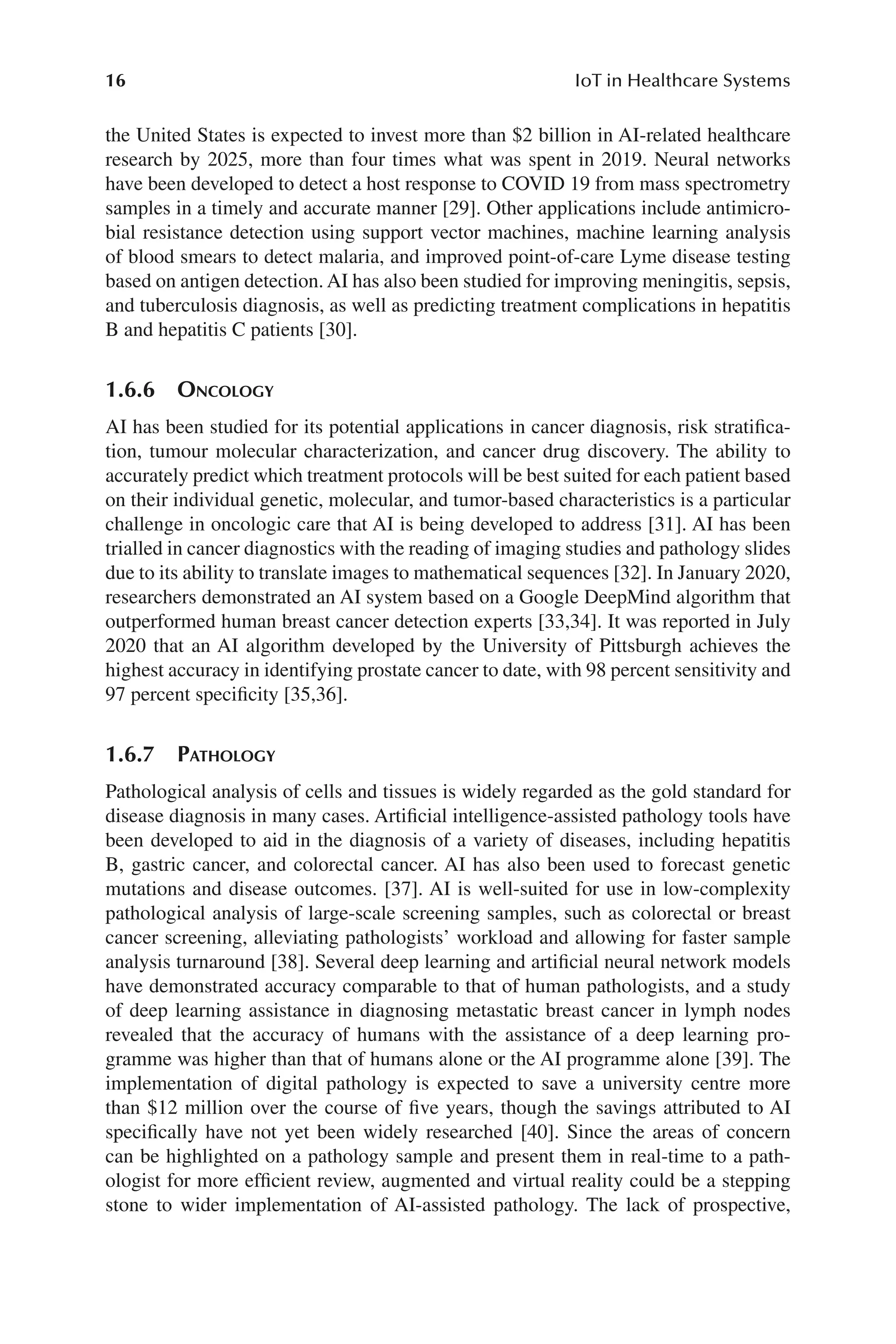 16 IoT in Healthcare Systems
16
the United States is expected to invest more than $2 billion in AI-​
related healthcare
research by 2025, more than four times what was spent in 2019. Neural networks
have been developed to detect a host response to COVID 19 from mass spectrometry
samples in a timely and accurate manner [29]. Other applications include antimicro-
bial resistance detection using support vector machines, machine learning analysis
of blood smears to detect malaria, and improved point-​
of-​
care Lyme disease testing
based on antigen detection. AI has also been studied for improving meningitis, sepsis,
and tuberculosis diagnosis, as well as predicting treatment complications in hepatitis
B and hepatitis C patients [30].
1.6.6 Oncology
AI has been studied for its potential applications in cancer diagnosis, risk stratifica-
tion, tumour molecular characterization, and cancer drug discovery. The ability to
accurately predict which treatment protocols will be best suited for each patient based
on their individual genetic, molecular, and tumor-​
based characteristics is a particular
challenge in oncologic care that AI is being developed to address [31]. AI has been
trialled in cancer diagnostics with the reading of imaging studies and pathology slides
due to its ability to translate images to mathematical sequences [32]. In January 2020,
researchers demonstrated an AI system based on a Google DeepMind algorithm that
outperformed human breast cancer detection experts [33,34]. It was reported in July
2020 that an AI algorithm developed by the University of Pittsburgh achieves the
highest accuracy in identifying prostate cancer to date, with 98 percent sensitivity and
97 percent specificity [35,36].
1.6.7 
Pathology
Pathological analysis of cells and tissues is widely regarded as the gold standard for
disease diagnosis in many cases. Artificial intelligence-​
assisted pathology tools have
been developed to aid in the diagnosis of a variety of diseases, including hepatitis
B, gastric cancer, and colorectal cancer. AI has also been used to forecast genetic
mutations and disease outcomes. [37]. AI is well-​
suited for use in low-​
complexity
pathological analysis of large-​
scale screening samples, such as colorectal or breast
cancer screening, alleviating pathologists’ workload and allowing for faster sample
analysis turnaround [38]. Several deep learning and artificial neural network models
have demonstrated accuracy comparable to that of human pathologists, and a study
of deep learning assistance in diagnosing metastatic breast cancer in lymph nodes
revealed that the accuracy of humans with the assistance of a deep learning pro-
gramme was higher than that of humans alone or the AI programme alone [39]. The
implementation of digital pathology is expected to save a university centre more
than $12 million over the course of five years, though the savings attributed to AI
specifically have not yet been widely researched [40]. Since the areas of concern
can be highlighted on a pathology sample and present them in real-​
time to a path-
ologist for more efficient review, augmented and virtual reality could be a stepping
stone to wider implementation of AI-​
assisted pathology. The lack of prospective,
 