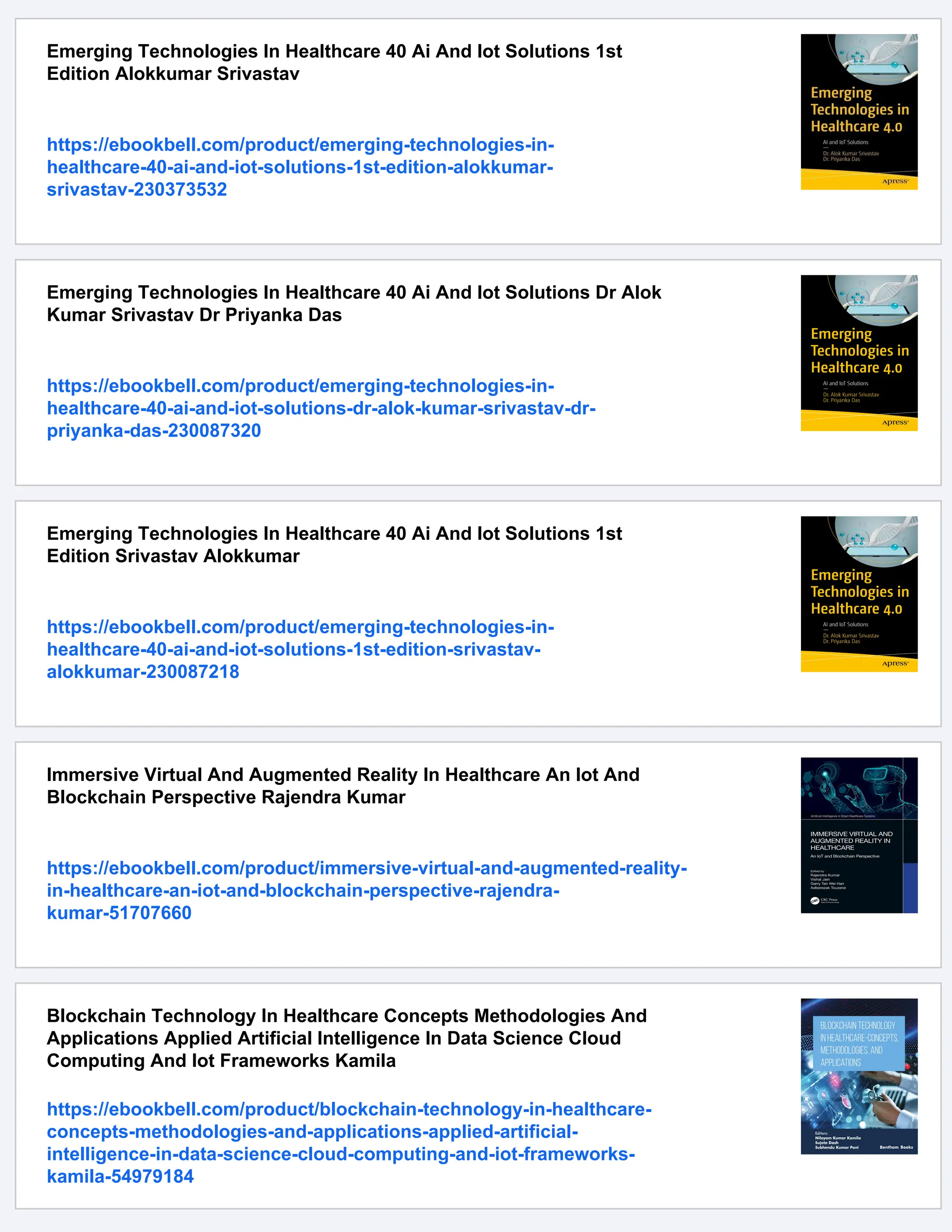Emerging Technologies In Healthcare 40 Ai And Iot Solutions 1st
Edition Alokkumar Srivastav
https://ebookbell.com/product/emerging-technologies-in-
healthcare-40-ai-and-iot-solutions-1st-edition-alokkumar-
srivastav-230373532
Emerging Technologies In Healthcare 40 Ai And Iot Solutions Dr Alok
Kumar Srivastav Dr Priyanka Das
https://ebookbell.com/product/emerging-technologies-in-
healthcare-40-ai-and-iot-solutions-dr-alok-kumar-srivastav-dr-
priyanka-das-230087320
Emerging Technologies In Healthcare 40 Ai And Iot Solutions 1st
Edition Srivastav Alokkumar
https://ebookbell.com/product/emerging-technologies-in-
healthcare-40-ai-and-iot-solutions-1st-edition-srivastav-
alokkumar-230087218
Immersive Virtual And Augmented Reality In Healthcare An Iot And
Blockchain Perspective Rajendra Kumar
https://ebookbell.com/product/immersive-virtual-and-augmented-reality-
in-healthcare-an-iot-and-blockchain-perspective-rajendra-
kumar-51707660
Blockchain Technology In Healthcare Concepts Methodologies And
Applications Applied Artificial Intelligence In Data Science Cloud
Computing And Iot Frameworks Kamila
https://ebookbell.com/product/blockchain-technology-in-healthcare-
concepts-methodologies-and-applications-applied-artificial-
intelligence-in-data-science-cloud-computing-and-iot-frameworks-
kamila-54979184
 
