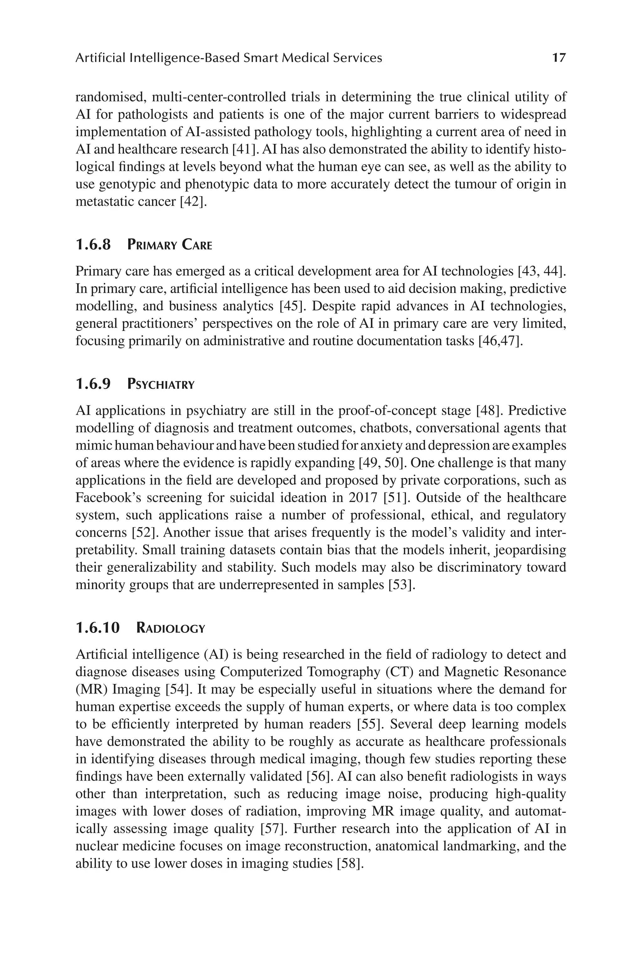 17
Artificial Intelligence-Based Smart Medical Services
17
randomised, multi-​
center-​
controlled trials in determining the true clinical utility of
AI for pathologists and patients is one of the major current barriers to widespread
implementation of AI-​
assisted pathology tools, highlighting a current area of need in
AI and healthcare research [41]. AI has also demonstrated the ability to identify histo-
logical findings at levels beyond what the human eye can see, as well as the ability to
use genotypic and phenotypic data to more accurately detect the tumour of origin in
metastatic cancer [42].
1.6.8 
Primary Care
Primary care has emerged as a critical development area for AI technologies [43, 44].
In primary care, artificial intelligence has been used to aid decision making, predictive
modelling, and business analytics [45]. Despite rapid advances in AI technologies,
general practitioners’ perspectives on the role of AI in primary care are very limited,
focusing primarily on administrative and routine documentation tasks [46,47].
1.6.9 
Psychiatry
AI applications in psychiatry are still in the proof-​
of-​
concept stage [48]. Predictive
modelling of diagnosis and treatment outcomes, chatbots, conversational agents that
mimichumanbehaviourandhavebeenstudiedforanxietyanddepressionareexamples
of areas where the evidence is rapidly expanding [49, 50]. One challenge is that many
applications in the field are developed and proposed by private corporations, such as
Facebook’s screening for suicidal ideation in 2017 [51]. Outside of the healthcare
system, such applications raise a number of professional, ethical, and regulatory
concerns [52]. Another issue that arises frequently is the model’s validity and inter-
pretability. Small training datasets contain bias that the models inherit, jeopardising
their generalizability and stability. Such models may also be discriminatory toward
minority groups that are underrepresented in samples [53].
1.6.10 Radiology
Artificial intelligence (AI) is being researched in the field of radiology to detect and
diagnose diseases using Computerized Tomography (CT) and Magnetic Resonance
(MR) Imaging [54]. It may be especially useful in situations where the demand for
human expertise exceeds the supply of human experts, or where data is too complex
to be efficiently interpreted by human readers [55]. Several deep learning models
have demonstrated the ability to be roughly as accurate as healthcare professionals
in identifying diseases through medical imaging, though few studies reporting these
findings have been externally validated [56]. AI can also benefit radiologists in ways
other than interpretation, such as reducing image noise, producing high-​
quality
images with lower doses of radiation, improving MR image quality, and automat-
ically assessing image quality [57]. Further research into the application of AI in
nuclear medicine focuses on image reconstruction, anatomical landmarking, and the
ability to use lower doses in imaging studies [58].
 