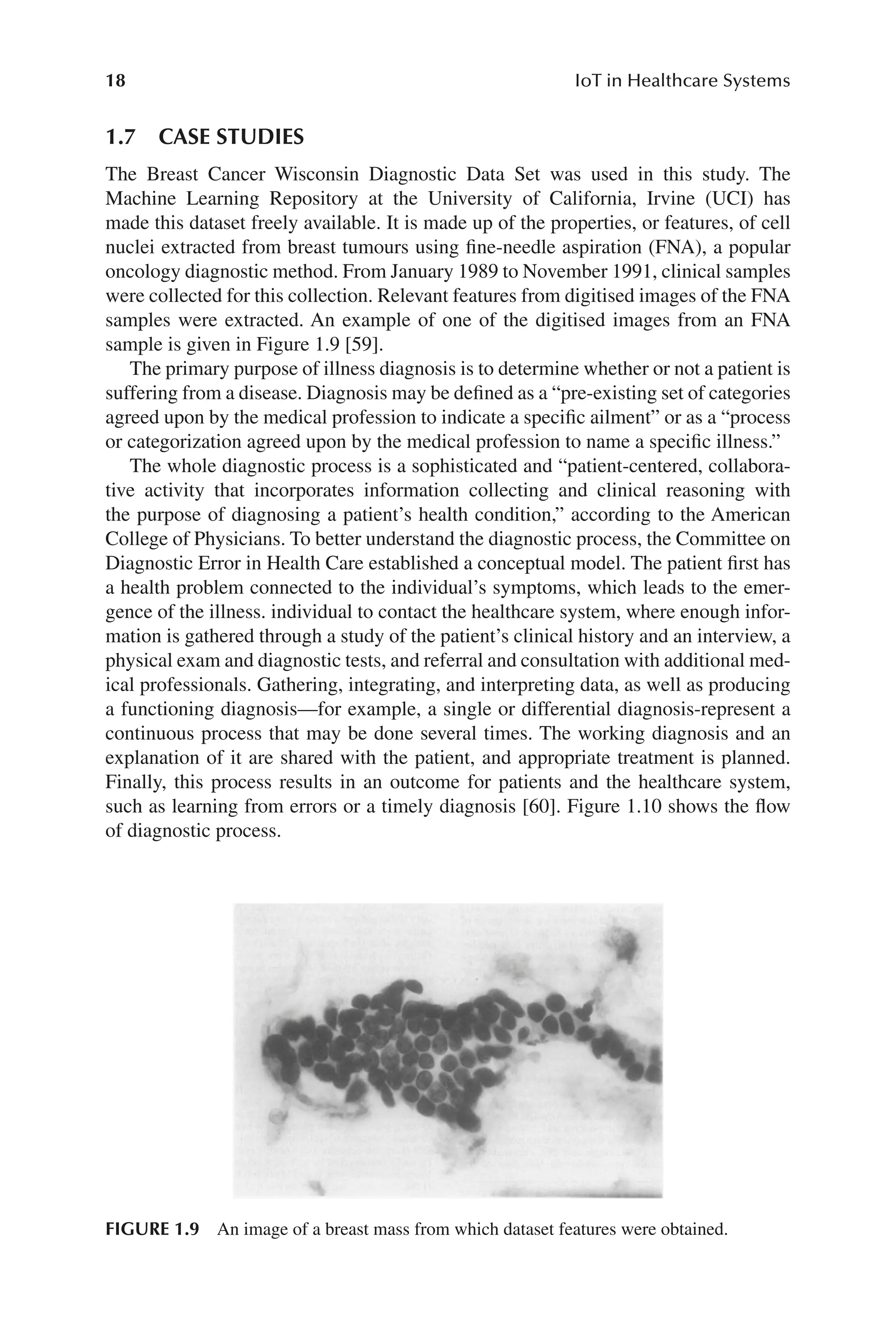 18 IoT in Healthcare Systems
18
1.7 CASE STUDIES
The Breast Cancer Wisconsin Diagnostic Data Set was used in this study. The
Machine Learning Repository at the University of California, Irvine (UCI) has
made this dataset freely available. It is made up of the properties, or features, of cell
nuclei extracted from breast tumours using fine-​
needle aspiration (FNA), a popular
oncology diagnostic method. From January 1989 to November 1991, clinical samples
were collected for this collection. Relevant features from digitised images of the FNA
samples were extracted. An example of one of the digitised images from an FNA
sample is given in Figure 1.9 [59].
The primary purpose of illness diagnosis is to determine whether or not a patient is
suffering from a disease. Diagnosis may be defined as a “pre-​
existing set of categories
agreed upon by the medical profession to indicate a specific ailment” or as a “process
or categorization agreed upon by the medical profession to name a specific illness.”
The whole diagnostic process is a sophisticated and “patient-​
centered, collabora-
tive activity that incorporates information collecting and clinical reasoning with
the purpose of diagnosing a patient’s health condition,” according to the American
College of Physicians. To better understand the diagnostic process, the Committee on
Diagnostic Error in Health Care established a conceptual model. The patient first has
a health problem connected to the individual’s symptoms, which leads to the emer-
gence of the illness. individual to contact the healthcare system, where enough infor-
mation is gathered through a study of the patient’s clinical history and an interview, a
physical exam and diagnostic tests, and referral and consultation with additional med-
ical professionals. Gathering, integrating, and interpreting data, as well as producing
a functioning diagnosis—​
for example, a single or differential diagnosis-​
represent a
continuous process that may be done several times. The working diagnosis and an
explanation of it are shared with the patient, and appropriate treatment is planned.
Finally, this process results in an outcome for patients and the healthcare system,
such as learning from errors or a timely diagnosis [60]. Figure 1.10 shows the flow
of diagnostic process.
FIGURE 1.9 An image of a breast mass from which dataset features were obtained.
 
