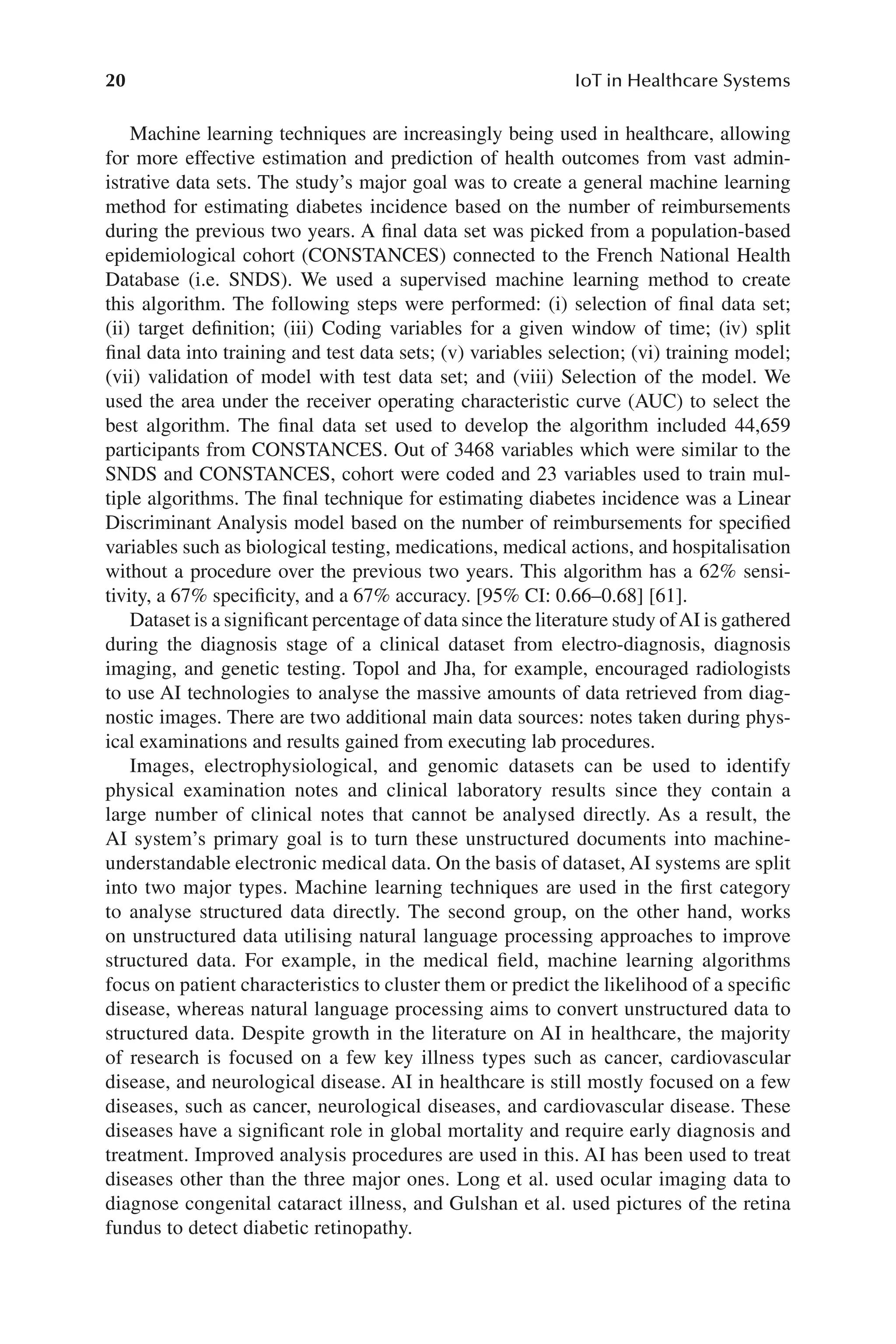 20
20 IoT in Healthcare Systems
Machine learning techniques are increasingly being used in healthcare, allowing
for more effective estimation and prediction of health outcomes from vast admin-
istrative data sets. The study’s major goal was to create a general machine learning
method for estimating diabetes incidence based on the number of reimbursements
during the previous two years. A final data set was picked from a population-​
based
epidemiological cohort (CONSTANCES) connected to the French National Health
Database (i.e. SNDS). We used a supervised machine learning method to create
this algorithm. The following steps were performed: (i) selection of final data set;
(ii) target definition; (iii) Coding variables for a given window of time; (iv) split
final data into training and test data sets; (v) variables selection; (vi) training model;
(vii) validation of model with test data set; and (viii) Selection of the model. We
used the area under the receiver operating characteristic curve (AUC) to select the
best algorithm. The final data set used to develop the algorithm included 44,659
participants from CONSTANCES. Out of 3468 variables which were similar to the
SNDS and CONSTANCES, cohort were coded and 23 variables used to train mul-
tiple algorithms. The final technique for estimating diabetes incidence was a Linear
Discriminant Analysis model based on the number of reimbursements for specified
variables such as biological testing, medications, medical actions, and hospitalisation
without a procedure over the previous two years. This algorithm has a 62% sensi-
tivity, a 67% specificity, and a 67% accuracy. [95% CI: 0.66–​
0.68] [61].
Dataset is a significant percentage of data since the literature study ofAI is gathered
during the diagnosis stage of a clinical dataset from electro-​
diagnosis, diagnosis
imaging, and genetic testing. Topol and Jha, for example, encouraged radiologists
to use AI technologies to analyse the massive amounts of data retrieved from diag-
nostic images. There are two additional main data sources: notes taken during phys-
ical examinations and results gained from executing lab procedures.
Images, electrophysiological, and genomic datasets can be used to identify
physical examination notes and clinical laboratory results since they contain a
large number of clinical notes that cannot be analysed directly. As a result, the
AI system’s primary goal is to turn these unstructured documents into machine-​
understandable electronic medical data. On the basis of dataset, AI systems are split
into two major types. Machine learning techniques are used in the first category
to analyse structured data directly. The second group, on the other hand, works
on unstructured data utilising natural language processing approaches to improve
structured data. For example, in the medical field, machine learning algorithms
focus on patient characteristics to cluster them or predict the likelihood of a specific
disease, whereas natural language processing aims to convert unstructured data to
structured data. Despite growth in the literature on AI in healthcare, the majority
of research is focused on a few key illness types such as cancer, cardiovascular
disease, and neurological disease. AI in healthcare is still mostly focused on a few
diseases, such as cancer, neurological diseases, and cardiovascular disease. These
diseases have a significant role in global mortality and require early diagnosis and
treatment. Improved analysis procedures are used in this. AI has been used to treat
diseases other than the three major ones. Long et al. used ocular imaging data to
diagnose congenital cataract illness, and Gulshan et al. used pictures of the retina
fundus to detect diabetic retinopathy.
 