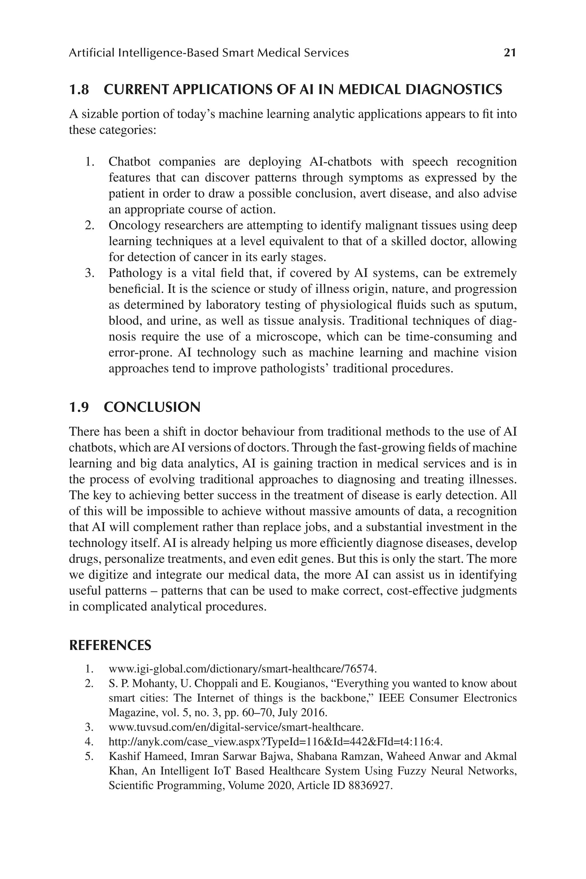 21
Artificial Intelligence-Based Smart Medical Services
21
1.8 
CURRENT APPLICATIONS OF AI IN MEDICAL DIAGNOSTICS
A sizable portion of today’s machine learning analytic applications appears to fit into
these categories:
1. Chatbot companies are deploying AI-​
chatbots with speech recognition
features that can discover patterns through symptoms as expressed by the
patient in order to draw a possible conclusion, avert disease, and also advise
an appropriate course of action.
2. Oncology researchers are attempting to identify malignant tissues using deep
learning techniques at a level equivalent to that of a skilled doctor, allowing
for detection of cancer in its early stages.
3. Pathology is a vital field that, if covered by AI systems, can be extremely
beneficial. It is the science or study of illness origin, nature, and progression
as determined by laboratory testing of physiological fluids such as sputum,
blood, and urine, as well as tissue analysis. Traditional techniques of diag-
nosis require the use of a microscope, which can be time-​
consuming and
error-​
prone. AI technology such as machine learning and machine vision
approaches tend to improve pathologists’ traditional procedures.
1.9 CONCLUSION
There has been a shift in doctor behaviour from traditional methods to the use of AI
chatbots, which areAI versions of doctors. Through the fast-​growing fields of machine
learning and big data analytics, AI is gaining traction in medical services and is in
the process of evolving traditional approaches to diagnosing and treating illnesses.
The key to achieving better success in the treatment of disease is early detection. All
of this will be impossible to achieve without massive amounts of data, a recognition
that AI will complement rather than replace jobs, and a substantial investment in the
technology itself. AI is already helping us more efficiently diagnose diseases, develop
drugs, personalize treatments, and even edit genes. But this is only the start. The more
we digitize and integrate our medical data, the more AI can assist us in identifying
useful patterns –​patterns that can be used to make correct, cost-​
effective judgments
in complicated analytical procedures.
REFERENCES
1. www.igi-​glo​bal.com/​dic​tion​ary/​smart-​hea​lthc​are/​76574.
2. S. P. Mohanty, U. Choppali and E. Kougianos, “Everything you wanted to know about
smart cities: The Internet of things is the backbone,” IEEE Consumer Electronics
Magazine, vol. 5, no. 3, pp. 60–​
70, July 2016.
3. www.tuv​sud.com/​en/​digi​tal-​serv​ice/​smart-​hea​lthc​are.
4. http://​anyk.com/​case_​v​iew.aspx?Typ​eId=​116Id=​442FId=​t4:116:4.
5. Kashif Hameed, Imran Sarwar Bajwa, Shabana Ramzan, Waheed Anwar and Akmal
Khan, An Intelligent IoT Based Healthcare System Using Fuzzy Neural Networks,
Scientific Programming, Volume 2020, Article ID 8836927.
 