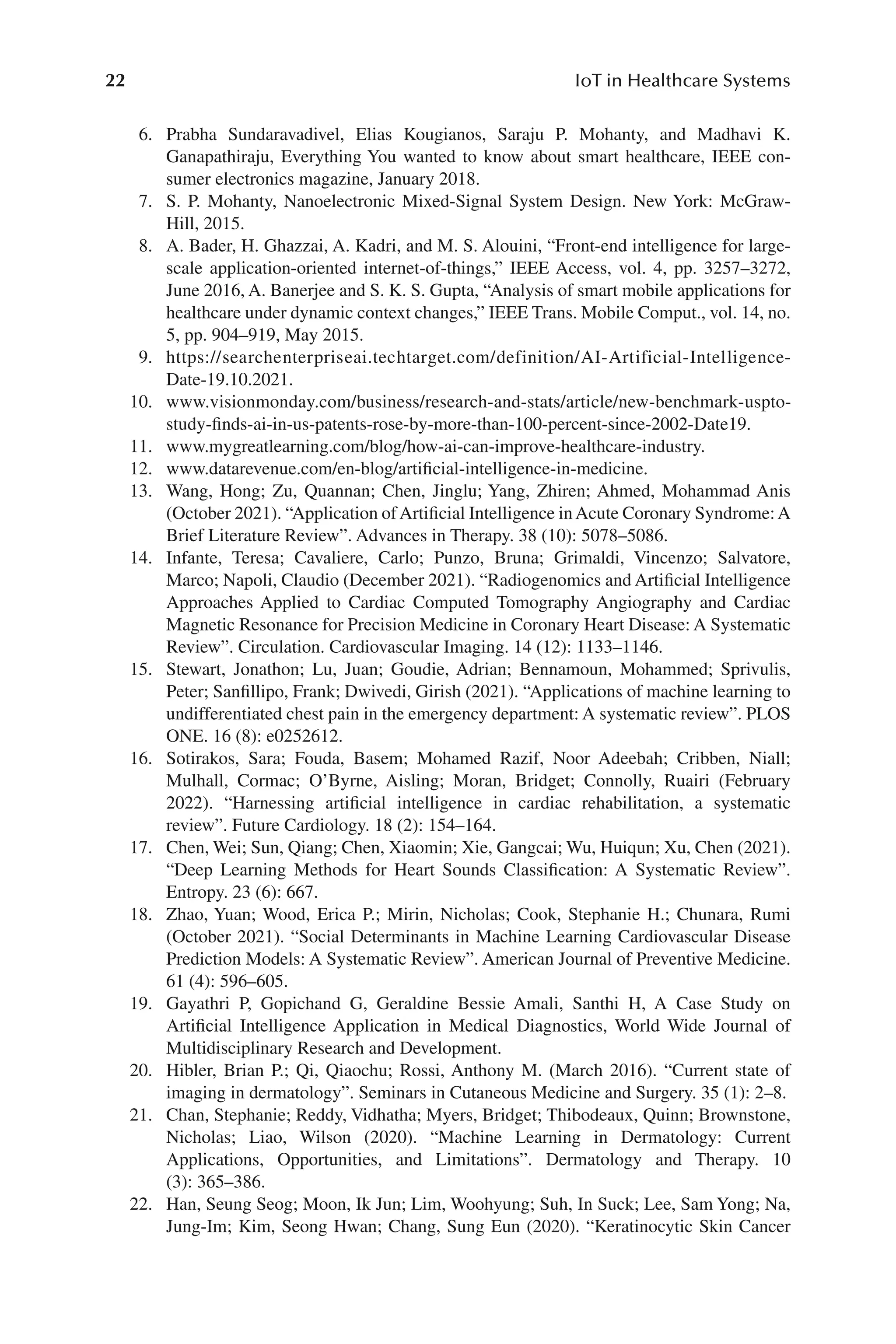 22 IoT in Healthcare Systems
22
6. Prabha Sundaravadivel, Elias Kougianos, Saraju P. Mohanty, and Madhavi K.
Ganapathiraju, Everything You wanted to know about smart healthcare, IEEE con-
sumer electronics magazine, January 2018.
7. S. P. Mohanty, Nanoelectronic Mixed-​
Signal System Design. New York: McGraw-​
Hill, 2015.
8. A. Bader, H. Ghazzai, A. Kadri, and M. S. Alouini, “Front-​
end intelligence for large-​
scale application-​
oriented internet-​
of-​
things,” IEEE Access, vol. 4, pp. 3257–​
3272,
June 2016, A. Banerjee and S. K. S. Gupta, “Analysis of smart mobile applications for
healthcare under dynamic context changes,” IEEE Trans. Mobile Comput., vol. 14, no.
5, pp. 904–​
919, May 2015.
9. https://​sea​rche​nter​pris​eai.tec​htar​get.com/​def​init​ion/​AI-​Art​ific​ial-​Intel​lige​nce-
Date-​19.10.2021.
10. www.visio​nmon​day.com/​busin​ess/​resea​rch-​and-​stats/​arti​cle/​new-​benchm​ark-​uspto-​
study-​finds-​ai-​in-​us-​pate​nts-​rose-​by-​more-​than-​100-​perc​ent-​since-​2002-​Dat​e19.
11. www.mygr​eatl​earn​ing.com/​blog/​how-​ai-​can-​impr​ove-​hea​lthc​are-​indus​try.
12. www.data​reve​nue.com/​en-​blog/​art​ific​ial-​intel​lige​nce-​in-​medic​ine.
13. Wang, Hong; Zu, Quannan; Chen, Jinglu; Yang, Zhiren; Ahmed, Mohammad Anis
(October 2021). “Application ofArtificial Intelligence inAcute Coronary Syndrome:A
Brief Literature Review”. Advances in Therapy. 38 (10): 5078–​
5086.
14. Infante, Teresa; Cavaliere, Carlo; Punzo, Bruna; Grimaldi, Vincenzo; Salvatore,
Marco; Napoli, Claudio (December 2021). “Radiogenomics and Artificial Intelligence
Approaches Applied to Cardiac Computed Tomography Angiography and Cardiac
Magnetic Resonance for Precision Medicine in Coronary Heart Disease: A Systematic
Review”. Circulation. Cardiovascular Imaging. 14 (12): 1133–​
1146.
15. Stewart, Jonathon; Lu, Juan; Goudie, Adrian; Bennamoun, Mohammed; Sprivulis,
Peter; Sanfillipo, Frank; Dwivedi, Girish (2021). “Applications of machine learning to
undifferentiated chest pain in the emergency department: A systematic review”. PLOS
ONE. 16 (8): e0252612.
16. Sotirakos, Sara; Fouda, Basem; Mohamed Razif, Noor Adeebah; Cribben, Niall;
Mulhall, Cormac; O’Byrne, Aisling; Moran, Bridget; Connolly, Ruairi (February
2022). “Harnessing artificial intelligence in cardiac rehabilitation, a systematic
review”. Future Cardiology. 18 (2): 154–​
164.
17. Chen, Wei; Sun, Qiang; Chen, Xiaomin; Xie, Gangcai; Wu, Huiqun; Xu, Chen (2021).
“Deep Learning Methods for Heart Sounds Classification: A Systematic Review”.
Entropy. 23 (6): 667.
18. Zhao, Yuan; Wood, Erica P.; Mirin, Nicholas; Cook, Stephanie H.; Chunara, Rumi
(October 2021). “Social Determinants in Machine Learning Cardiovascular Disease
Prediction Models: A Systematic Review”. American Journal of Preventive Medicine.
61 (4): 596–​
605.
19. Gayathri P, Gopichand G, Geraldine Bessie Amali, Santhi H, A Case Study on
Artificial Intelligence Application in Medical Diagnostics, World Wide Journal of
Multidisciplinary Research and Development.
20. Hibler, Brian P.; Qi, Qiaochu; Rossi, Anthony M. (March 2016). “Current state of
imaging in dermatology”. Seminars in Cutaneous Medicine and Surgery. 35 (1): 2–​
8.
21. Chan, Stephanie; Reddy, Vidhatha; Myers, Bridget; Thibodeaux, Quinn; Brownstone,
Nicholas; Liao, Wilson (2020). “Machine Learning in Dermatology: Current
Applications, Opportunities, and Limitations”. Dermatology and Therapy. 10
(3): 365–​386.
22. Han, Seung Seog; Moon, Ik Jun; Lim, Woohyung; Suh, In Suck; Lee, Sam Yong; Na,
Jung-​
Im; Kim, Seong Hwan; Chang, Sung Eun (2020). “Keratinocytic Skin Cancer
 