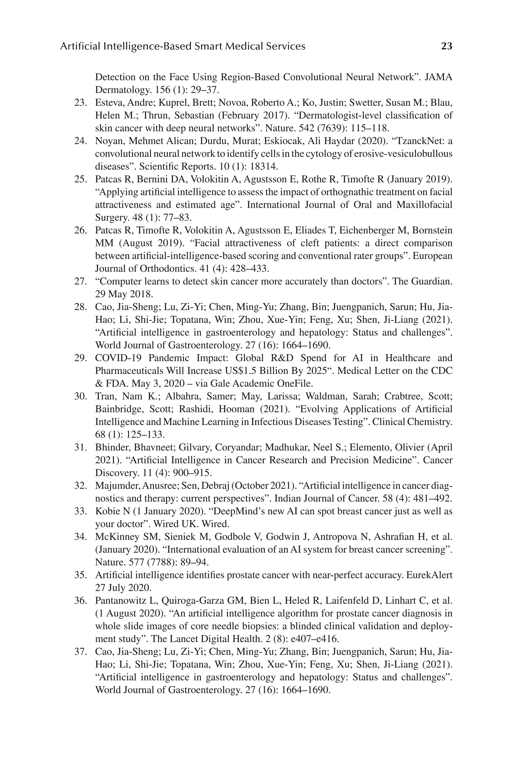 23
Artificial Intelligence-Based Smart Medical Services
23
Detection on the Face Using Region-​
Based Convolutional Neural Network”. JAMA
Dermatology. 156 (1): 29–​
37.
23. Esteva, Andre; Kuprel, Brett; Novoa, Roberto A.; Ko, Justin; Swetter, Susan M.; Blau,
Helen M.; Thrun, Sebastian (February 2017). “Dermatologist-​
level classification of
skin cancer with deep neural networks”. Nature. 542 (7639): 115–​
118.
24. Noyan, Mehmet Alican; Durdu, Murat; Eskiocak, Ali Haydar (2020). “TzanckNet: a
convolutional neural network to identify cells in the cytology of erosive-​vesiculobullous
diseases”. Scientific Reports. 10 (1): 18314.
25. Patcas R, Bernini DA, Volokitin A, Agustsson E, Rothe R, Timofte R (January 2019).
“Applying artificial intelligence to assess the impact of orthognathic treatment on facial
attractiveness and estimated age”. International Journal of Oral and Maxillofacial
Surgery. 48 (1): 77–​
83.
26. Patcas R, Timofte R, Volokitin A, Agustsson E, Eliades T, Eichenberger M, Bornstein
MM (August 2019). “Facial attractiveness of cleft patients: a direct comparison
between artificial-​intelligence-​based scoring and conventional rater groups”. European
Journal of Orthodontics. 41 (4): 428–​
433.
27. “Computer learns to detect skin cancer more accurately than doctors”. The Guardian.
29 May 2018.
28. Cao, Jia-​
Sheng; Lu, Zi-​
Yi; Chen, Ming-​
Yu; Zhang, Bin; Juengpanich, Sarun; Hu, Jia-​
Hao; Li, Shi-​
Jie; Topatana, Win; Zhou, Xue-​
Yin; Feng, Xu; Shen, Ji-​
Liang (2021).
“Artificial intelligence in gastroenterology and hepatology: Status and challenges”.
World Journal of Gastroenterology. 27 (16): 1664–​
1690.
29. COVID-​
19 Pandemic Impact: Global RD Spend for AI in Healthcare and
Pharmaceuticals Will Increase US$1.5 Billion By 2025“. Medical Letter on the CDC
 FDA. May 3, 2020 –​via Gale Academic OneFile.
30. Tran, Nam K.; Albahra, Samer; May, Larissa; Waldman, Sarah; Crabtree, Scott;
Bainbridge, Scott; Rashidi, Hooman (2021). “Evolving Applications of Artificial
Intelligence and Machine Learning in Infectious Diseases Testing”. Clinical Chemistry.
68 (1): 125–​
133.
31. Bhinder, Bhavneet; Gilvary, Coryandar; Madhukar, Neel S.; Elemento, Olivier (April
2021). “Artificial Intelligence in Cancer Research and Precision Medicine”. Cancer
Discovery. 11 (4): 900–​
915.
32. Majumder,Anusree; Sen, Debraj (October 2021). “Artificial intelligence in cancer diag-
nostics and therapy: current perspectives”. Indian Journal of Cancer. 58 (4): 481–​
492.
33. Kobie N (1 January 2020). “DeepMind’s new AI can spot breast cancer just as well as
your doctor”. Wired UK. Wired.
34. McKinney SM, Sieniek M, Godbole V, Godwin J, Antropova N, Ashrafian H, et al.
(January 2020). “International evaluation of an AI system for breast cancer screening”.
Nature. 577 (7788): 89–​
94.
35. Artificial intelligence identifies prostate cancer with near-​
perfect accuracy. EurekAlert
27 July 2020.
36. Pantanowitz L, Quiroga-​
Garza GM, Bien L, Heled R, Laifenfeld D, Linhart C, et al.
(1 August 2020). “An artificial intelligence algorithm for prostate cancer diagnosis in
whole slide images of core needle biopsies: a blinded clinical validation and deploy-
ment study”. The Lancet Digital Health. 2 (8): e407–​
e416.
37. Cao, Jia-​
Sheng; Lu, Zi-​
Yi; Chen, Ming-​
Yu; Zhang, Bin; Juengpanich, Sarun; Hu, Jia-​
Hao; Li, Shi-​
Jie; Topatana, Win; Zhou, Xue-​
Yin; Feng, Xu; Shen, Ji-​
Liang (2021).
“Artificial intelligence in gastroenterology and hepatology: Status and challenges”.
World Journal of Gastroenterology. 27 (16): 1664–​
1690.
 