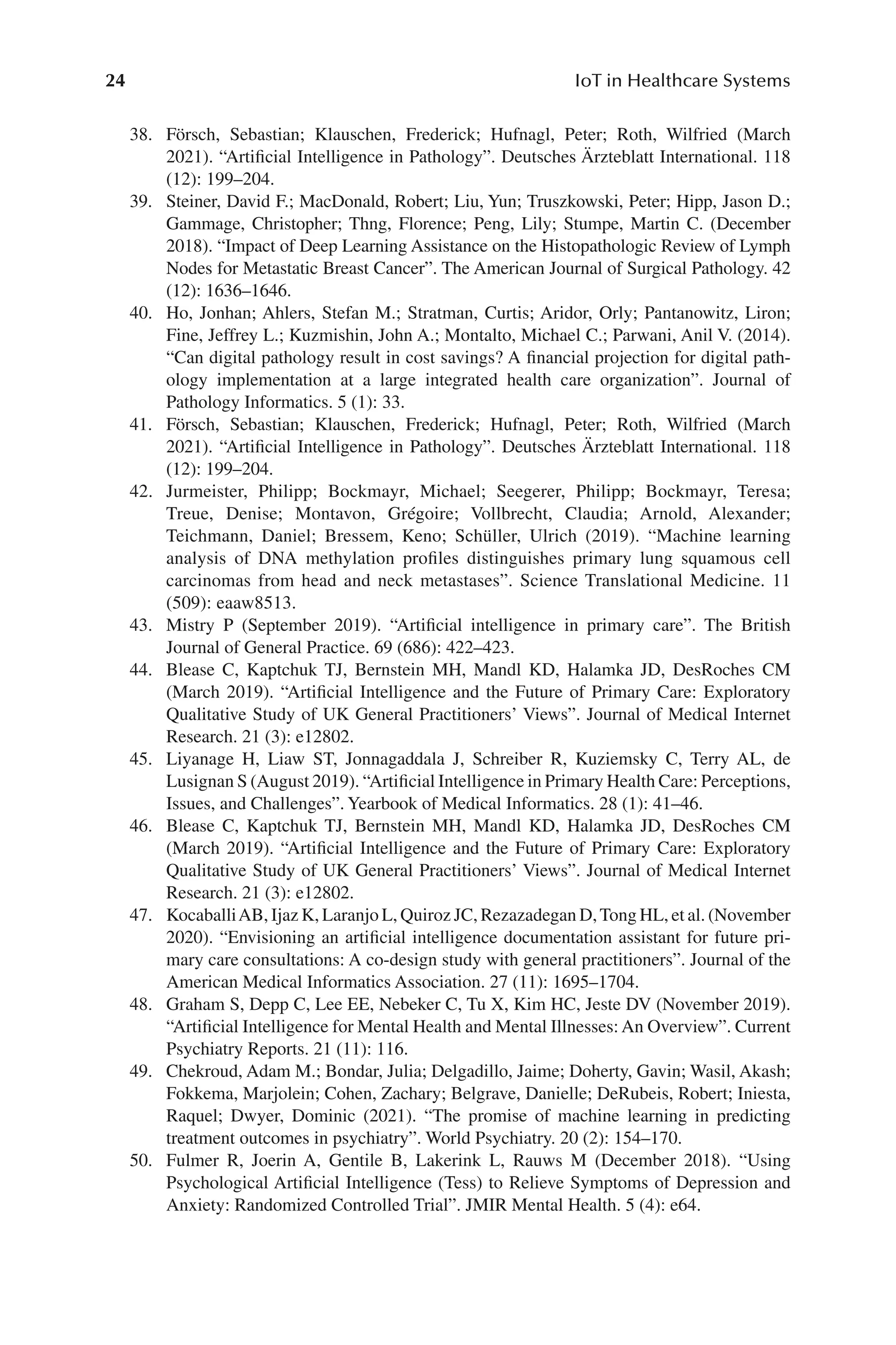 24 IoT in Healthcare Systems
24
38. Försch, Sebastian; Klauschen, Frederick; Hufnagl, Peter; Roth, Wilfried (March
2021). “Artificial Intelligence in Pathology”. Deutsches Ärzteblatt International. 118
(12): 199–​204.
39. Steiner, David F.; MacDonald, Robert; Liu, Yun; Truszkowski, Peter; Hipp, Jason D.;
Gammage, Christopher; Thng, Florence; Peng, Lily; Stumpe, Martin C. (December
2018). “Impact of Deep Learning Assistance on the Histopathologic Review of Lymph
Nodes for Metastatic Breast Cancer”. The American Journal of Surgical Pathology. 42
(12): 1636–​1646.
40. Ho, Jonhan; Ahlers, Stefan M.; Stratman, Curtis; Aridor, Orly; Pantanowitz, Liron;
Fine, Jeffrey L.; Kuzmishin, John A.; Montalto, Michael C.; Parwani, Anil V. (2014).
“Can digital pathology result in cost savings? A financial projection for digital path-
ology implementation at a large integrated health care organization”. Journal of
Pathology Informatics. 5 (1): 33.
41. Försch, Sebastian; Klauschen, Frederick; Hufnagl, Peter; Roth, Wilfried (March
2021). “Artificial Intelligence in Pathology”. Deutsches Ärzteblatt International. 118
(12): 199–​204.
42. Jurmeister, Philipp; Bockmayr, Michael; Seegerer, Philipp; Bockmayr, Teresa;
Treue, Denise; Montavon, Grégoire; Vollbrecht, Claudia; Arnold, Alexander;
Teichmann, Daniel; Bressem, Keno; Schüller, Ulrich (2019). “Machine learning
analysis of DNA methylation profiles distinguishes primary lung squamous cell
carcinomas from head and neck metastases”. Science Translational Medicine. 11
(509): eaaw8513.
43. Mistry P (September 2019). “Artificial intelligence in primary care”. The British
Journal of General Practice. 69 (686): 422–​
423.
44. Blease C, Kaptchuk TJ, Bernstein MH, Mandl KD, Halamka JD, DesRoches CM
(March 2019). “Artificial Intelligence and the Future of Primary Care: Exploratory
Qualitative Study of UK General Practitioners’ Views”. Journal of Medical Internet
Research. 21 (3): e12802.
45. Liyanage H, Liaw ST, Jonnagaddala J, Schreiber R, Kuziemsky C, Terry AL, de
Lusignan S (August 2019). “Artificial Intelligence in Primary Health Care: Perceptions,
Issues, and Challenges”. Yearbook of Medical Informatics. 28 (1): 41–​
46.
46. Blease C, Kaptchuk TJ, Bernstein MH, Mandl KD, Halamka JD, DesRoches CM
(March 2019). “Artificial Intelligence and the Future of Primary Care: Exploratory
Qualitative Study of UK General Practitioners’ Views”. Journal of Medical Internet
Research. 21 (3): e12802.
47. KocaballiAB, Ijaz K, Laranjo L, Quiroz JC, Rezazadegan D,Tong HL, et al. (November
2020). “Envisioning an artificial intelligence documentation assistant for future pri-
mary care consultations: A co-​
design study with general practitioners”. Journal of the
American Medical Informatics Association. 27 (11): 1695–​
1704.
48. Graham S, Depp C, Lee EE, Nebeker C, Tu X, Kim HC, Jeste DV (November 2019).
“Artificial Intelligence for Mental Health and Mental Illnesses: An Overview”. Current
Psychiatry Reports. 21 (11): 116.
49. Chekroud, Adam M.; Bondar, Julia; Delgadillo, Jaime; Doherty, Gavin; Wasil, Akash;
Fokkema, Marjolein; Cohen, Zachary; Belgrave, Danielle; DeRubeis, Robert; Iniesta,
Raquel; Dwyer, Dominic (2021). “The promise of machine learning in predicting
treatment outcomes in psychiatry”. World Psychiatry. 20 (2): 154–​
170.
50. Fulmer R, Joerin A, Gentile B, Lakerink L, Rauws M (December 2018). “Using
Psychological Artificial Intelligence (Tess) to Relieve Symptoms of Depression and
Anxiety: Randomized Controlled Trial”. JMIR Mental Health. 5 (4): e64.
 