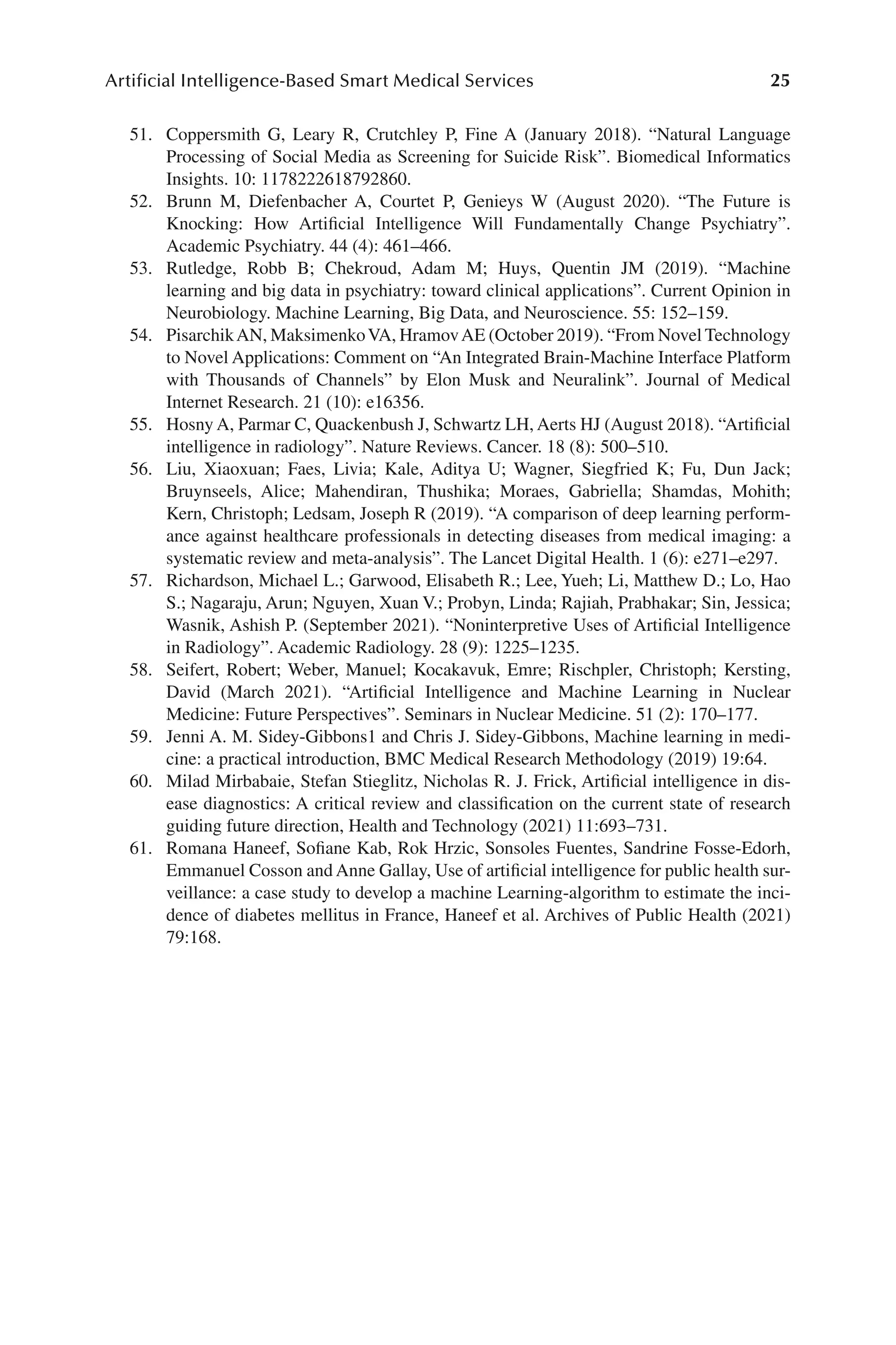 25
Artificial Intelligence-Based Smart Medical Services
25
51. Coppersmith G, Leary R, Crutchley P, Fine A (January 2018). “Natural Language
Processing of Social Media as Screening for Suicide Risk”. Biomedical Informatics
Insights. 10: 1178222618792860.
52. Brunn M, Diefenbacher A, Courtet P, Genieys W (August 2020). “The Future is
Knocking: How Artificial Intelligence Will Fundamentally Change Psychiatry”.
Academic Psychiatry. 44 (4): 461–​
466.
53. Rutledge, Robb B; Chekroud, Adam M; Huys, Quentin JM (2019). “Machine
learning and big data in psychiatry: toward clinical applications”. Current Opinion in
Neurobiology. Machine Learning, Big Data, and Neuroscience. 55: 152–​
159.
54. PisarchikAN, MaksimenkoVA, HramovAE (October 2019). “From Novel Technology
to Novel Applications: Comment on “An Integrated Brain-​
Machine Interface Platform
with Thousands of Channels” by Elon Musk and Neuralink”. Journal of Medical
Internet Research. 21 (10): e16356.
55. Hosny A, Parmar C, Quackenbush J, Schwartz LH, Aerts HJ (August 2018). “Artificial
intelligence in radiology”. Nature Reviews. Cancer. 18 (8): 500–​
510.
56. Liu, Xiaoxuan; Faes, Livia; Kale, Aditya U; Wagner, Siegfried K; Fu, Dun Jack;
Bruynseels, Alice; Mahendiran, Thushika; Moraes, Gabriella; Shamdas, Mohith;
Kern, Christoph; Ledsam, Joseph R (2019). “A comparison of deep learning perform-
ance against healthcare professionals in detecting diseases from medical imaging: a
systematic review and meta-​
analysis”. The Lancet Digital Health. 1 (6): e271–​
e297.
57. Richardson, Michael L.; Garwood, Elisabeth R.; Lee, Yueh; Li, Matthew D.; Lo, Hao
S.; Nagaraju, Arun; Nguyen, Xuan V.; Probyn, Linda; Rajiah, Prabhakar; Sin, Jessica;
Wasnik, Ashish P. (September 2021). “Noninterpretive Uses of Artificial Intelligence
in Radiology”. Academic Radiology. 28 (9): 1225–​
1235.
58. Seifert, Robert; Weber, Manuel; Kocakavuk, Emre; Rischpler, Christoph; Kersting,
David (March 2021). “Artificial Intelligence and Machine Learning in Nuclear
Medicine: Future Perspectives”. Seminars in Nuclear Medicine. 51 (2): 170–​
177.
59. Jenni A. M. Sidey-​
Gibbons1 and Chris J. Sidey-​
Gibbons, Machine learning in medi-
cine: a practical introduction, BMC Medical Research Methodology (2019) 19:64.
60. Milad Mirbabaie, Stefan Stieglitz, Nicholas R. J. Frick, Artificial intelligence in dis-
ease diagnostics: A critical review and classification on the current state of research
guiding future direction, Health and Technology (2021) 11:693–​
731.
61. Romana Haneef, Sofiane Kab, Rok Hrzic, Sonsoles Fuentes, Sandrine Fosse-​
Edorh,
Emmanuel Cosson and Anne Gallay, Use of artificial intelligence for public health sur-
veillance: a case study to develop a machine Learning-​
algorithm to estimate the inci-
dence of diabetes mellitus in France, Haneef et al. Archives of Public Health (2021)
79:168.
 