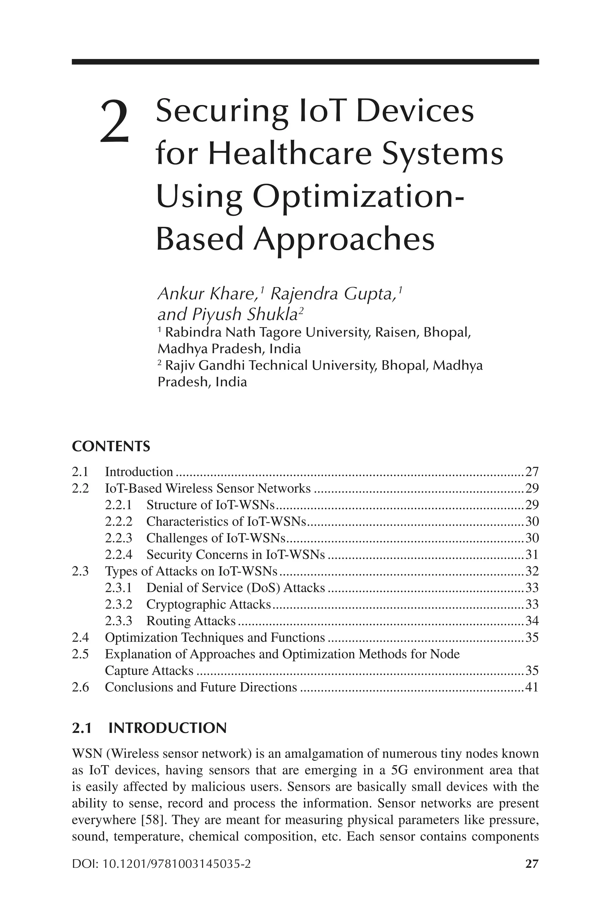 27
27
DOI: 10.1201/9781003145035-2
Securing IoT Devices
for Healthcare Systems
Using Optimization-​
Based Approaches
Ankur Khare,1
Rajendra Gupta,1
and Piyush Shukla2
1
Rabindra Nath Tagore University, Raisen, Bhopal,
Madhya Pradesh, India
2
Rajiv Gandhi Technical University, Bhopal, Madhya
Pradesh, India
CONTENTS
2.1 Introduction......................................................................................................27
2.2 IoT-​
Based Wireless Sensor Networks..............................................................29
2.2.1 Structure of IoT-​
WSNs.........................................................................29
2.2.2 Characteristics of IoT-​
WSNs................................................................30
2.2.3 Challenges of IoT-​
WSNs......................................................................30
2.2.4 Security Concerns in IoT-​
WSNs..........................................................31
2.3 Types of Attacks on IoT-​
WSNs........................................................................32
2.3.1 Denial of Service (DoS) Attacks..........................................................33
2.3.2 Cryptographic Attacks..........................................................................33
2.3.3 Routing Attacks....................................................................................34
2.4 Optimization Techniques and Functions..........................................................35
2.5 Explanation of Approaches and Optimization Methods for Node
Capture Attacks................................................................................................35
2.6 Conclusions and Future Directions..................................................................41
2.1 INTRODUCTION
WSN (Wireless sensor network) is an amalgamation of numerous tiny nodes known
as IoT devices, having sensors that are emerging in a 5G environment area that
is easily affected by malicious users. Sensors are basically small devices with the
ability to sense, record and process the information. Sensor networks are present
everywhere [58]. They are meant for measuring physical parameters like pressure,
sound, temperature, chemical composition, etc. Each sensor contains components
2
 