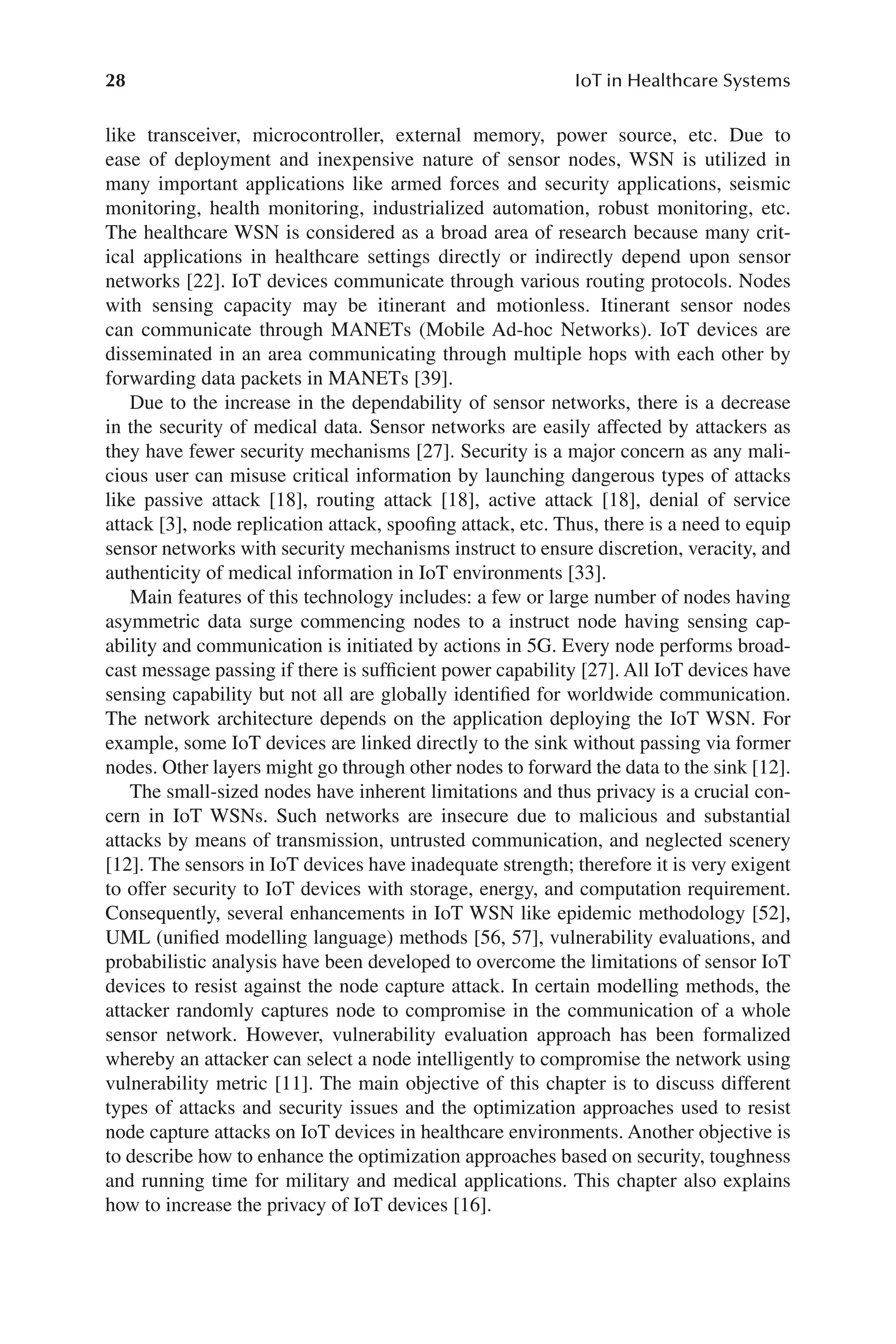 28 IoT in Healthcare Systems
28
like transceiver, microcontroller, external memory, power source, etc. Due to
ease of deployment and inexpensive nature of sensor nodes, WSN is utilized in
many important applications like armed forces and security applications, seismic
monitoring, health monitoring, industrialized automation, robust monitoring, etc.
The healthcare WSN is considered as a broad area of research because many crit-
ical applications in healthcare settings directly or indirectly depend upon sensor
networks [22]. IoT devices communicate through various routing protocols. Nodes
with sensing capacity may be itinerant and motionless. Itinerant sensor nodes
can communicate through MANETs (Mobile Ad-​
hoc Networks). IoT devices are
disseminated in an area communicating through multiple hops with each other by
forwarding data packets in MANETs [39].
Due to the increase in the dependability of sensor networks, there is a decrease
in the security of medical data. Sensor networks are easily affected by attackers as
they have fewer security mechanisms [27]. Security is a major concern as any mali-
cious user can misuse critical information by launching dangerous types of attacks
like passive attack [18], routing attack [18], active attack [18], denial of service
attack [3], node replication attack, spoofing attack, etc. Thus, there is a need to equip
sensor networks with security mechanisms instruct to ensure discretion, veracity, and
authenticity of medical information in IoT environments [33].
Main features of this technology includes: a few or large number of nodes having
asymmetric data surge commencing nodes to a instruct node having sensing cap-
ability and communication is initiated by actions in 5G. Every node performs broad-
cast message passing if there is sufficient power capability [27]. All IoT devices have
sensing capability but not all are globally identified for worldwide communication.
The network architecture depends on the application deploying the IoT WSN. For
example, some IoT devices are linked directly to the sink without passing via former
nodes. Other layers might go through other nodes to forward the data to the sink [12].
The small-​
sized nodes have inherent limitations and thus privacy is a crucial con-
cern in IoT WSNs. Such networks are insecure due to malicious and substantial
attacks by means of transmission, untrusted communication, and neglected scenery
[12]. The sensors in IoT devices have inadequate strength; therefore it is very exigent
to offer security to IoT devices with storage, energy, and computation requirement.
Consequently, several enhancements in IoT WSN like epidemic methodology [52],
UML (unified modelling language) methods [56, 57], vulnerability evaluations, and
probabilistic analysis have been developed to overcome the limitations of sensor IoT
devices to resist against the node capture attack. In certain modelling methods, the
attacker randomly captures node to compromise in the communication of a whole
sensor network. However, vulnerability evaluation approach has been formalized
whereby an attacker can select a node intelligently to compromise the network using
vulnerability metric [11]. The main objective of this chapter is to discuss different
types of attacks and security issues and the optimization approaches used to resist
node capture attacks on IoT devices in healthcare environments. Another objective is
to describe how to enhance the optimization approaches based on security, toughness
and running time for military and medical applications. This chapter also explains
how to increase the privacy of IoT devices [16].
 