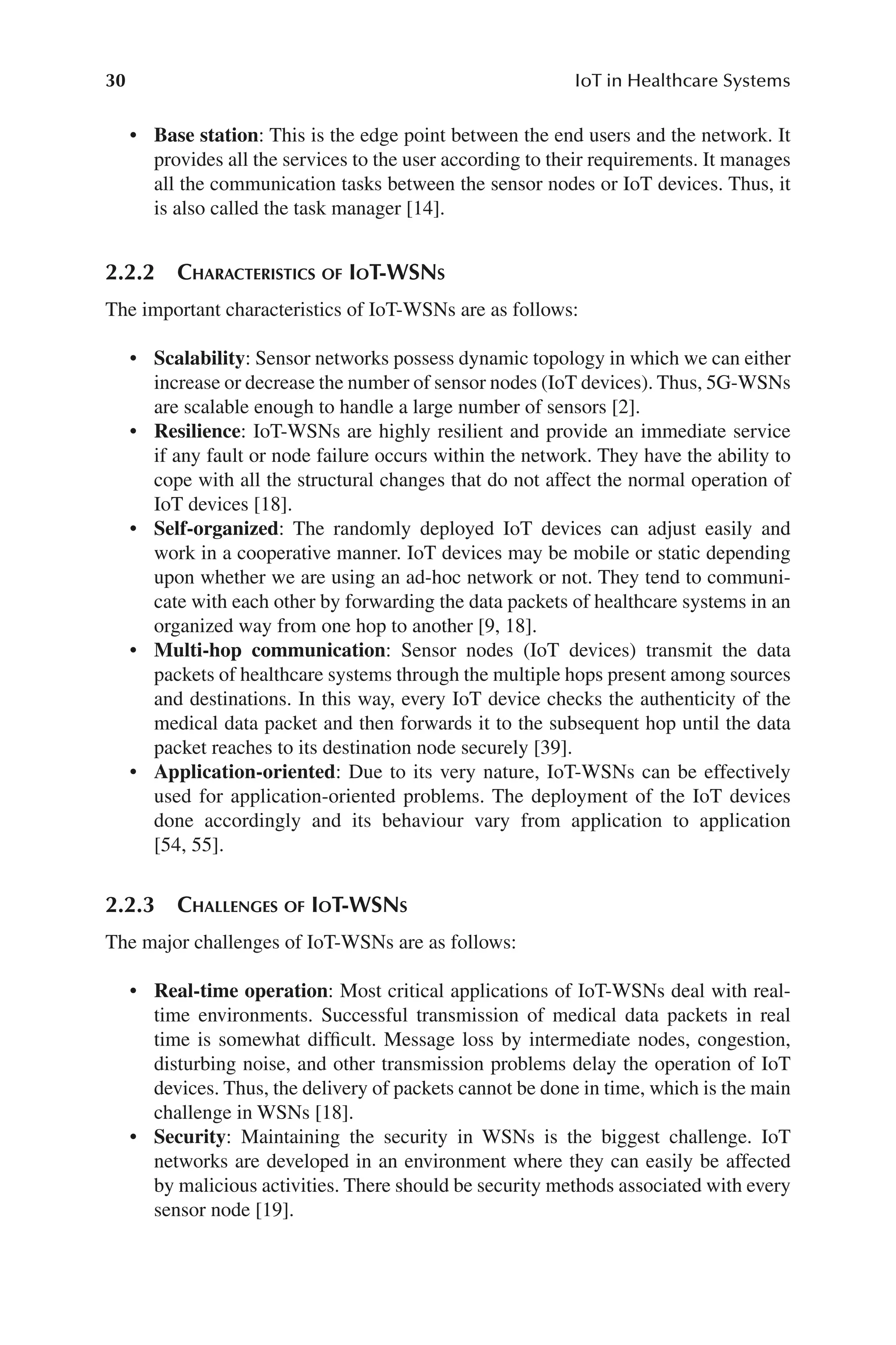 30 IoT in Healthcare Systems
30
• Base station: This is the edge point between the end users and the network. It
provides all the services to the user according to their requirements. It manages
all the communication tasks between the sensor nodes or IoT devices. Thus, it
is also called the task manager [14].
2.2.2 Characteristics of IoT-​
WSNs
The important characteristics of IoT-​
WSNs are as follows:
• Scalability: Sensor networks possess dynamic topology in which we can either
increase or decrease the number of sensor nodes (IoT devices). Thus, 5G-​WSNs
are scalable enough to handle a large number of sensors [2].
• Resilience: IoT-​
WSNs are highly resilient and provide an immediate service
if any fault or node failure occurs within the network. They have the ability to
cope with all the structural changes that do not affect the normal operation of
IoT devices [18].
• Self-​organized: The randomly deployed IoT devices can adjust easily and
work in a cooperative manner. IoT devices may be mobile or static depending
upon whether we are using an ad-​
hoc network or not. They tend to communi-
cate with each other by forwarding the data packets of healthcare systems in an
organized way from one hop to another [9, 18].
• Multi-​hop communication: Sensor nodes (IoT devices) transmit the data
packets of healthcare systems through the multiple hops present among sources
and destinations. In this way, every IoT device checks the authenticity of the
medical data packet and then forwards it to the subsequent hop until the data
packet reaches to its destination node securely [39].
• Application-​oriented: Due to its very nature, IoT-​
WSNs can be effectively
used for application-​
oriented problems. The deployment of the IoT devices
done accordingly and its behaviour vary from application to application
[54, 55].
2.2.3 Challenges of IoT-​
WSNs
The major challenges of IoT-​
WSNs are as follows:
• Real-​time operation: Most critical applications of IoT-​
WSNs deal with real-​
time environments. Successful transmission of medical data packets in real
time is somewhat difficult. Message loss by intermediate nodes, congestion,
disturbing noise, and other transmission problems delay the operation of IoT
devices. Thus, the delivery of packets cannot be done in time, which is the main
challenge in WSNs [18].
• Security: Maintaining the security in WSNs is the biggest challenge. IoT
networks are developed in an environment where they can easily be affected
by malicious activities. There should be security methods associated with every
sensor node [19].
 
